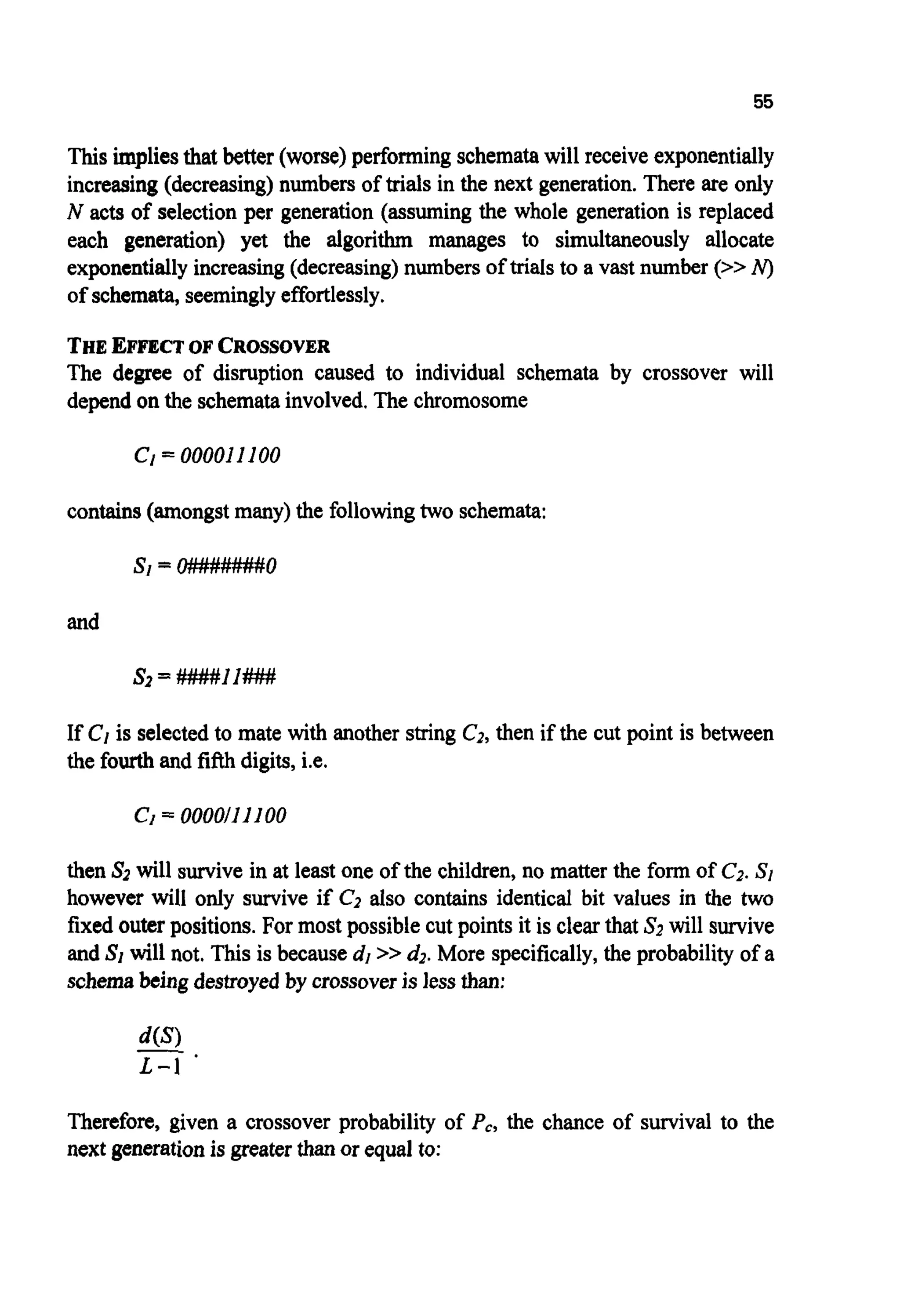 55
Thisimpliesthat better (worse)performingschematawill receive exponentially
increasing(decreasing)numbers of trials in the next generation.There are only
N acts of selectionper generation (assuming the whole generation is replaced
each generation) yet the algorithm manages to simultaneously allocate
exponentiallyincreasing(decreasing)numbers of trials to a vast number (>>N)
of schemata,seeminglyeffortlessly.
THEEFFECTOF CROSSOVER
The degree of disruption caused to individual schemata by crossover will
dependon the schematainvolved.The chromosome
c1=OOOOI II00
contains(amongstmany)the followingtwo schemata:
and
If C1is selectedto mate with another string C2,then if the cut point is between
the fourthand fifthdigits,i.e.
Cf= 0000/11100
then SZwill survivein at least one of the children, no matter the form of C2.SI
however will only survive if C2 also contains identical bit values in the two
fixed outerpositions.For most possible cut points it is clear that S2 will survive
and SI will not. This is becausedI>> d2.More specifically,the probability of a
schemabeing destroyedby crossoveris lessthan:
Therefore, given a crossover probability of Pc, the chance of survival to the
next generationis greater than or equal to:
 