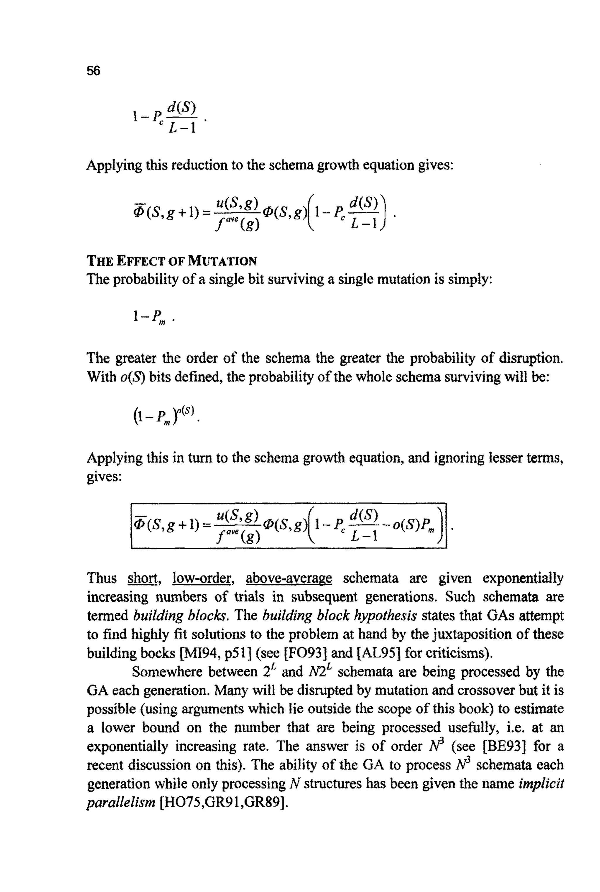 Apptyingthis reductionto the schemagrowthequationgives:
THEEFFECTOF MUTATION
Theprobabilityof a singlebit survivinga singlemutation is simply:
1-P,.
The greater the order of the schema the greater the probabili~of disruption.
With o{S)bits defined,the probabilityof the whole schemasurvivingwill be:
(1-P, p@’
Applyingthis in turn to the schemagrowth equation,and ignoring lesser terms,
gives:
&(S, g +1) =~ u(syg)IP(S,g)(1-p,-dm -o(s)Pm)
s””(€9 L-1
Thus m, low-order, above-average schemata are given e x ~ n e n t i ~ l y
increasing numbers of trials in subsequent generations. Such schemata are
termed building blocks. The building block hypothesis states that GASattempt
to find highly fit sohitionsto the problem at hand by thejuxtaposition of these
buildingbocks [M194, p51] (see [F093] and [AL95]for criticisms).
Somewhere between 2Land M Lschemata are being processed by the
GA each generation.Many will be disruptedby mutation and crossoverbut it is
possible (using~ g ~ e n t swhich lie outside the scope of this book) to estimate
a lower bound on the number that are being processed usefully, i.e. at an
exponentially increasing rate. The answer is of order N3 (see [BE931 €or a
recent discussionon this). The ability of the GA to process N3 schemata each
generation while only processingN structureshas been given the name implicit
parallelism [H075,GR91,GR89].
 