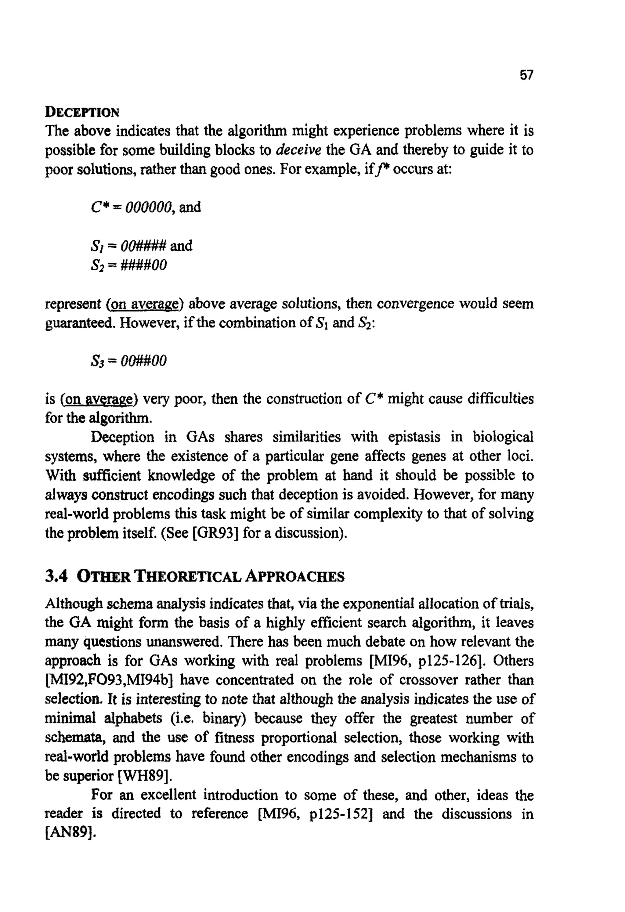 57
DECEPTION
The above indicates that the algorithm might experience problems where it is
possible for some building blocks to deceive the GA and thereby to guide it to
poor solutions,ratherthan good ones.For example,i f p occussat:
C*=000000,and
S l = OO#### and
s2 = ####OO
represent (on average) above average solutions, then convergencewould seem
guaranteed. However,if the combi~t~onof 5'1 andSZ:
s3 = oo##oo
is (on average) very poor, then the construction of C* might cause difficulties
for the algorithm.
Deception in GAS shares similarities with epistasis in biological
systems, where the existence of a particular gene affects genes at other loci.
With sufficient knowledge of the problem at hand it should be possible to
alwaysconstructencodingssuch that deceptionis avoided. However, for many
real-world problemsthis task might be of similarcomplexityto that of solving
the problem itself.(See [GR93]for a discussion).
3.4 OTHER~ O ~ ~ C A LAPPROACHES
Althoughschemaanalysisindicatesthat, viathe exponentialallocationof trials,
the GA might form the basis of a highly efficient search algorithm, it leaves
many questionsunanswered.There has been much debate on how relevant the
approach is for GAS working with real problems [h4I96, p125-1261. Others
[MI92,F093,MI94b] have concentrated on the role of crossover rather than
selection. It is interestingto note that althoughthe analysis indicatesthe use of
m i n ~alphabets (i.e. binary) because they offer the greatest number of
schemata, and the use of fitness proportional selection, those working with
reai-world problems have found other encodings and selection mechanisms to
be superior [WH89].
For an excellent introduction to some of these, and other, ideas the
reader is directed to reference [MI96,p125-1521 and the discussions in
[AN89].
 