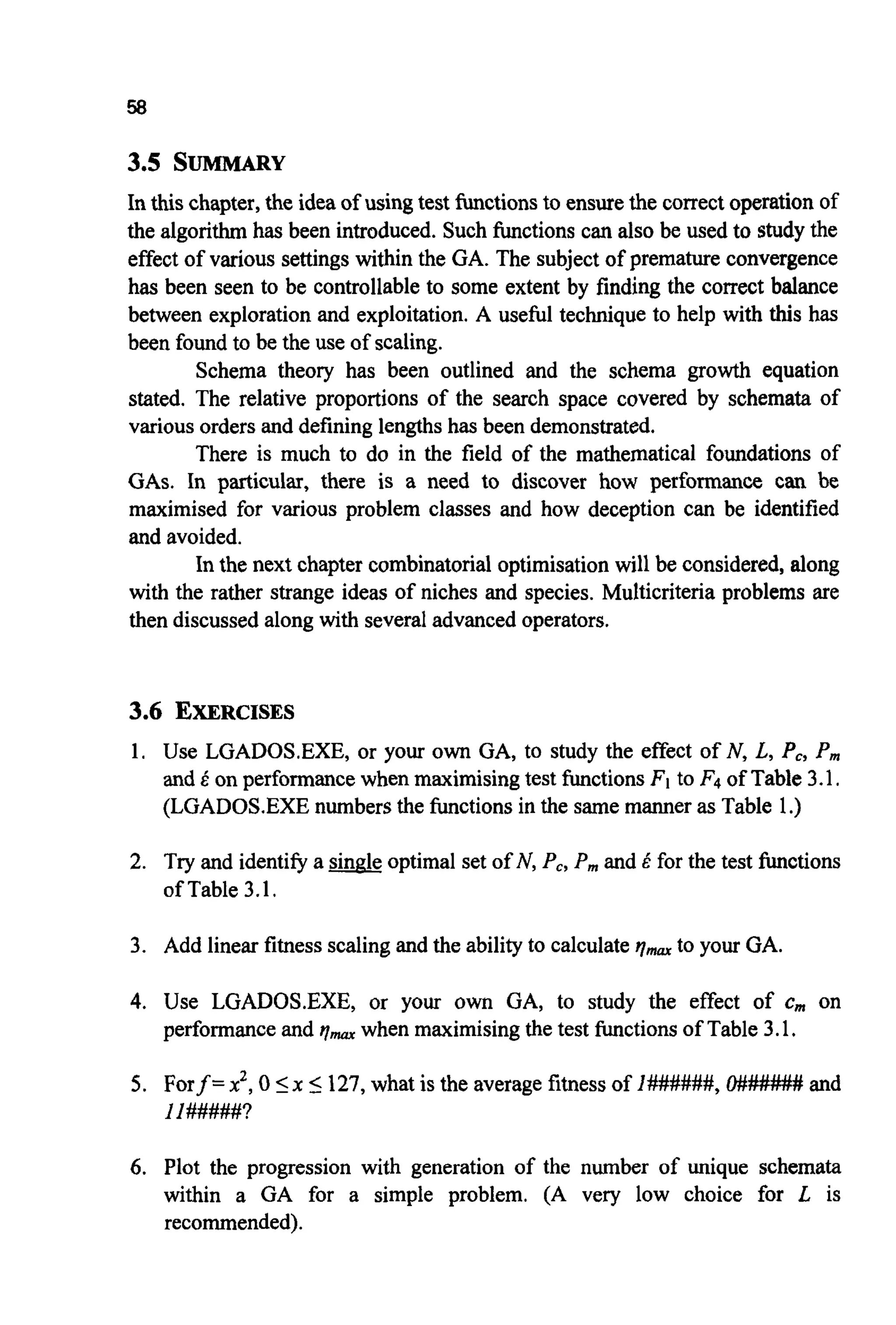 58
3.5 S-Y
In this chapter, the idea of using test functionsto ensurethe correct operation of
the algorithm has been introduced.Such functions can also be used to studythe
effect of various settings within the GA. The subject of premature convergence
has been seen to be controllable to some extent by finding the correct balance
between exploration and exploitation. A useful technique to help with this has
been found to be the use of scaling.
Schema theory has been outlined and the schema growth equation
stated. The relative proportions of the search space covered by schemata of
various orders and defining lengthshas been demonstrated.
There is much to do in the field of the mathematical foundations of
GAS. In particular, there is a need to discover how performance can be
maximised for various problem classes and how deception can be identified
and avoided.
In the next chapter combinatorialoptimisationwill be considered, along
with the rather strange ideas of niches and species. Multicriteria problems are
then discussed along with severaladvanced operators.
3.6 EXERCISES
1. Use LGADOS-EXE,or your own GA, to study the effect of N, L, Pc, P,,,
and E on performancewhen maximisingtest functionsFIto F4 of Table 3.1.
(LGADOS.EXEnumbersthe functions in the same manner as Table 1.)
2. Try and identifya single optimal set of N, Pc,P,,,and E for the test functions
ofTable3.1.
3. Add linear fitness scaling and the abilityto calculate qmaXto your GA.
4. Use LGADOS.EXE, or your own GA, to study the effect of c,,, on
performanceand qmaxwhen maximisingthe test functionsof Table 3.1.
5. Forf =x2, 05x 5 127,what is the averagefitness of 1#######,O###### and
I 1#####?
6. Plot the progression with generation of the number of unique schemata
within a GA for a simple problem. (A very low choice for L is
recommended).
 