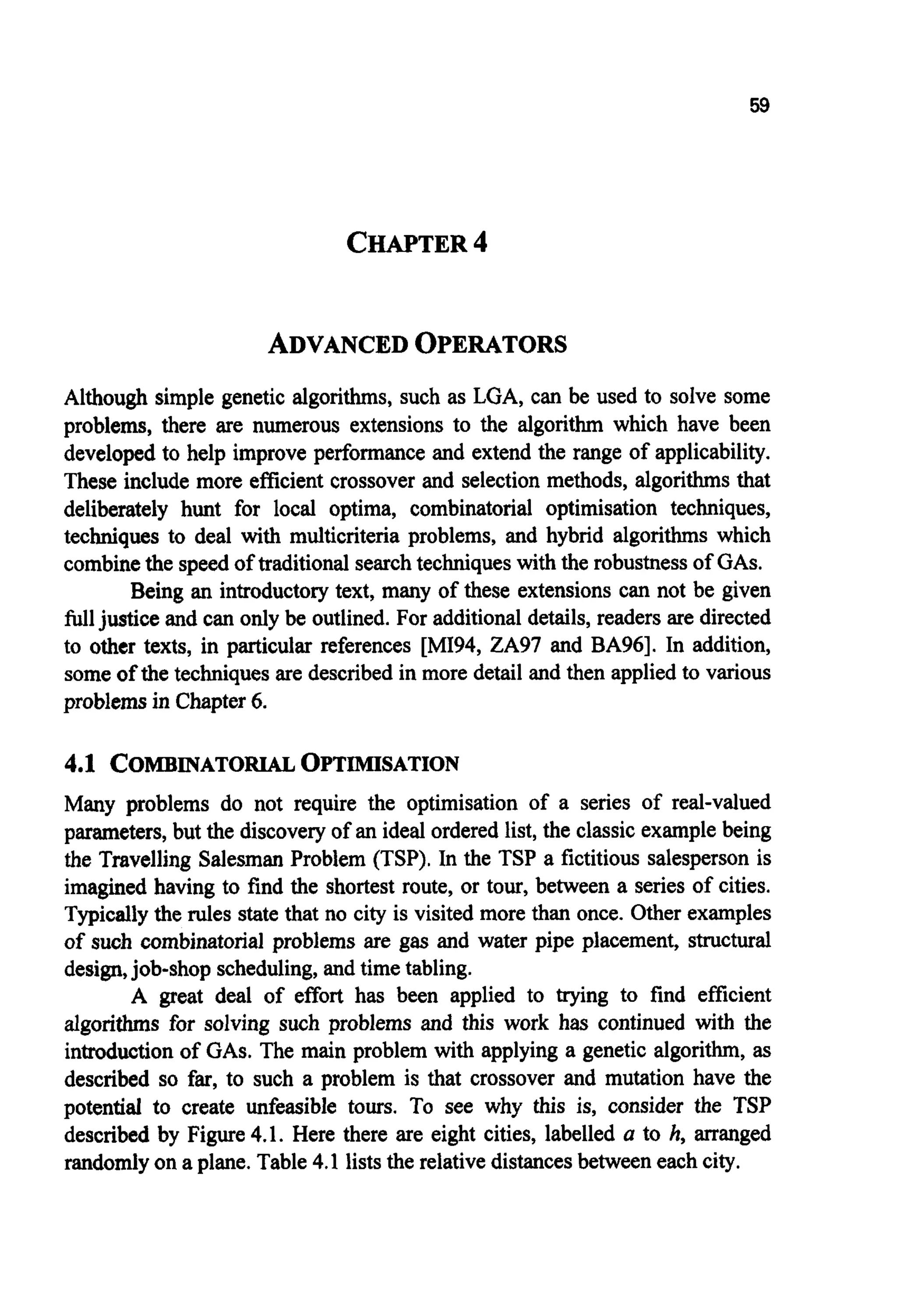 59
CHAPTER4
ADVANCEDOPERATORS
Although simple genetic algorithms, such as LGA, can be used to solve some
problems, there are numerous extensions to the algorithm which have been
developed to help improve performanceand extend the range of applicability.
These include more efficientcrossover and selection methods, algorithms that
deliberately hunt for local optima, combinatorial optimisation techniques,
techniques to deal with multicriteria problems, and hybrid algorithms which
combinethe speed of traditional searchtechniqueswith the robustnessof GAS.
Being an introductorytext, many of these extensions can not be given
fulljustice and can only be outlined. For additionaldetails,readers are directed
to other texts, in particular references [MI94, ZA97 and BA961. In addition,
some of the techniques are described in more detail and then applied to various
problemsin Chapter6.
4.1 COMBINATORIALOPTIMISATION
Many problems do not require the optimisation of a series of real-valued
parameters,but the discoveryof an ideal ordered list, the classicexamplebeing
the Travelling Salesman Problem (TSP). In the TSP a fictitious salesperson is
imagined having to find the shortest route, or tour, between a series of cities.
Typicallythe rules state that no city is visited more than once. Other examples
of such combinatorial problems are gas and water pipe placement, structural
design,job-shop scheduling,and time tabling.
A great deal of effort has been applied to trying to find efficient
algorithms for solving such problems and this work has continued with the
introductionof GAS.The main problem with applying a genetic algorithm, as
described so far, to such a problem is that crossover and mutation have the
potential to create unfeasible tours. To see why this is, consider the TSP
described by Figure 4.1. Here there are eight cities, labelled a to h, arranged
randomlyon a plane. Table 4.1 liststhe relativedistancesbetween eachcity.
 