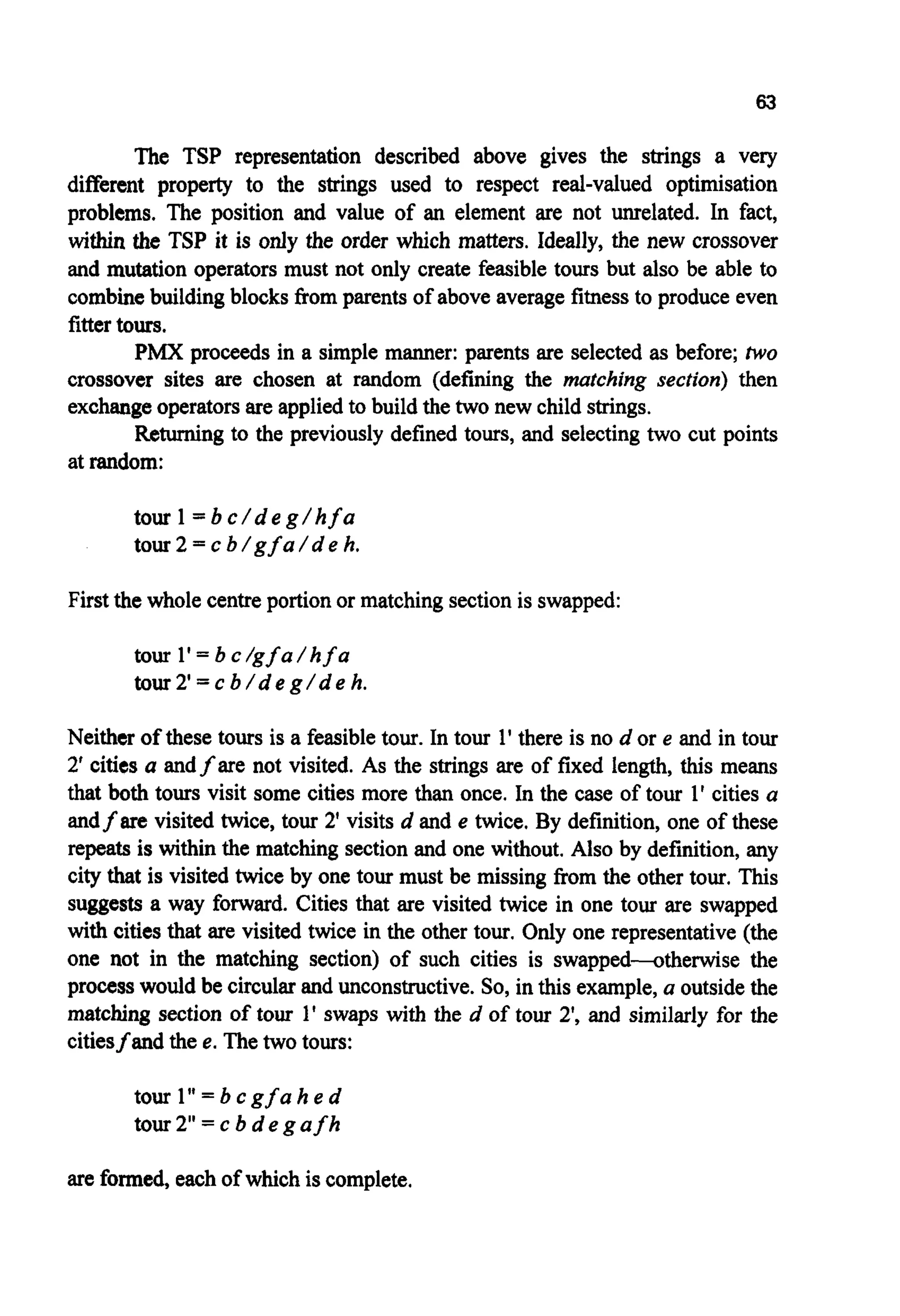 63
The TSP representation described above gives the strings a very
different property to the strings used to respect real-valued optimisation
problems. The position and value of an element are not unrelated. In fact,
within the TSP it is only the order which matters. Ideally, the new crossover
and mutation operatorsmust not only create feasible tours but also be able to
combinebuildingblocks from parents of above averagefitnessto produce even
fittertours.
PMX proceeds in a simple manner: parents are selected as before; huo
crossover sites are chosen at random (defining the marching section) then
exchangeoperatorsare appliedto build the two new child strings.
Returning to the previously defined tours, and selecting two cut points
at random:
tour 1= b c / d e g / hf a
tour 2 = c b / gf a / d e h.
First the whole centreportionor matchingsectionis swapped:
tour 1'= b c /gfa/ hf a
tour2'= c b / d e g / d e h.
Neither of these tours is a feasibletour. In tour 1' there is no d or e and in tour
2' cities a andfare not visited. As the strings are of fixed length, this means
that both tours visit some cities more than once. In the case of tour 1' cities a
andf are visited twice, tour 2' visits d and e twice. By definition,one of these
repeats is within the matching sectionand one without. Also by definition,any
city that is visited twice by one tour must be missing from the other tour. This
suggests a way forward. Cities that are visited twice in one tour are swapped
with cities that are visited twice in the other tour. Only one representative (the
one not in the matching section) of such cities is swapped-othedse the
processwould be circularand unconstructive.So, in this example,a outsidethe
matching section of tour 1' swaps with the d of tour 2', and similarly for the
citiesfand the e.The two tours:
tour 1''= b cgf a h e d
tour 2" = c b d e g afh
areformed, eachof which is complete.
 
