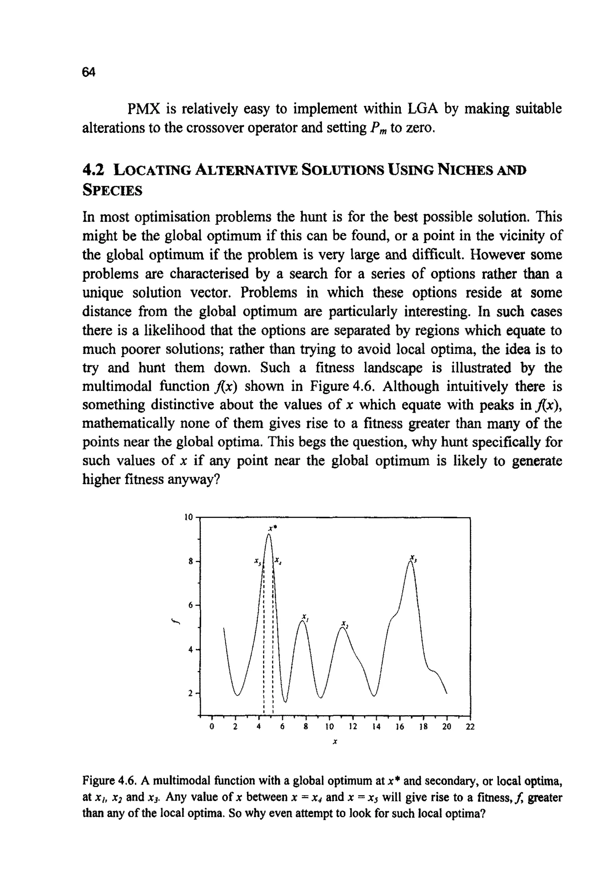 64
PMX is relatively easy to implement within LGA by making suitable
alterationsto the crossoveroperatorand settingP, to zero.
4.2 LOCATINGALTERNATIVESOLUTIONSUSINGNICHESAND
SPECIES
In most optimisation problems the hunt is for the best possible solution. This
might be the global optimum if this can be found, or a point in the vicinity of
the global optimum if the problem is very large and difficult. However some
problems are characterised by a search for a series of options rather than a
unique solution vector. Problems in which these options reside at some
distance from the global optimum are particularly interesting. In such cases
there is a likelihoodthat the options are separated by regions which equate to
much poorer solutions;rather than trying to avoid local optima, the idea is to
try and hunt them down. Such a fitness landscape is illustrated by the
multimodal function flx) shown in Figure4.6. Although intuitively there is
something distinctive about the values of x which equate with peaks infix),
mathematically none of them gives rise to a fitness greater than many of the
points near the global optima. This begs the question,why hunt specificallyfor
such values of x if any point near the global optimum is likely to generate
higher fitnessanyway?
10
X'
~ , , , . , . , * , , , . , *~ , , . , ~ , ,I #% ,
0 2 4 6 8 10 12 14 16 18 20 22
X
Figure4.6. A multimodal hction with a global optimum at x* and secondary,or local optima,
at x,, x2 and x3. Any value of x between x =x4 and x =x5 will give rise to a fitness,J greater
thanany of the localoptima. So why even attemptto look for such localoptima?
 
