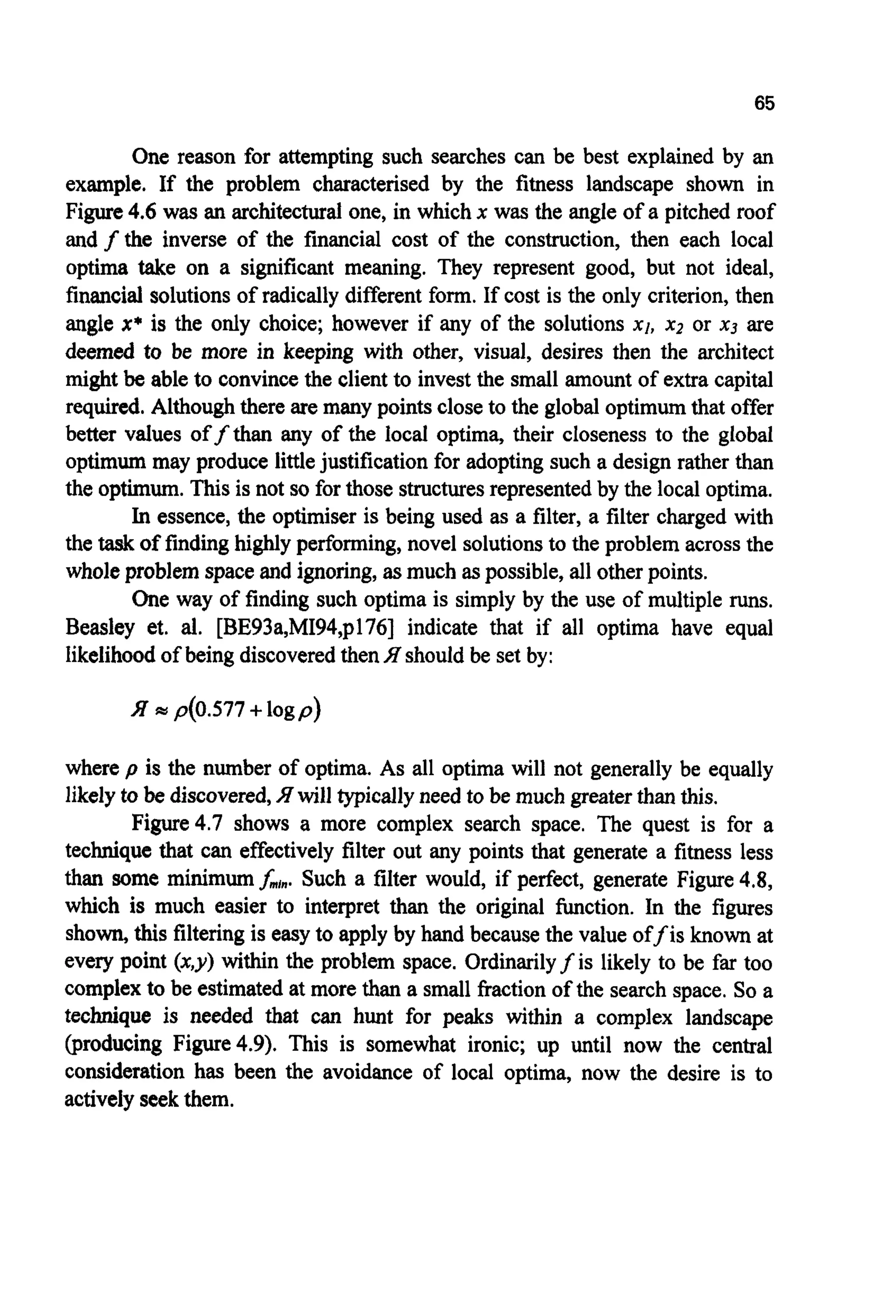 65
One reason for attempting such searches can be best explained by an
example. If the problem characterised by the fitness landscape shown in
Figure4.6 was an architectural one, in which x was the angle of a pitched roof
and f the inverse of the financial cost of the construction, then each local
optima take on a significant meaning. They represent good, but not ideal,
financial solutionsof radically different form. If cost is the only criterion, then
angle x* is the only choice; however if any of the solutions XI, x2 or x3 are
deemed to be more in keeping with other, visual, desires then the architect
might be able to convincethe clientto invest the small amount of extra capital
required. Althoughthere are many points closeto the global optimumthat offer
better values offthan any of the local optima, their closeness to the global
optimum may produce littlejustificationfor adopting such a design rather than
the optimum.This is not so for those structuresrepresentedby the local optima.
In essence,the optimiser is being used as a filter, a filter charged with
the taskof findinghighlyperforming,novel solutionsto the problem across the
wholeproblem spaceand ignoring,asmuch aspossible, all otherpoints.
One way of finding such optima is simply by the use of multiple runs.
Beasley et. al. [BE93a,MI94,p176] indicate that if all optima have equal
likelihoodof being discoveredthenH shouldbe set by:
where p is the number of optima. As all optima will not generally be equally
likely to be discovered,
Figure4.7 shows a more complex search space. The quest is for a
technique that can effectively filter out any points that generate a fitness less
than some minimum&,".Such a filter would, if perfect, generate Figure 4.8,
which is much easier to interpret than the original function. In the figures
shown, this filteringis easy to apply by hand because the value off is known at
every point (x,y) within the problem space. Ordinarilyf is likely to be far too
complexto be estimated at more than a small fraction of the search space. So a
technique is needed that can hunt for peaks within a complex landscape
(producing Figure4.9). This is somewhat ironic; up until now the central
consideration has been the avoidance of local optima, now the desire is to
activelyseekthem.
will typicallyneed to be much greaterthan this.
 
