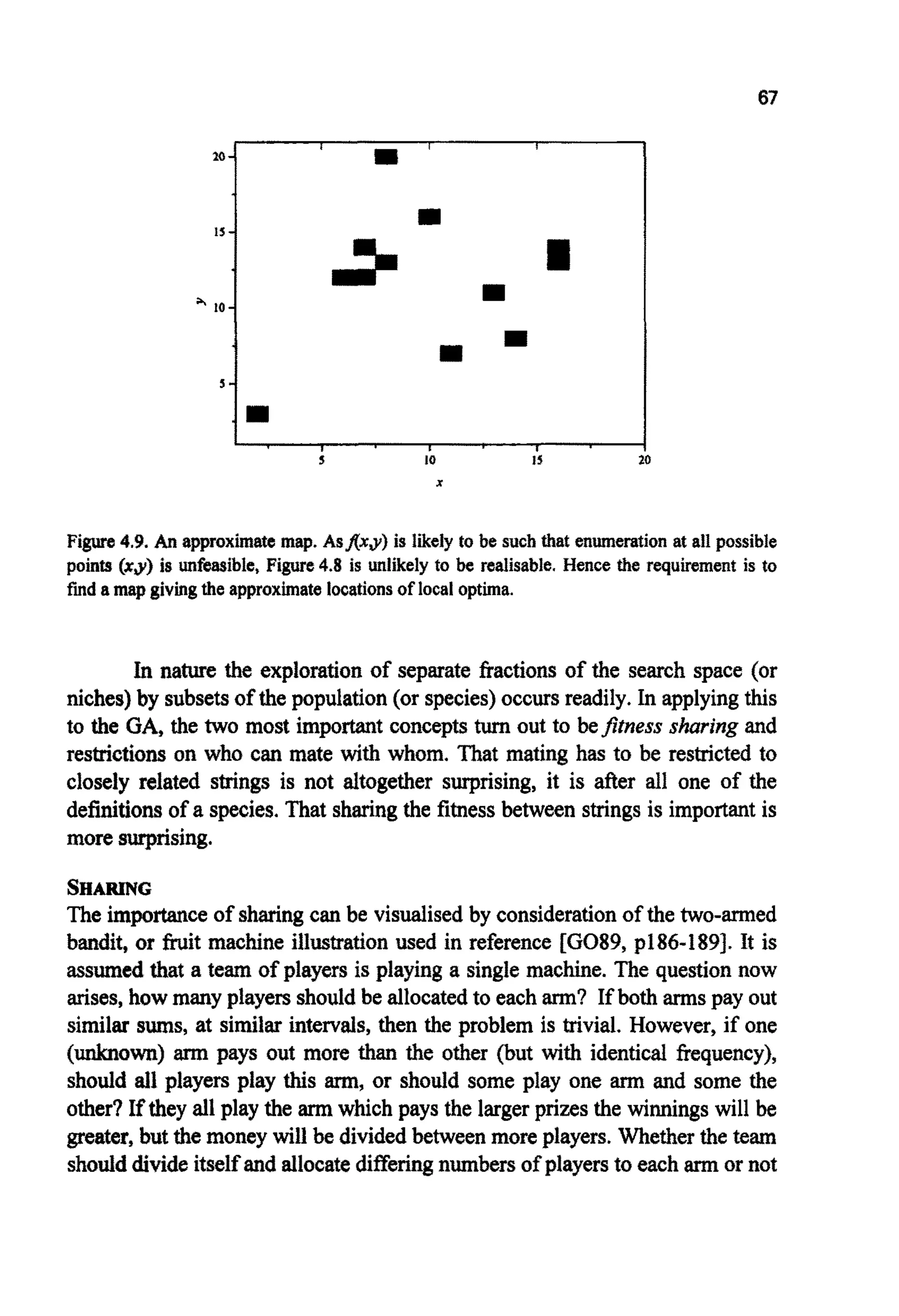 67
L , I I I
s 10 15
Figure 4.9.An approximate map.AsffxJlf is likely to be such that e n ~ e ~ t i o nat a11 possible
points (xy) is unfeasible, Figure 4.8 is unlikely to be realisable. Hence the requirement is to
fmd amap givingthe approximatelocationsof local optima.
In nature the exploration of separate fractions of the search space (or
niches) by subsetsof the population (or species)occurs readily. In applyingthis
to the GA, the two most important concepts turnout to befitness sharing and
restrictions on who can mate with whom. That mating has to be restricted to
closely related strings is not altogether surprising, it is after all one of the
definitionsof a species. That sharingthe fitnessbetween stringsis important is
more surprising.
SHARING
The importanceof sharingcan be visualised by considerationof the two-armed
bandit, or fruit machine illustration used in reference EG089, p186-1893. It is
assumedthat a team of players is playing a single machine. The questionnow
arises,how many players should be allocatedto each arm? If both armspay out
similar sums, at similar intervals,then the problem is trivial. However, if one
( ~ 0 ~ )arm pays out more than the other (but with identical ~e~uency),
should ail players play this arm,or should some play one arm and some the
other? If they all play the arm which pays the largerprizes the winnings will be
greater, but the money will be dividedbetweenmore players. Whetherthe team
shoulddivideitselfand allocatedifferingnumbers of playersto eacharm or not
 