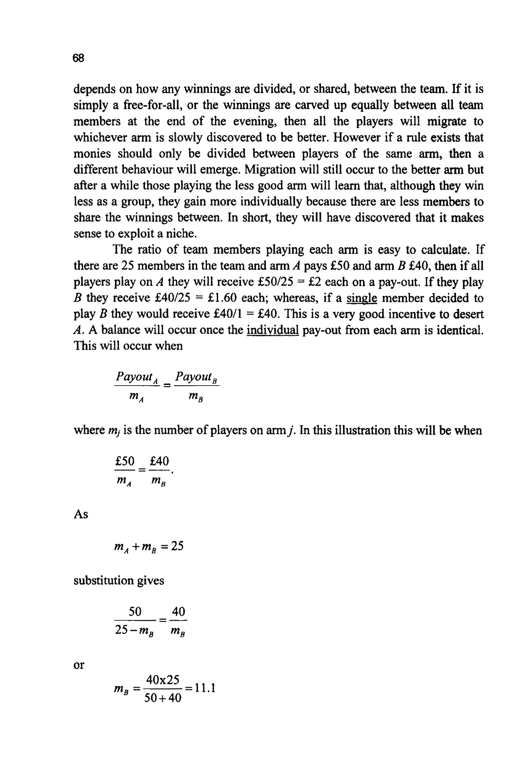 68
depends on how any winnings are divided,or shared, between the team. If it is
simply a free-for-all,or the winnings are carved up equally between all team
members at the end of the evening, then all the players will migrate to
whichever arm is slowly discovered to be better. However if a rule exists that
monies should only be divided between players of the same arm, then a
different behaviour will emerge. Migration will still occur to the better arm but
after a while those playingthe less good arm will learn that, although they win
less as a group, they gain more individuallybecause there are less members to
share the winnings between. In short, they will have discovered that it makes
senseto exploit a niche.
The ratio of team members playing each arm is easy to calculate. If
there are 25 members in the team and armA pays €50 and armB €40,then if all
players play on A they will receive €50125 = €2 each on a pay-out. If they play
B they receive €40125 = €1.60 each; whereas, if a s&& member decided to
play B they would receive €4011 = €40. This is a very good incentiveto desert
A. A balance will occur once the individualpay-out from each arm is identical.
This will occurwhen
Payout, Payout,
MA m5
-- --
where mi is the number of playerson armj.In this illustrationthis will be when
€50 €40-=-
mA mR
As
mA+mB=25
substitutiongives
50 40
25-m, mg
-----.=-
or
-11.1m3 =--
40x25
50+40
 