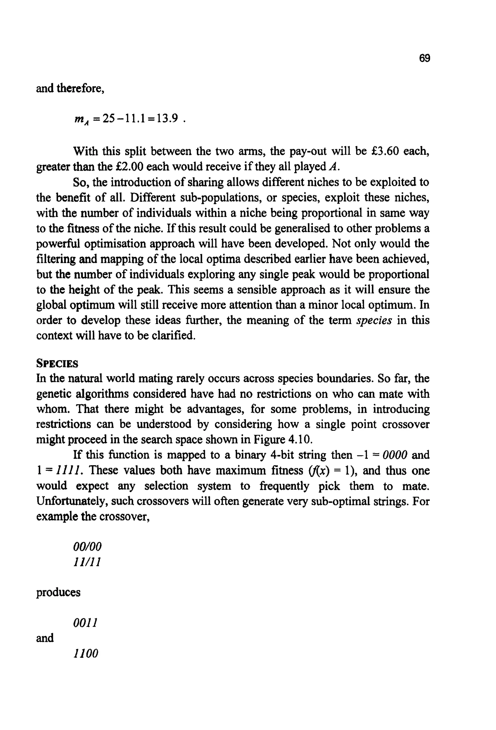 69
and therefore,
mA=25-1 1.1=13.9
With this split between the two arms, the pay-out will be €3.60 each,
greater thanthe €2.00 each would receive if they all playedA.
So,the introductionof sharing allows differentniches to be exploitedto
the benefit of all. Different sub-populations, or species, exploit these niches,
with the number of individuals within a niche being proportional in same way
to the fitness of the niche. If this result could be generalised to other problems a
powerful optimisation approach will have been developed.Not only would the
filtering and mapping of the local optima describedearlier have been achieved,
but the number of individuals exploring any single peak would be proportional
to the height of the peak. This seems a sensible approach as it will ensure the
global optimum will still receive more attentionthan a minor local optimum. In
order to develop these ideas further, the meaning of the term species in this
context will have to be clarified.
SPECIES
In the natural world mating rarely occurs across species boundaries. So far, the
genetic algorithms considered have had no restrictions on who can mate with
whom. That there might be advantages, for some problems, in introducing
restrictions can be understood by considering how a single point crossover
might proceed in the search space shown in Figure 4.10.
If this function is mapped to a binary 4-bit string then -1 = 0000 and
1= 1111. These values both have maximum fitness v(x) = l), and thus one
would expect any selection system to frequently pick them to mate.
Unfortunately,such crossoverswill often generatevery sub-optimalstrings.For
examplethe crossover,
oo/oo
11/11
produces
0011
1100
and
 