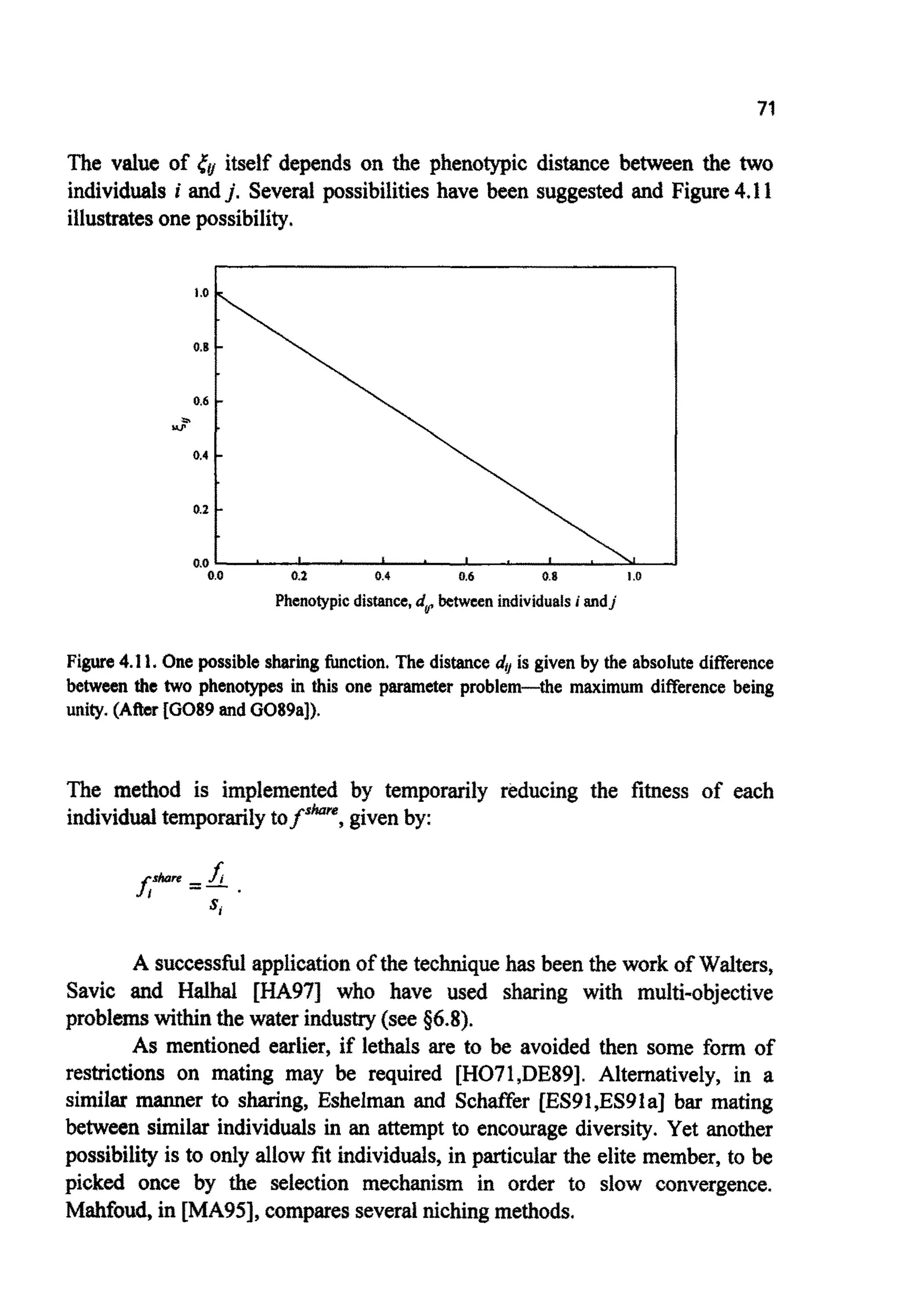 71
The value of r& itself depends on the phenotypic distance between the two
individuals i andj. Several possibilitieshave been suggested and Figure4.11
illustratesone possibility.
I
Figure 4.I 1. One possible sharing function.The distance duis given by the absolute difference
between the two phenotypes in this one parameter problem-the maximum difference being
unity.(After [GO89andG089aI).
The method is implemented by t e m p o ~ l yreducing the fitness of each
individualtemporarilytofskore, givenby:
A successfidapplicationof the techniquehas been the work of Waiters,
Savic and Halhal [HA971 who have used sharing with multi-objective
problemswithinthe water industry(see g6.8).
As mentioned earlier, if lethals are to be avoided then some form of
restrictions on mating may be required [H071,DE89]. Alternatively, in a
similar manner to sharing, Eshelman and Schaffer [ES91,ES9la] bar mating
between similar individuals in an attempt to encourage diversity. Yet another
possibilityis to only allow fit individuals, in particular the elite member, to be
picked once by the selection mechanism in order to slow convergence.
~ ~ f o u ~in [MA95], comparesseveraf nichingmethods.
 