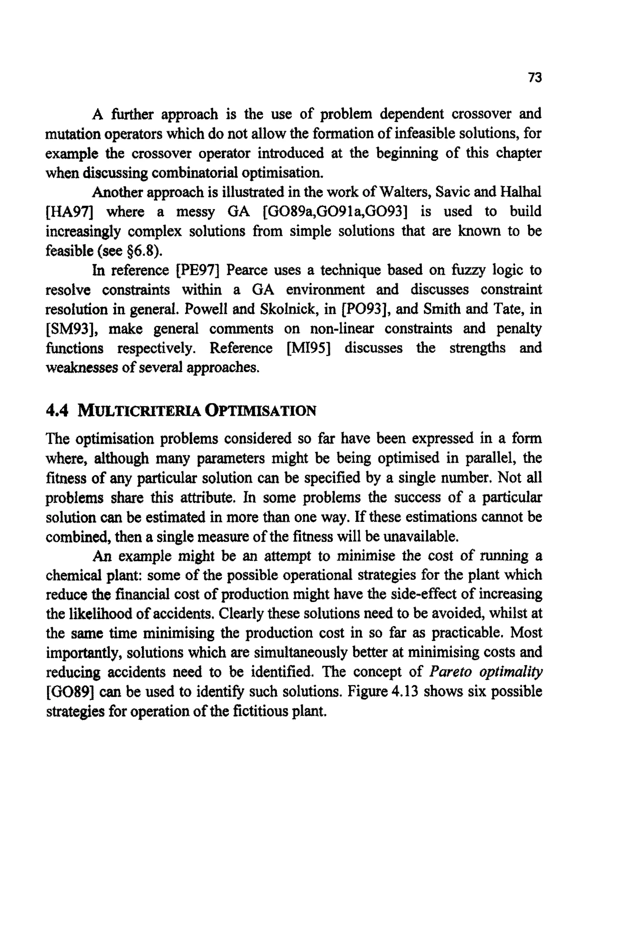 73
A W e r approach is the use of problem dependent crossover and
mutationoperatorswhichdo not allowthe formationof infeasiblesolutions,for
example the crossover operator introduced at the beginning of this chapter
when discussingc o m b i ~ ~ o ~ a loptimisation.
Anotherapproachis illustratedin the work of Walters, SavicandHalhal
[HA971 where a messy GA [G089a,G091a,G093] is used to build
increasingly complex solutions from simple solutions that are known to be
feasible(see $6.8).
In reference [PE97] Pearce uses a technique based on fizzy logic to
resolve c o n s ~ n t swithin a GA environment and discusses constr~nt
resolution in general, Powell and Skolnick, in [PO93], and Smith and Tate, in
[SM93], make general comments on non-linear constraints and penalty
~ c t i o n srespectively. Reference [MI95J discusses the strengths and
weaknessesof severalapproaches.
4.4 MULTICRITEIUAOPTMSATION
The optimisation problems considered so far have been expressed in a form
where, ~ ~ o u ~many parameters might be being optimised in parallel, the
fitness of any particular solution can be specified by a single number, Not all
p ~ b ~ e m sshare this a ~ b u t e ,In some problems the success of a p ~ c u l a r
solutioncan be estimated in more than one way. If these estimationscannot be
combined,then a single measureof the fitness will be unavailable.
An example might be an attempt to minimise the cost of running a
chemicalplant: some of the possibleoperational strategiesfor the plant which
reducethe financialcost of productionmight have the side-effect of increasing
the likelihoodof accidents. Clearlythese solutionsneed to be avoided,whilst at
the same time minimising the production cost in so far as practicable. Most
importantly,solutionswhich are simultaneouslybetter at minimisingcosts and
reducing accidents need to be identified. The concept of Pareto o ~ t ~ ~ a
[GO891can be used to identifysuch solutions. Figure4.13 shows six possible
strategiesforoperationofthe fictitiousplant.
 