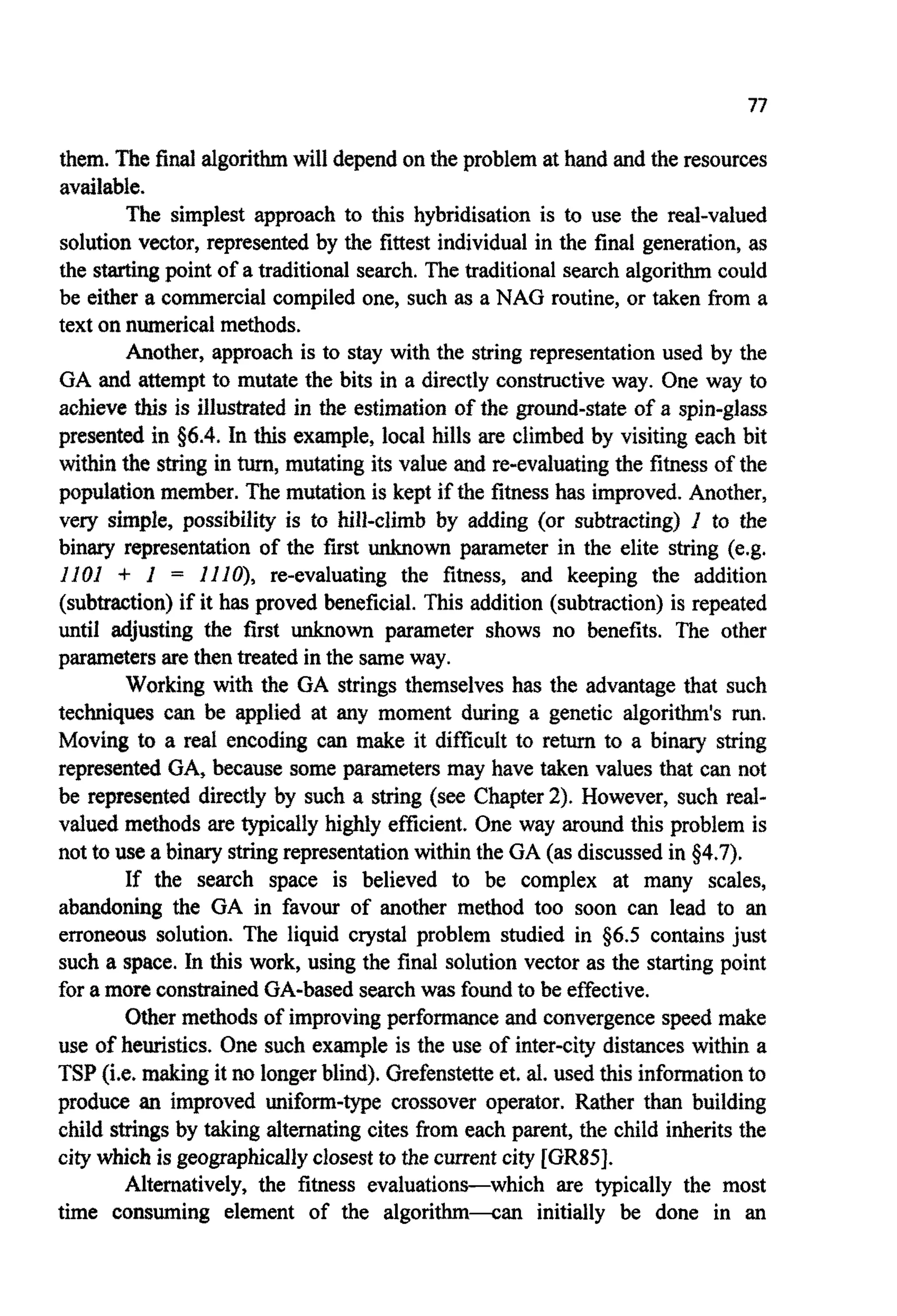 77
them. The final a l g o ~ ~will depend on the problem at hand and the resources
available.
The simplest approach to this hybridisation is to use the real-valued
solution vector, represented by the fittest individual in the final generation, as
the startingpoint of a traditionalsearch. The traditional search algorithmcould
be either a commercial compiled one, such as a NAG routine, or taken Erom a
text on numericalmethods.
Another, approach is to stay with the string representation used by the
GA and attempt to mutate the bits in a directly constructive way. One way to
achieve this is illustrated in the estimation of the ground-state of a spin-glass
presenbd in $6.4.In this example, local hills are climbed by visiting each bit
within the string in turn,mu~tingits value and re- valuating the fitness of the
population member. The mutation is kept if the fitnesshas improved.Another,
very simple, possibility is to hill-climb by adding (or subtracting) I to the
binary representation of the first unknown parameter in the elite string (e.g.
1101 + I = lllO), re-evaluating the fitness, and keeping the addition
(subtraction)if it has proved beneficial. This addition (subtraction) is repeated
until adjusting the first unknown parameter shows no benefits. The other
parametersare then treated in the sameway.
Working with the GA strings themselves has the advantage that such
techniques can be applied at any moment during a genetic algorithm's run.
Moving to a real encoding can make it difficult to return to a binary string
represented GA, because some parameters may have taken values that can not
be represented directly by such a string (see Chapter2). However, such real-
valued methods are typically highly efficient. One way around this problem is
not to use a binary stringrepresentationwithin the GA (as discussedin $4.7).
If the search space is believed to be complex at many scales,
abandoning the GA in favour of another method too soon can lead to an
erroneous solution. The liquid crystal problem studied in 56.5 contains just
such a space. In this work, using the final solution vector as the starting point
for a more constrainedGA-based searchwas foundto be effective.
Other methods of improvingperformanceand convergencespeed make
use of heuristics. One such example is the use of inter-ci~distanceswithin a
TSP(i.e, makingit no longerblind). Grefenstetteet, al. used this informationto
produce an improved uniform-type crossover operator. Rather than building
child strings by taking alternating cites from each parent, the child inheritsthe
city which is geographicallyclosest to the current city [GR85].
Alternatively, the fitness evaluations-which are typically the most
time consuming element of the algorithm4an initially be done in an
 