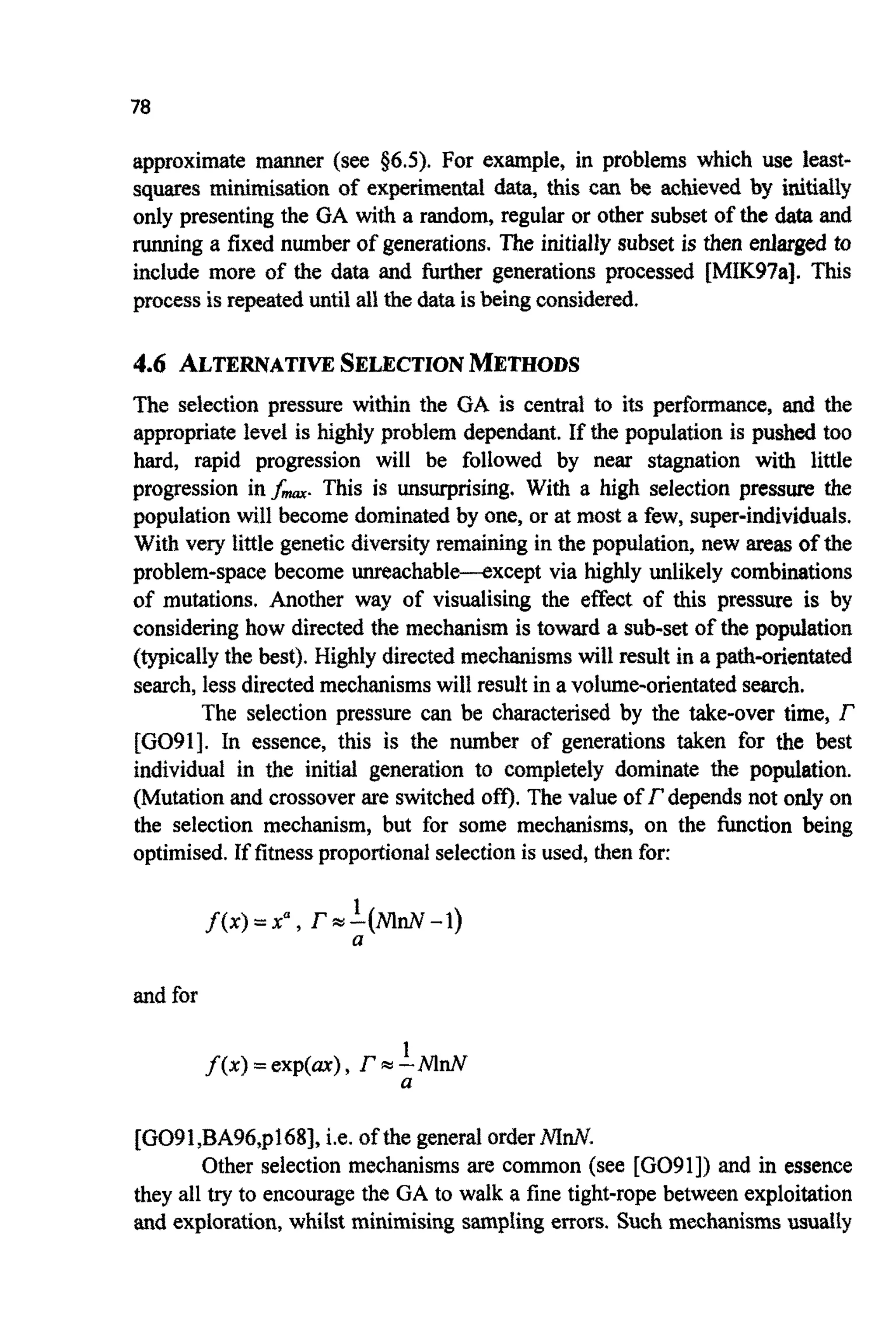 78
approximate manner (see $6.5). For example, in problems which use least-
squares minimi~tionof experimental data, this can be achieved by initidly
only presenting the GA with a random, regular or other subset of the data and
running a fixed number of generations. The initiallysubset is then enlarged to
include more of the data and further generations processed [MIK97a]. This
process is repeateduntil all the data isWing considered.
4.6 ALTERNATIVESELECTIONMETHODS
The selection pressure within the GA is centrai to its performance, and the
appropriate level is highly problem dependant. If the population is pushed too
hard, rapid progression will be followed by near stagnation with little
progression i n f , This is unsurprising. With a high selection pressure the
population will become dominatedby one, or at most a few, super-individuals.
With very little genetic diversity remaining in the population, new areas of the
problem-space become machable-except via highly unlikely combinations
of mutations. Another way of visualising the effect of this pressure is by
consideringhow directed the mechanism is toward a sub-set of the population
( ~ i c a l l ythe best). Highly directed m e c ~ s m swill result in a p a t h ~ ~ ~ n ~ t
search,less directedmechanismswill result in a volume-orientatedsearch.
The selection pressure can be characterised by the take-over time, r
[G091]. In essence, this is the number of generations taken for the best
individu~in the initial generation to completely dominate the pop~&tion.
(Mutation and crossover are switchedom. The value of f depends not only on
the selection mechanism, but for some mechanisms, on the function being
optimised.If fitness proportionalselection is used, then for:
1
a
f ( x ) =xa, f =-(Md-1)
and for
1
a
f(x)=exp(ax), f=--MnN
[GO9l,BA96,pl68], i.e. of the generalorderMnN.
Other selection mechanismsare common (see [G091]) and in essence
they all try to encouragethe GA to walk a fine tight-rope between exploitation
and exploration,whilst minimising sampling errors. Such mechanisms usudily
 