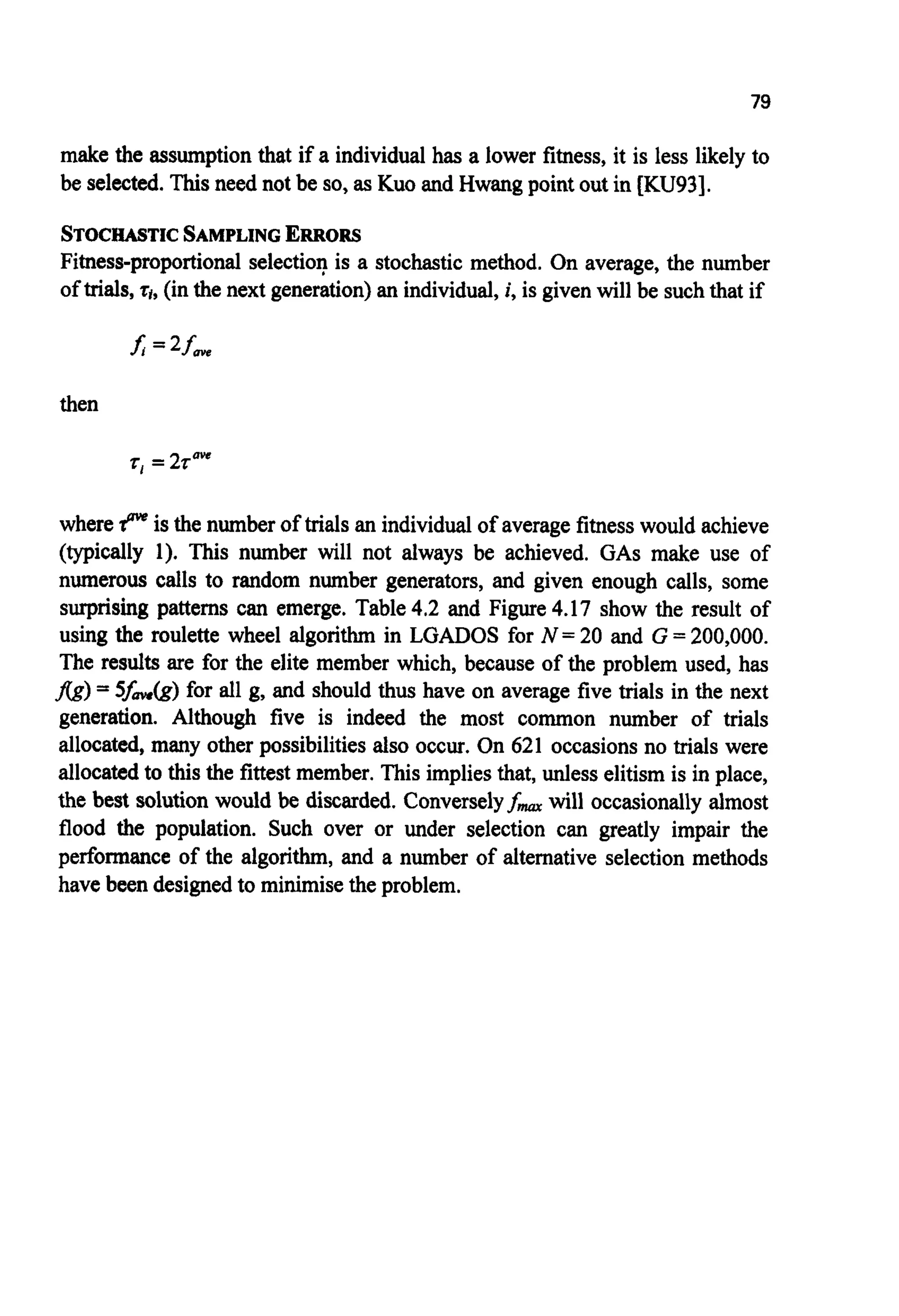 79
make the assumption that if a individual has a lower fitness, it is less likely to
be selected. Thisneed not be so, as Kuo and Hwang point out in [KU93].
STOCHASTICSAMPLINGERRORS
Fitness-proportional selection is a stochastic method. On average, the number
of trials,q,(inthe next generation)an individual,i, is given will be suchthat if
then
r, =2raw
where rp" is the numberof trials an individual of averagefitnesswould achieve
(typically 1). This number will not always be achieved. GAS make use of
numerous calls to random number generators, and given enough calls, some
surprising patterns can emerge. Table4.2 and Figure4.17 show the result of
using the roulette wheel algorithm in LGADOS for N =20 and G = 200,000.
The results are for the elite member which, because of the problem used, has
j7g)= 5fm(g) for all g, and should thus have on average five trials in the next
generation. Although five is indeed the most common number of trials
allocated, many other possibilitiesalso occur. On 621 occasions no trials were
allocated to thisthe fittest member. This implies that, unless elitism is in place,
the best solution would be discarded. Converselyfmarwill occasionally almost
flood the population. Such over or under selection can greatly impair the
performance of the algorithm, and a number of alternative selection methods
have been designedto minimisethe problem.
 