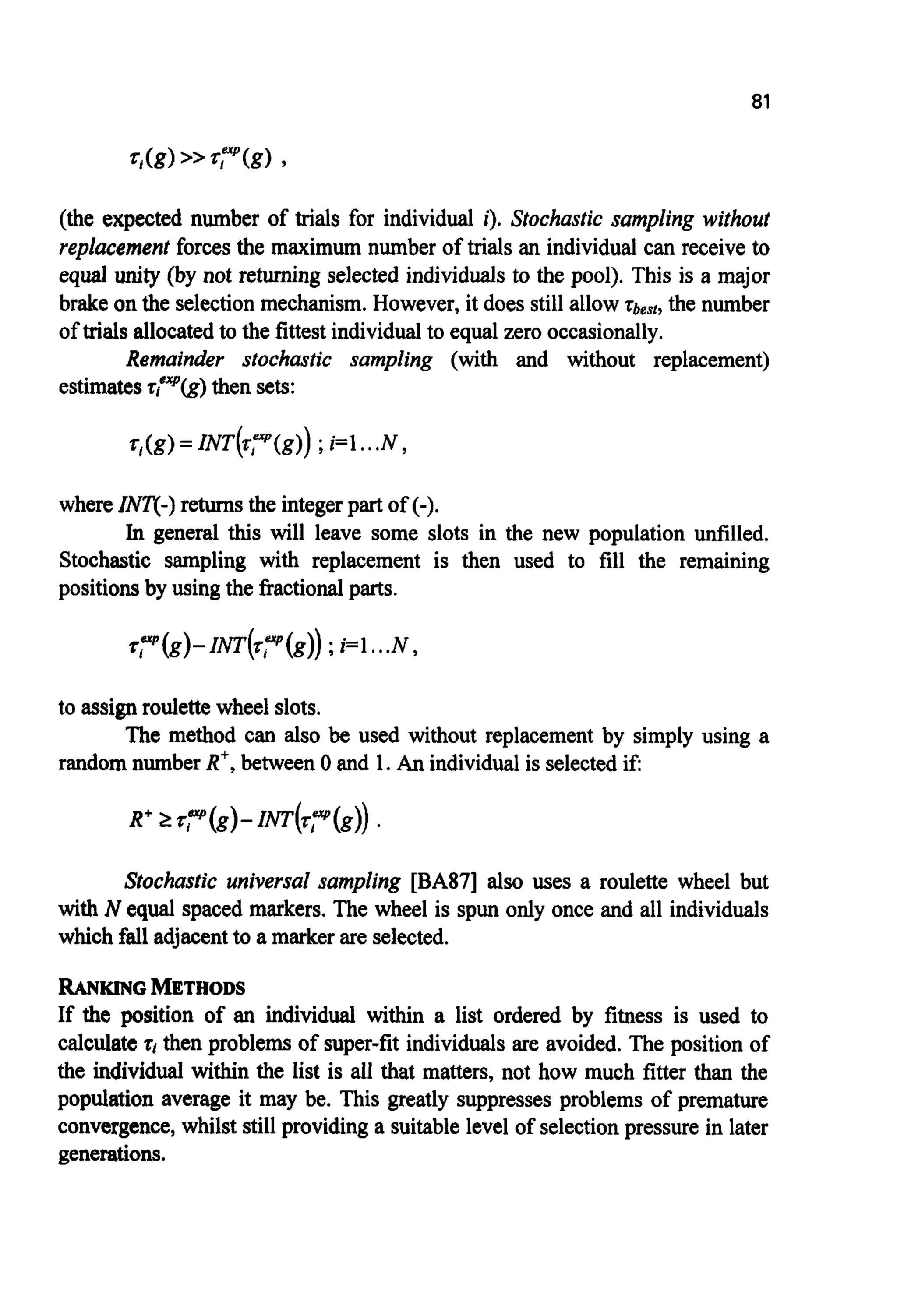 81
(the expected number of trials for individual i). Stochastic sampling without
replacement forcesthe maximum number of trials an individual can receive to
equal unity (by not returning selected individuals to the pool). This is a major
brakeon the selection mechanism. However, it does still allow zbesf,the number
of trialsallocatedto the fittestindividualto equal zero occasionally.
Remainder stochastic sampling (with and without replacement)
estimatest;"p(g) then sets:
whereINT(-)returnsthe integerpart of (-).
In general this will leave some slots in the new population unfilled.
Stochastic sampling with replacement is then used to fill the remaining
positionsby usingthe fractionalparts.
to assign roulettewheel slots.
random number R', between 0 and 1. An individualis selectedif:
The method can also be used without replacement by simply using a
Stochastic universal sampling [BA87] also uses a roulette wheel but
with N equal spaced markers. The wheel is spun only once and all individuals
which falladjacentto a marker are selected.
RANKING METHODS
If the position of an individual within a list ordered by fitness is used to
calculatet i then problems of super-fit individuals are avoided. The position of
the individual within the list is all that matters, not how much fitter than the
population average it may be. This greatly suppresses problems of premature
convergence,whilst stillproviding a suitable level ofselection pressure in later
generations.
 