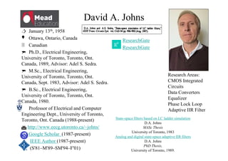 David A. Johns
Research Areas:
CMOS Integrated
Circuits
Data Converters
Equalizer
Phase Lock Loop
Adaptive IIR Filter
 January 13th, 1958
Ottawa, Ontario, Canada
 Canadian
 Ph.D., Electrical Engineering,
University of Toronto, Toronto, Ont.
Canada, 1989, Advisor: Adel S. Sedra.
 M.Sc., Electrical Engineering,
University of Toronto, Toronto, Ont.
Canada, Sept. 1983, Advisor: Adel S. Sedra.
 B.Sc., Electrical Engineering,
University of Toronto, Toronto, Ont.
Canada, 1980.
Professor of Electrical and Computer
Engineering Dept., University of Toronto,
Toronto, Ont. Canada (1988-present)
 http://www.eecg.utoronto.ca/~johns/
Google Scholar (1987-present)
IEEE Author (1987-present)
(S'81–M'89–SM'94–F'01)

ResearchGate
ResearchGate
State-space filters based on LC ladder simulation
D.A. Johns
MASc Thesis
University of Toronto, 1983
Analog and digital state-space adaptive IIR filters
D.A. Johns
PhD Thesis,
University of Toronto, 1989.
 