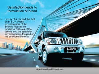 Satisfaction leads to formulation of brand Luxury of a car and the thrill of an SUV. Press advertisement of the Scorpio focused on functional features of the vehicle and the television advertisements focused on the emotional benefits. [email_address] 
