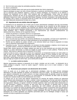 4) Servir de marco para evaluar las actividades presentes y futuras y
5) Hacer su declaración
En términos lo bastante claros como para que los pueda entender bien toda la organización.
Algunos estrategas se pasan casi todo el tiempo dedicados a cuestiones administrativas y tácticas y los estrategas
que se apresuran para establecer objetivos y poner en práctica estrategias, con frecuencia no se detienen a
preparar una declaración de la misión. Este problema está muy generalizado, incluso entre las grandes
organizaciones. Alrededor del 40% de las corporaciones grandes de Estados Unidos no cuentan todavía con una
declaración formal de la misión, entre ellas Walt Disney Company, Grumman Corporation y las tiendas Wal Mart.
Sin embargo, 60% si tienen un documento formal de la misión. Día con día aumenta el número de organizaciones
que están elaborando declaraciones formales de su misión.
     B. Importancia de una misión clara del negocio
La importancia de una declaración de la misión para la buena administración estratégica esta bien documentada
en muchas obras. Un estudio reciente que compara los enunciados de las misiones de las 500 empresas de
Fortune que obtenían buenos resultados y las empresas que obtenían malos resultados, llega a la conclusión de
que las que tenían buenos resultados también tenían declaraciones de la misión más amplias que las que tenían
malos resultados. King y Cleland recomiendan a las organizaciones que redacten cuidadosamente sus
declaraciones de las misiones, por los siguientes motivos:
1 A efecto de garantizar un propósito unánime en la organización.
2. Sentar una base o norma para asignar los recursos de la organización.
3. Establecer una tónica general o clima organizacional.
4. Servir de punto local que permita a las personas identificarse con el propósito y el Curso' de la organización, y
    las que no puedan hacerlo, para que no sigan participando en las actividades de la organización.
5. Permitir que los objetivos se puedan convertir a una estructura laboral que incluya la asignación de tareas
    entre los elementos responsables de la organización.
6. Especificar los prop ' 'tos de la organización y la conversan de estos propósitos a objetivos, de tal manera que
    se puedan evaluar y controlar los parámetros de costos, tiempos y resultadoS.6
Reuben Mark, director ejecutivo de Colgate, sostiene que cada vez es más importante que una misión clara tenga
sentido en un plano internacional. La misión de CoIgate se puede resumir en cuatro palabras, "Podemos ser los
mejores". Mark piensa lo siguiente sobre la declaración de la misión:
Cuando se trata de reunir a todos bajo el manto de la corporación, es fundamental impulsar una visión global, en
lugar de tratar de transmitir diferentes mensajes para diferentes culturas. El truco consiste en tener una visión
sencilla, pero elevada: "Fabricamos las computadoras más rápidas de] mundo" o "Nuestro servicio telefónico es
para todos". jamás logrará que todo el mundo cargue sus baterías usando sólo objetivos financieros. Tiene que ser
algo que haga que la gente se sienta mejor, que se sienta parte de algo.

            1. La visión contra la misión.
Algunas organizaciones elaboran la declaración de la misión y también una de la visión. La declaración de la
misión contesta la pregunta, "¿Cuál es nuestro negocio?", mientras que la de la visión contesta a: "¿Qué
queremos ser?".

            2. El proceso para preparar una declaración de la misión.
Como se puede ver en el modelo para la administración estratégica, antes de poder formular estrategias
alternativas y de poder aplicarlas se requiere una declaración clara de la misión. Es importante que el proceso
para elaborar la declaración de la misión involucro a la mayor cantidad posible de gerentes, porque las personas
se comprometen con la organización gracias a su involucramiento. El comentario de Mark sobre las baterías
acentúa cuán necesaria resulta una buena declaración de la misión.
Un enfoque que se usa mucho para elaborar declaraciones de misiones del negocio empieza por seleccionar
varios artículos sobre declaraciones de misión y solicitar a todos los gerentes que los lean para tener información
básica. A continuación se solicita a los gerentes que preparen, personalmente, una declaración de la misión de
esa organización. Después, un agente o comité de mandos superiores, debe reunir todas estas declaraciones en
un solo documento y distribuir el borrador de éste entre todos los gerentes. El siguiente paso es solicitar
sugerencias para modificaciones, aumentos y supresiones, así como sostener una junta para revisar el
documento. En la medida que todos los gerentes hayan contribuido y apoyen el documento final de la declaración
de la misión del negocio, las organizaciones tendrán menos problemas para conseguir que los gerentes apoyen
otras actividades para formular, poner en práctica y evaluar estrategias. Por tanto, el proceso para elaborar una
declaración de la misión representa una magnífica oportunidad para que los estrategas consigan el apoyo que
necesitan de todos los gerentes de la empresa.

25-ene-01                                                                                                        10
 