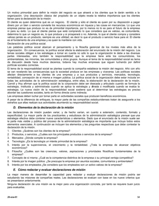 Un motivo primordial para definir la misión del negocio es que atraerá a los clientes que le darán sentido a la
organización. Una descripción clásica del propósito de un objeto revela la relativa importancia que los clientes
tienen para la declaración de la misión:
El cliente es quien determina qué es un negocio. El cliente y sólo el cliente es quien por su disposición a pagar
dinero por un bien o servicio convierte los recursos económicos en riqueza y las cosas en mercancías. Lo que una
empresa piensa que produce no es de primordial importancia, por lo menos no lo es para el futuro de la empresa
ni para su éxito. Lo que el cliente piensa que está comprando lo que considera que es valioso, es contundente,
determina lo que un negocio es, lo que produce y si prosperará o no. Además, lo que el cliente compra y considera
valioso jamás es un producto, siempre es una utilidad, es decir lo que el producto o servicio hace para el. El cliente
es el fundamento de una empresa y es quien la mantiene con vida.
Declaración de una política social.
Las palabras política social abarcan el pensamiento y la filosofía gerencial de los niveles más altos de la
organización. En consecuencia, la política social afecta la elaboración del enunciado de la misión del negocio. Los
temas sociales obligan a los estrategas a tomar en cuenta no sólo lo que la organización le debe a las diversas
partes interesadas, sino también la responsabilidad que la empresa tiene ante los consumidores, los
ambientalistas, las minorías, las comunidades y otros grupos. Aunque el tema de la responsabilidad social es tema
de discusión desde hace muchos decenios, todavía hay muchas empresas que siguen luchando por definir
políticas sociales correctas.
El tema de la responsabilidad social se plantea cuando la compañía establece la misión del negocio. Año con año
se van revelando las consecuencias que la sociedad produce en las empresas y viceversa. Las políticas sociales
afectan directamente a los clientes de una empresa y a sus productos y servicios, mercados, tecnología,
rentabilidad, concepción de si misma e imagen pública. La política social de la organización debe estar incluida en
todas las actividades de la administración estratégica, entre ellas, la elaboración de la declaración de la misión.
Carroll y Hoy afirman que la política social de la corporación debe ser disecada y articulado cuando se formula la
estrategia, instituida y administrada cuando se aplica la estrategia y a   finada o modificada cuando se evalúa la
estrategia. La nueva visión de la responsabilidad social sostiene que al determinar las estrategias es preciso
abordar las cuestiones sociales, tanto en forma directa como indirecta.
Las empresas deben luchar por tomar parte en actividades sociales que producen beneficios económicos.
A pesar de la diferencia de enfoques, la mayor parte de las compañías estadounidenses tratan de asegurarle a los
extraños que ellas realizan sus actividades asumiendo su responsabilidad social.

     D. Elementos de la declaración de la misión
Las declaraciones de misión pueden variar, y de hecho varían, en cuanto a extensión, contenido, formato y
especificidad. La mayor parte de los practicantes y estudiosos de la administración estratégica piensan que una
estrategia efectiva debe contener nueve características o elementos. Dado que el enunciado de la misión suele ser
la parte más visible y pública del proceso de la administración estratégica es importante que incluya todos estos
elementos esenciales. A continuación se incluyen los elementos y las preguntas respectivas que debe contestar la
declaración de la misión.
1. Clientes: ¿Quiénes son los clientes de la empresa?
2. Productos, o servicios. ¿Cuáles son los principales productos o servicios de la empresa?
3. Mercados: ¿Dónde compite la empresa?
4. Tecnología: ¿Es la tecnología un interés primordial de la empresa?
5. Interés por la supervivencia, el crecimiento y la rentabilidad. ¿Trata la empresa de alcanzar objetivos
    económicos?
6. Filosofía: ¿Cuáles son las creencias, valores, aspiraciones y prioridades filosóficas fundamentales de la
    empresa?
7. Concepto de sí misma: ¿Cuál es la competencia distintiva de la empresa o su principal ventaja competitiva?
8. Interés por la imagen pública: ¿Se preocupa la empresa por asuntos sociales, comunitarios y ambientales?
9. Interés por los empleados ¿Se considera que los empleados son un activo valioso de la empresa?

     E. Cómo redactar y evaluar declaraciones de misión
La mejor manera de desarrollar la capacidad para redactar y evaluar declaraciones de misión podría ser
estudiando las misiones de compañías reales. Las declaraciones se evalúan con base en los nueve criterios que
se presentaron anteriormente.
Ninguna declaración de una misión es la mejor para una organización concreta, por tanto se requiere buen juicio
para evaluarlas.


25-ene-01                                                                                                          14
 