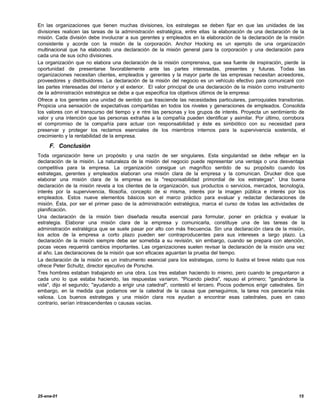 En las organizaciones que tienen muchas divisiones, los estrategas se deben fijar en que las unidades de las
divisiones realicen las tareas de la administración estratégica, entre ellas la elaboración de una declaración de la
misión. Cada división debe involucrar a sus gerentes y empleados en la elaboración de la declaración de la misión
consistente y acorde con la misión de la corporación. Anchor Hocking es un ejemplo de una organización
multinacional que ha elaborado una declaración de la misión general para la corporación y una declaración para
cada una de sus ocho divisiones.
La organización que no elabora una declaración de la misión comprensiva, que sea fuente de inspiración, pierde la
oportunidad de presentarse favorablemente ante las partes interesadas, presentes y futuras. Todas las
organizaciones necesitan clientes, empleados y gerentes y la mayor parte de las empresas necesitan acreedores,
proveedores y distribuidores. La declaración de la misión del negocio es un vehículo efectivo para comunicaré con
las partes interesadas del interior y el exterior. El valor principal de una declaración de la misión como instrumento
de Ia administración estratégica se debe a que especifica los objetivos últimos de la empresa:
Ofrece a los gerentes una unidad de sentido que trasciende las necesidades particulares, parroquiales transitorias.
Propicia una sensación de expectativas compartidas en todos los niveles y generaciones de empleados. Consolida
los valores con el transcurso del tiempo y e ntre las personas y los grupos de interés. Proyecta un sentimiento de
valor y una intención que las personas extrañas a la compañía pueden identificar y asimilar. Por último, corrobora
el compromiso de la compañía para actuar con responsabilidad y éste es simbiótico con su necesidad para
preservar y proteger los reclamos esenciales de los miembros internos para la supervivencia sostenida, el
crecimiento y la rentabilidad de la empresa.

     F. Conclusión
Toda organización tiene un propósito y una razón de ser singulares. Esta singularidad se debe reflejar en la
declaración de la misión. La naturaleza de la misión del negocio puede representar una ventaja o una desventaja
competitiva para la empresa. La organización consigue un magnífico sentido de su propósito cuando los
estrategas, gerentes y empleados elaboran una misión clara de la empresa y la comunican. Drucker dice que
elaborar una misión clara de la empresa es la "responsabilidad primordial de los estrategas". Una buena
declaración de la misión revela a los clientes de la organización, sus productos o servicios, mercados, tecnología,
interés por la supervivencia, filosofía, concepto de si misma, interés por la imagen pública e interés por los
empleados. Estos nueve elementos básicos son el marco práctico para evaluar y redactar declaraciones de
misión. Ésta, por ser el primer paso de la administración estratégica, marca el curso de todas las actividades de
planificación.
Una declaración de la misión bien diseñada resulta esencial para formular, poner en práctica y evaluar la
estrategia. Elaborar una misión clara de la empresa y comunicarla, constituye una de las tareas de la
administración estratégica que se suele pasar por alto con más frecuencia. Sin una declaración clara de la misión,
los actos de la empresa a corto plazo pueden ser contraproducentes para sus intereses a largo plazo. La
declaración de la misión siempre debe ser sometida a su revisión, sin embargo, cuando se prepara con atención,
pocas veces requerirá cambios importantes. Las organizaciones suelen revisar la declaración de la misión una vez
al año. Las declaraciones de la misión que son eficaces aguantan la prueba del tiempo.
La declaración de la misión es un instrumento esencial para los estrategas, como lo ilustra el breve relato que nos
ofrece Peter Schultz, director ejecutivo de Porsche.
Tres hombres estaban trabajando en una obra. Los tres estaban haciendo lo mismo, pero cuando le preguntaron a
cada uno lo que estaba haciendo, las respuestas variaron. "Picando piedra", repuso el primero; "ganándome la
vida", dijo el segundo; "ayudando a erigir una catedral", contestó el tercero. Pocos podemos erigir catedrales. Sin
embargo, en la medida que podamos ver la catedral de la causa que perseguimos, la tarea nos parecería más
valiosa. Los buenos estrategas y una misión clara nos ayudan a encontrar esas catedrales, pues en caso
contrario, serían intrascendentes o causas vacías.




25-ene-01                                                                                                          15
 