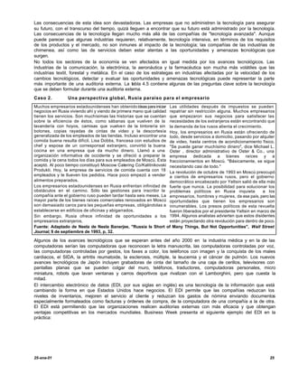 Las consecuencias de esta idea son devastadoras. Las empresas que no administren la tecnología para asegurar
su futuro, con el transcurso del tiempo, quizá lleguen a encontrar que su futuro está administrado por la tecnología.
Las consecuencias de la tecnología llegan mucho más allá de las compañías de "tecnología avanzada". Aunque
puede parecer que algunas industrias requieren, relativamente, tecnología intensiva, en términos de los requisitos
de los productos y el mercado, no son inmunes al impacto de la tecnología; las compañías de las industrias de
chimenea, así como las de servicios deben estar atentas a las oportunidades y amenazas t cnológicas que
                                                                                                    e
surgen.
No todos los sectores de la economía se ven afectados en igual medida por los avances tecnológicos. Las
industrias de la comunicación, la electrónica, la aeronáutica y la farmacéutica son mucha más volátiles que las
industrias textil, forestal y metálica. En el caso de los estrategas en industrias afectadas por la velocidad de los
cambios tecnológicos, detectar y evaluar las oportunidades y amenazas tecnológicas puede representar la parte
más importante de una auditoria externa. La tabla 4.5 contiene algunas de las preguntas clave sobre la tecnología
que se deben formular durante una auditoria externa.
Caso 2.          Una perspectiva global, Rusia paraíso para el empresario
Muchos empresarios estadounidenses han obtenido ideas para iniciar Las utilidades después de impuestos se pueden
negocios en Rusia viviendo ahí y viendo de primera mano qué calidad repatriar sin restricción alguna. Muchos empresarios
tienen los servicios. Son muchísimas las historias que se cuentan que empezaron sus negocios para satisfacer las
sobre la eficiencia de éstos, como sábanas que vuelven de la necesidades de los extranjeros están encontrando que
lavandería con hoyos, camisas que vuelven de la tintorería sin la demanda de los rusos alienta el crecimiento.
botones, copias rayadas de cintas de video y la descortesía Hoy, los empresarios en Rusia están ofreciendo de
generalizada de los empleados de las tiendas. Incluso encontrar una todo, desde servicios a domicilio, pasando por alquiler
comida buena resulta difícil. Lisa Dobbs, francesa con estudios de de video, hasta centros de acondicionamiento físico.
chef y esposa de un corresponsal extranjero, convirtió la buena "Se puede ganar muchísimo dinero", dice Michael L.
cocina en una empresa que da mucho dinero. Llamó a una Oster , director administrativo de Oster & Co., una
organización informativa de occidente y se ofreció a preparar la empresa dedicada a bienes raíces y a
comida y la cena todos los días para sus empleados de Moscú. Ésta fraccionamientos en Moscú. "Básicamente, se sigue
aceptó. Al poco tiempo constituyó Moscow Catering Co/Kalitnikovski necesitando casi de todo."
Produkti. Hoy, la empresa de servicios de comida cuenta con 18 La revolución de octubre de 1993 en Moscú preocupó
empleados y le llueven los pedidos. Hace poco empezó a vender a cientos de empresarios rusos, pero el gobierno
alimentos preparados.                                               democrático encabezado por Yeltsin salió de ella más
Los empresarios estadounidenses en Rusia enfrentan infinidad de fuerte que nunca. La posibilidad para solucionar los
obstáculos en el camino. Sólo las gestiones para inscribir la problemas políticos en Rusia inquieta                 a los
compañía ante el gobierno ruso pueden tardar hasta seis meses. La empresarios, hombres y mujeres, de ese país, pero las
mayor parte de los bienes raíces comerciales renovados en Moscú oportunidades que tienen los empresarios son
son demasiado caros para las pequeñas empresas, obligándolas a innumerables. Los presos políticos de esta revuelta
establecerse en edificios de oficinas y abigarrados.                fueron liberados por el presidente Yeltsin en marzo de
Sin embargo, Rusia ofrece infinidad de oportunidades a los 1994. Algunos analistas advierten que estos disidentes
empresarios extranjeros.                                            están proyectando otra revolución para dentro de poco.
Fuente: Adaptado de Neela de Neela Banerjee, "Russia Is Short of Many Things, But Not Opportunities", Wall Street
Journal, 9 de septiembre de 1993, p, 32.

Algunos de los avances tecnológicos que se esperan antes del año 2000 en la industria médica y en la de las
computadoras serían las computadoras que reconocen la letra manuscrita, las computadoras controladas por voz,
las computadoras controladas por gestos, los faxes a color, los teléfonos con imagen y la conquista de los males
cardiacos, el SIDA, la artritis reumatoide, la esclerosis, múltiple, la leucemia y el cáncer de pulmón. Los nuevos
avances tecnológicos de Japón incluyen grabadoras de cinta del tamaño de una caja de cerillos, televisores con
pantallas planas que se pueden colgar del muro, teléfonos, traductores, computadoras personales, micro
miniatura, robots que lavan ventanas y carros deportivos que rivalizan con el Lamborghini, pero que cuesta la
mitad.
El intercambio electrónico de datos (EDI, por sus siglas en inglés) es una tecnología de la información que está
cambiando la forma en que Estados Unidos hace negocios. El EDI permite que las compañías reduzcan los
niveles de inventarios, mejoren el servicio al cliente y reduzcan los gastos de nómina enviando documentos
especialmente formateados como facturas y órdenes de compra, de la computadora de una compañía a la de otra.
El EDI está permitiendo que las organizaciones realicen auditorias externas con más eficacia y que obtengan
ventajas competitivas en los mercados mundiales. Business Week presenta el siguiente ejemplo del EDI en la
práctica:




25-ene-01                                                                                                               25
 