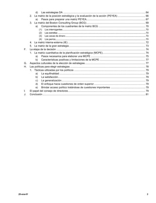 d) Las estrategias DA ........................................................................................................... 64
            2.   La matriz de la posición estratégica y la evaluación de la acción (PEYEA) .................................... 66
                  a) Pasos para preparar una matriz PEYEA............................................................................. 67
            3.   La matriz del Boston Consulting Group (BCG)............................................................................. 69
                  a) Componentes de los cuadrantes de la matriz BCG ............................................................. 70
                       (1)    Los interrogantes.................................................................................................................................................70
                       (2)    Las estrellas .........................................................................................................................................................70
                       (3)    Las vacas de dinero............................................................................................................................................70
                       (4)    Los perros.............................................................................................................................................................70
            4.  La matriz interna-externa (IE) ..................................................................................................... 72
            5.  La matriz de la gran estrategia.................................................................................................... 73
     F.     La etapa de la decisión .................................................................................................................... 74
            1.  La matriz cuantitativa de la planificación estratégica (MCPE)........................................................ 74
                 a) Pasos necesarios para elaborar una MCPE ....................................................................... 75
                 b) Características positivas y limitaciones de la MCPE ............................................................ 77
     G.     Aspectos culturales de la elección de estrategias............................................................................... 77
     H.     Las políticas para elegir estrategias .................................................................................................. 78
            1. Tácticas utilizadas por los políticos ............................................................................................. 79
                 a) La equifinalidad ................................................................................................................ 79
                 b) La satisfacción.................................................................................................................. 79
                 c) La generalización ............................................................................................................. 79
                 d) El enfoque hacia cuestiones de orden superior ................................................................... 79
                 e) Brindar acceso político tratándose de cuestiones importantes ............................................. 79
     I.     El papel del consejo de directores..................................................................................................... 79
     J.     Conclusión ...................................................................................................................................... 81




25-ene-01                                                                                                                                                                                           3
 