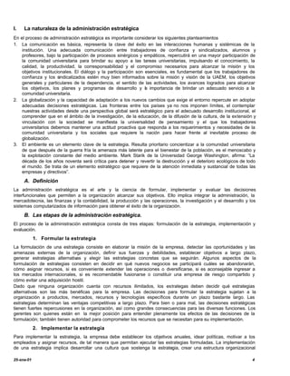 I.   La naturaleza de la administración estratégica
En el proceso de administración estratégica es importante considerar los siguientes planteamientos
1. La comunicación es básica, representa la clave del éxito en las interacciones humanas y sistémicas de la
    institución. Una adecuada comunicación entre trabajadores de confianza y sindicalizados, alumnos y
    profesores, bajo la participación de procesos sinérgicos y empáticos, repercutirá en una mayor participación de
    la comunidad universitaria para brindar su apoyo a las tareas universitarias, impulsando el conocimiento, la
    calidad, la productividad, la corresponsabilidad y el compromiso necesarios para alcanzar la misión y los
    objetivos institucionales. El diálogo y la participación son esenciales, es fundamental que los trabajadores de
    confianza y los sindicalizados estén muy bien informados sobre la misión y visión de la UAEM, los objetivos
    generales y particulares de la dependencia, el sentido de las actividades, los avances logrados para alcanzar
    los objetivos, los planes y programas de desarrollo y a importancia de brindar un adecuado servicio a la
                                                                 l
    comunidad universitaria.
2. La globalización y la capacidad de adaptación a los nuevos cambios que exige el entorno repercute en adoptar
    adecuadas decisiones estratégicas. Las fronteras entre los países ya no nos imponen límites, el contemplar
    nuestras actividades desde una perspectiva global será estratégico para el adecuado desarrollo institucional, el
    comprender que en el ámbito de la investigación, de la educación, de la difusión de la cultura, de la extensión y
    vinculación con la sociedad se manifiesta la universalidad de pensamiento y el que los trabajadores
    universitarios debemos mantener una actitud proactiva que responda a los requerimientos y necesidades de la
    comunidad universitaria y los sociales que requiere la nación para hacer frente al inevitable proceso de
    globalización.
3. El ambiente es un elemento clave de la estrategia. Resulta prioritario concientizar a la comunidad universitaria
    de que después de la guerra fría la amenaza más latente para el bienestar de la población, es el menoscabo y
    la explotación constante del medio ambiente. Mark Starik de la Universidad George Washington, afirma: “La
    década de los años noventa será crítica para detener y revertir la destrucción y el deterioro ecológicos de todo
    el mundo. Se trata de un elemento estratégico que requiere de la atención inmediata y sustancial de todas las
    empresas y directivos”.

     A. Definición
La administración estratégica es el arte y la ciencia de formular, implementar y evaluar las decisiones
interfuncionales que permiten a la organización alcanzar sus objetivos. Ello implica integrar la administración, la
mercadotecnia, las finanzas y la contabilidad, la producción y las operaciones, la investigación y el desarrollo y los
sistemas computarizados de información para obtener el éxito de la organización.

     B. Las etapas de la administración estratégica.
El proceso de la administración estratégica consta de tres etapas: formulación de la estrategia, implementación y
evaluación.
            1. Formular la estrategia
La formulación de una estrategia consiste en elaborar la misión de la empresa, detectar las oportunidades y las
amenazas externas de la organización, definir sus fuerzas y debilidades, establecer objetivos a largo plazo,
generar estrategias alternativas y elegir las estrategias concretas que se seguirán. Algunos aspectos de la
formulación de estrategias consisten en decidir en qué nuevos negocios se participará cuáles se abandonarán,
cómo asignar recursos, si es conveniente extender las operaciones o d    iversificarse, si es aconsejable ingresar a
los mercados internacionales, si es recomendable fusionarse o constituir una empresa de riesgo compartido y
cómo evitar una adquisición hostil.
Dado que ninguna organización cuenta con recursos ilimitados, los estrategas deben decidir qué estrategias
alternativas son las más benéficas para la empresa. Las decisiones para formular la estrategia sujetan a la
organización a productos, mercados, recursos y tecnologías específicos durante un plazo bastante largo. Las
estrategias determinan las ventajas competitivas a largo plazo. Para bien o para mal, las decisiones estratégicas
tienen fuertes repercusiones en la organización, así como grandes consecuencias para las diversas funciones. Los
gerentes son quienes están en la mejor posición para entender plenamente los efectos de las decisiones de la
formulación; también tienen autoridad para comprometer los recursos que se necesitan para su implementación.
            2. Implementar la estrategia
Para implementar la estrategia, la empresa debe establecer los objetivos anuales, idear políticas, motivar a los
empleados y asignar recursos, de tal manera que permitan ejecutar las estrategias formuladas. La implementación
de una estrategia implica desarrollar una cultura que sostenga la estrategia, crear una estructura organizacional

25-ene-01                                                                                                           4
 