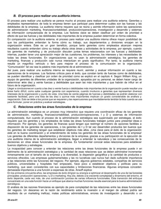 B. El proceso para realizar una auditoria interna.
El proceso para realizar una auditoria se parece mucho al proceso para realizar una auditoria externa. Gerentes y
empleados representativos de toda la empresa tienen que participar para determinar cuáles son las fuerzas y las
debilidades de la empresa. La auditoria interna requiere que se reúna y asimile información sobre las operaciones
de administración marketing, finanzas/contabilidad, producción/operaciones, investigación y desarrollo y sistemas
de información computarizada de la empresa. Los factores clave se deben clasificar por orden de prioridad a
efecto de que las fuerzas y las debilidades más importantes de la empresa puedan determinar en forma colectiva.
En comparación con la auditoria externa, el proceso para realizar una auditoria interna ofrece mayor posibilidad de
que los participantes entiendan la forma cómo su trabajo, sus departamentos y divisiones encajan en la
organización entera. Éste es un gran beneficio, porque tanto gerentes como empleados alcanzan mejores
resultados cuando entienden cómo su trabajo afecta otras áreas y actividades de la empresa, por ejemplo, cuando
los gerentes de marketing y de producción discuten juntos temas relacionados con las fuerzas y debilidades
internas, pueden tener una apreciación mejor de las cuestiones, los problemas, los intereses y las necesidades de
todas las áreas funcionales. En organizaciones que no usan la administración estratégica, los gerentes de
marketing, finanzas y producción casi nunca interactúan en grado significativo. Por tanto, la auditoria interna
resulta un magnífico vehículo o faro para mejorar el proceso de la comunicación en la organización.
“Comunicación” tal vez sea la palabra más importante de al administración.
Así pues, para realizar una auditoria interna se requiere reunir, asimilar y avaluar información en cuanto a las
operaciones de la empresa. Los factores críticos para el éxito, que constan tanto de fuerzas como de debilidades,
se pueden identificar y clasificar por orden de prioridad como se explicó en el capítulo 4. Según William King, un
equipo de gerentes de diferentes unidades de la organización, apoyados por su personal, se deben hacer cargo de
determinar e  ntre diez y veinte fuerzas y debilidades que sean las más importantes y que habrán de influir en el
futuro de la organización.
Llegar a conclusiones en cuanto a las diez o veinte fuerza o debilidades más importantes de la organización puede resultar una
tarea harto difícil, como sabe cualquier gerente con experiencia, cuando involucra a gerentes que representan diversos
intereses de la organización y punto de vista. Una lista de veinte páginas de fuerzas y debilidades se podrán elaborar con
bastante facilidad, pero una lista de las diez o quince más importantes implican un grado considerable de análisis y
negociación. Esto se debe a los juicios que se requieren y las repercusiones que inevitablemente tendrán la lista cuando se usa
para formular, poner en práctica y evaluar estrategias.

     C. Relaciones entre las áreas funcionales de la empresa
La administración estratégica es un proceso muy interactivo que requiere una coordinación eficaz de los gerentes
de administración, marketing, finanzas/contabilidad, producción/operaciones, I y D y sistemas de información
computarizada. Aun cuando el proceso de la administración estratégica sea supervisado por estrategas, el éxito
requiere que los gerentes y los empleados de todas las áreas funcionales trabajen juntos para presentar ideas e
información. Por ejemplo, los gerentes de finanzas quizá tengan que restringir el número de opciones factibles a
disposición de los gerentes de operaciones, o los gerentes de I y D tal vez desarrollen productos tan buenos que
los gerentes de marketing tengan que establecer objetivos más altos. ¡Una clave para el éxito de la organización
está en la buena coordinación y el entendimiento de todos los gerentes de las áreas funcionales de la empresa!
Los gerentes de diferentes departamentos y divi siones de la empresa, gracias a su participación en la ejecución de
una auditoria interna de la administración estratégica, llegan a entender la naturaleza y las consecuencias de la
decisiones en otras áreas funcionales de la empresa. Es fundamental conocer estas relaciones para establecer
buenos objetivos y estrategias.
La incapacidad para conocer y entender las relaciones entre las áreas funcionales de la empresa puede ir en
detrimento de la administración estratégica y la cantidad de esas relaciones que se deben administrar incrementar
inmensamente con el tamaño de la empresa y la diversidad, la dispersión geográfica y la cantidad de productos o
servicios ofrecidos. Las empresas gubernamentales y las no lucrativas casi nunca han dado suficiente importancia
a las relaciones entre las funciones del negocio. Por ejemplo, algunos gobiernos estatales, compañías de servicios
públicos, universidades y hospitales han empezado, hace poco a establecer objetivos y políticas para su
marketing, que sean consistentes con sus capacidades y limitaciones financieras. Algunas empresas conceden
demasiada importancia a una función a expensas de otras. Ansoff explica:
En los primeros cincuenta años, las empresas de éxito dirigían su energía a optimizar el desempeño de una de l as funciones
principales: producción/ operaciones, I y D o marketing. Hoy día, debido a la creciente complejidad y dinamismo del entorno, el
éxito depende, cada vez más, de una combinación juiciosa de varias influencia funcionales. Esta transición del enfo que
concentrado en una sola función hacia un enfoque que abarca muchas funciones resulta esencial para la buena administración
estratégica.
El análisis de las razones financieras es ejemplo de para complejidad de las relaciones entre las áreas funcionales
del negocio. Un descenso en la razón de rendimiento sobre la inversión o el margen de utilidad podría ser
resultado de un marketing ineficaz, malas políticas administrativas, errores de investigación y desarrollo o un

25-ene-01                                                                                                                   40
 