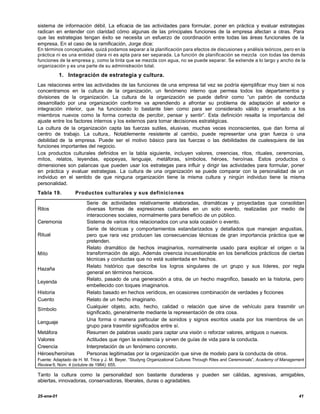 sistema de información débil. La eficacia de las actividades para formular, poner en práctica y evaluar estrategias
radican en entender con claridad cómo algunas de las principales funciones de la empresa afectan a otras. Para
que las estrategias tengan éxito se necesita un esfuerzo de coordinación entre todas las áreas funcionales de la
empresa. En el caso de la ramificación, Jorge dice:
En términos conceptuales, quizá podamos separar a la planificación para efectos de discusiones y análisis teóricos, pero en la
práctica ni es una entidad clara ni es apta para ser separada. La función de planificación se mezcla con todas las demás
funciones de la empresa y, como la tinta que se mezcla con agua, no se puede separar. Se extiende a lo largo y ancho de la
organización y es una parte de su administración total.

            1. Integración de estrategia y cultura.
Las relaciones entre las actividades de las funciones de una empresa tal vez se podría ejemplificar muy bien si nos
concentramos en la cultura de la organización, un fenómeno interno que permea todos los departamentos y
divisiones de la organización. La cultura de la organización se puede definir como “un patrón de conducta
desarrollado por una organización conforme va aprendiendo a afrontar su problema de adaptación al exterior e
integración interior, que ha funcionado lo bastante bien como para ser considerado válido y enseñado a los
miembros nuevos como la forma correcta de percibir, pensar y sentir”. Esta definición resalta la importancia del
ajuste entre los factores internos y los externos para tomar decisiones estratégicas.
La cultura de la organización capta las fuerzas sutiles, elusivas, muchas veces inconscientes, que dan forma al
centro de trabajo. La cultura,. Notablemente resistente al cambio, puede representar una gran fuerza o una
debilidad de la empresa. Puede ser el motivo básico para las fuerzas o las debilidades de cualesquiera de las
funciones importantes del negocio.
Los productos culturales definidos en la tabla siguiente, incluyen valores, creencias, ritos, rituales, ceremonias,
mitos, relatos, leyendas, epopeyas, lenguaje, metáforas, símbolos, héroes, heroínas. Estos productos o
dimensiones son palancas que pueden usar los estrategas para influir y dirigir las actividades para formular, poner
en práctica y evaluar estrategias. La cultura de una organización se puede comparar con la personalidad de un
individuo en el sentido de que ninguna organización tiene la misma cultura y ningún individuo tiene la misma
personalidad.
Tabla 19.         Productos culturales y sus definiciones

                        Serie de actividades relativamente elaboradas, dramáticas y proyectadas que consolidan
Ritos                   diversas formas de expresiones culturales en un solo evento, realizadas por medio de
                        interacciones sociales, normalmente para beneficio de un público.
Ceremonia               Sistema de varios ritos relacionados con una sola ocasión o evento.
                        Serie de técnicas y comportamientos estandarizados y detallados que manejan angustias,
Ritual                  pero que rara vez producen las consecuencias técnicas de gran importancia práctica que se
                        pretenden.
                        Relato dramático de hechos imaginarios, normalmente usado para explicar el origen o la
Mito                    transformación de algo. Además creencia incuestionable en los beneficios prácticos de ciertas
                        técnicas y conductas que no está sustentada en hechos.
                        Relato histórico que describe los logros singulares de un grupo y sus líderes, por regla
Hazaña
                        general en términos heroicos.
                        Relato, pasado de una generación a otra, de un hecho magnifico, basado en la historia, pero
Leyenda
                        embellecido con toques imaginarios.
Historia                Relato basado en hechos verídicos, en ocasiones combinación de verdades y ficciones
Cuento                  Relato de un hecho imaginario.
                        Cualquier objeto, acto, hecho, calidad o relación que sirve de vehículo para trasmitir un
Símbolo
                        significado, generalmente mediante la representación de otra cosa.
                        Una forma o manera particular de sonidos y signos escritos usada por los miembros de un
Lenguaje
                        grupo para trasmitir significados entre sí.
Metáfora                Resumen de palabras usado para captar una visión o reforzar valores, antiguos o nuevos.
Valores                 Actitudes que rigen la existencia y sirven de guías de vida para la conducta.
Creencia                Interpretación de un fenómeno concreto.
Héroes/heroínas         Personas legitimadas por la organización que sirve de modelo para la conducta de otros.
Fuente: Adaptado de H. M. Trice y J. M. Beyer, “Studyng Organizational Cultures Through Rites and Ceremonials”, Academy of Management
Review 9, Núm. 4 (octubre de 1984): 655.

Tanto la cultura como la personalidad son bastante duraderas y pueden ser cálidas, agresivas, amigables,
abiertas, innovadoras, conservadoras, liberales, duras o agradables.


25-ene-01                                                                                                                         41
 