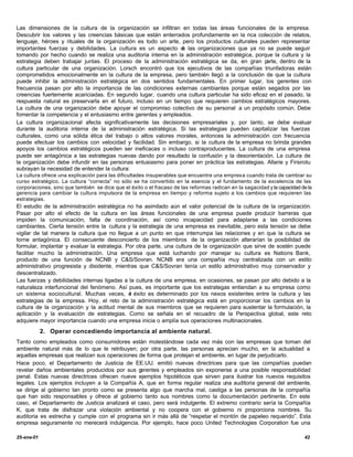 Las dimensiones de la cultura de la organización se infiltran en todas las áreas funcionales de la empresa.
Descubrir los valores y las creencias básicas que están enterrados profundamente en la rica colección de relatos,
lenguaje, héroes y rituales de la organización es todo un arte, pero los productos culturales pueden representar
importantes fuerzas y debilidades. La cultura es un aspecto d las organizaciones que ya no se puede seguir
                                                                e
tomando por hecho cuando se realiza una auditoria interna en la administración estratégica, porque la cultura y la
estrategia deben trabajar juntas. El proceso de la administración estratégica se da, en gran p   arte, dentro de la
cultura particular de una organización. Lorsch encontró que los ejecutivos de las compañías triunfadoras están
comprometidos emocionalmente en la cultura de la empresa, pero también llegó a la conclusión de que la cultura
puede inhibir la administración estratégica en dos sentidos fundamentales. En primer lugar, los gerentes con
frecuencia pasan por alto la importancia de las condiciones externas cambiantes porque están segados por las
creencias fuertemente acariciadas. En segundo lugar, cuando una cultura particular ha sido eficaz en el pasado, la
respuesta natural es preservarla en el futuro, incluso en un tiempo que requieren cambios estratégicos mayores.
La cultura de una organización debe apoyar el compromiso colectivo de su personal a un propósito común. Debe
fomentar la competencia y el entusiasmo entre gerentes y empleados.
La cultura organizacional afecta significativamente las decisiones empresariales y, por tanto, se debe evaluar
durante la auditoria interna de la administración estratégica. Si las estrategias pueden capitalizar las fuerzas
culturales, como una sólida ética del trabajo o altos valores morales, entonces la administración con frecuencia
puede efectuar los cambios con velocidad y facilidad. Sin embargo, si la cultura de la empresa no brinda grandes
apoyos los cambios estratégicos pueden ser ineficaces o incluso contraproducentes. La cultura de una empresa
puede ser antagónica a las estrategias nuevas dando por resultado la confusión y la desorientación. La cultura de
la organización debe infundir en las personas entusiasmo para poner en práctica las estrategias. Allarie y Firsirotu
subrayan la necesidad de entender la cultura:
La cultura ofrece una explicación para las dificultades insuperables que encuentra una empres a cuando trata de cambiar su
curso estratégico. La cultura “correcta” no sólo se ha convertido en la esencia y el fundamento de la excelencia de las
corporaciones, sino que también se dice que el éxito o el fracaso de las reformas radican en la sagacidad y la capacidad de la
gerencia para cambiar la cultura impulsora de la empresa en tiempo y reforma sujeto a los cambios que requieren las
estrategias.
El estudio de la administración estratégica no ha asimilado aún el valor potencial de la cultura de la organización.
Pasar por alto el efecto de la cultura en las áreas funcionales de una empresa puede producir barreras que
impiden la comunicación, falta de coordinación, así como incapacidad para adaptarse a las condiciones
cambiantes. Cierta tensión entre la cultura y la estrategia de una empresa es inevitable, pero esta tensión se debe
vigilar de tal manera la cultura que no llegue a un punto en que interrumpa las relaciones y en que la cultura se
torne antagónica. El consecuente desconcierto de los miembros de la organización alterarían la posibilidad de
formular, implantar y evaluar la estrategia. Por otra parte, una cultura de la organización que sirve de sostén puede
facilitar mucho la administración. Una empresa que está luchando por manejar su cultura es Nations Bank,
producto de una función de NCNB y C&S/Sovran. NCNB era una compañía muy centralizada con un estilo
administrativo progresista y disidente, mientras que C&S/Sovran tenía un estilo administrativo muy conservador y
descentralizado.
Las fuerzas y debilidades internas ligadas a la cultura de una empresa, en ocasiones, se pasan por alto debido a la
naturaleza interfuncional del fenómeno. Así pues, es importante que los estrategas entiendan a su empresa como
un sistema sociocultural. Muchas veces, e éxito es determinado por los nexos existentes entre la cultura y las
                                              l
estrategias de la empresa. Hoy, el reto de la administración estratégica está en proporcionar los cambios en la
cultura de la organización y la actitud mental de sus miembros que se requieren para sustentar la formulación, la
aplicación y la evaluación de estrategias. Como se señala en el recuadro de la Perspectiva global, este reto
adquiere mayor importancia cuando una empresa inicia o amplía sus operaciones multinacionales.
            2. Operar concediendo importancia al ambiente natural.
Tanto como empleados como consumidores están molestándose cada vez más con las empresas que toman del
ambiente natural más de lo que le retribuyen; por otra parte, las personas aprecian mucho, en la actualidad a
aquellas empresas que realizan sus operaciones de forma que protejan el ambiente, en lugar de perjudicarlo.
Hace poco, el Departamento de Justicia de EE.UU. emitió nuevas directrices para que las compañías puedan
revelar daños ambientales producidos por sus g  erentes y empleados sin exponerse a una posible responsabilidad
penal. Estas nuevas directrices ofrecen nueve ejemplos hipotéticos que sirven para ilustrar los nuevos requisitos
legales. Los ejemplos incluyen a la Compañía A, que en forma regular realiza una auditoria general del ambiente,
se dirige al gobierno tan pronto como se presenta algo que marcha mal, castiga a las personas de la compañía
que han sido responsables y ofrece al gobierno tanto sus nombres como la documentación pertinente. En este
caso, el Departamento de Justicia analizará el caso, pero será indulgente. El extremo contrario sería la Compañía
K, que trata de disfrazar una violación ambiental y no coopera con el gobierno ni proporciona nombres. Su
auditoria es estrecha y cumple con el programa sin ir más allá de “respetar el montón de papeleo requerido”. Esta
empresa seguramente no merecerá indulgencia. Por ejemplo, hace poco United Technologies Corporation fue una

25-ene-01                                                                                                                 42
 