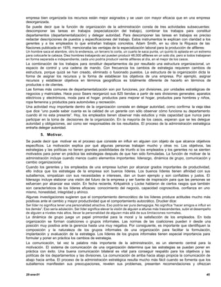 empresa bien organizada los recursos están mejor asignados y se usan con mayor eficacia que en una empresa
desorganizada.
Se puede decir que la función de organización de la administración consta de tres actividades subsecuentes:
descomponer las tareas en trabajos (especialización del trabajo), combinar los trabajos para constituir
departamentos (departamentalización) y delegar autoridad. Para descomponer las tareas en trabajos es preciso
redactar descripciones de puestos y especificaciones del trabajo. Estos instrumentos le explican con claridad a los
gerentes y a los empleados lo que entrañan trabajos concretos. Adam Smith, en su obra la Riqueza de las
Naciones publicada en 1976, mencionaba las ventajas de la especialización laboral para la producción de alfileres:
Un hombre saca el alambre, otro lo endereza, un tercero lo corta, un cuarto le saca punta, un quinto lo aplasta en un extremo
para colocarle la cabeza. Diez hombres trabajando así pueden producir 48,000 alfileres en un solo día, pero si todos trabajaran
en forma separada e independiente, cada uno podría producir veinte alfileres al día, en el mejor de los casos.
La combinación de los trabajos para constituir departamentos da por resultado una estructura organizacional, un
espacio de control y una cadena de mando. Con frecuencia los cambios de estrategia requieren cambios de
estructura, porque quizá se han creado, eliminado o fusionado puestos. La estructura de la organización dicta la
forma de asignar los recursos y la forma de establecer los objetivos de una empresa. Por ejemplo, asignar
recursos y establecer objetivos en términos geográficos es totalmente diferente de hacerlo en términos de
productos o de clientes.
Las formas más comunes de departamentalización son por funciones, por divisiones, por unidades estratégicas de
negocios y matriciales. Hace poco Sears reorganizó sus 825 tiendas a partir de seis divisiones generales: aparatos
eléctricos y electrónicos, moda para el hogar, productos para mejorar el hogar, productos para hombres y niños,
ropa femenina y productos para automóviles y recreación.
Una actividad muy importante dentro de la organización consiste en delegar autoridad, como confirma la vieja idea
que dice “uno puede saber cuanta es la calidad de un gerente con sólo observar cómo funciona su departamento
cuando él no esta presente”. Hoy, los empleados tienen observar más estudios y más capacidad que nunca para
participar en la toma de decisiones de la organización. En la mayoría de los casos, esperan que se les delegue
autoridad y obligaciones, así como ser responsables de los resultados. El proceso de la administración estratégica
entraña delegar autoridad.

            5. Motivar.
Se puede decir que motivar es el proceso que consiste en influir en alguien con objeto de que alcance objetivos
específicos. La motivación explica por qué algunas personas trabajan mucho y otras no. Los objetivos, las
estrategias y las políticas no tienen grandes posibilidades de triunfo si los empleados y los gerentes no se sienten
motivados para poner en práctica las estrategias después de que han sido formuladas. La función de motivar de la
administración incluye cuando menos cuatro elementos importantes: liderazgo, dinámica de grupo, comunicación y
cambio organizacional.
Cuando los gerentes y los empleados de una empresa luchan por alcanzar grados importantes de productividad,
ello indica que los estrategas de la empresa son buenos líderes. Los buenos líderes tienen afinidad con sus
subalternos, simpatizan con sus necesidades e intereses, dan un buen ejemplo y son confiables y justos. El
liderazgo incluye elaborar una visión del futuro de la empresa y ser fuente de inspiración para que las personas se
esfuercen por alcanzar esa visión. En fecha reciente, Kirkpatrick y Locke hablaron de ciertos rasgos que también
son característicos de los líderes eficaces: conocimiento del negocio, capacidad cognoscitiva, confianza en uno
mismo, honestidad, integridad y ahínco.
Algunas investigaciones sugieren que el comportamiento democrático de los líderes produce actitudes mucho más
positivas ante el cambio y mayor productividad que el comportamiento autocrático. Drucker dice:
Ser líder no significa tener una personalidad atractiva. Eso podría ser pura demagogia. No significa “hacer amigos e influir en
los demás”. Eso sería adulación. Ser líder significa elevar la visión de alguien a alturas más trascendentes, subir el desempeño
de alguien a niveles más altos, llevar la personalidad de alguien más allá de sus limitaciones normales.
La dinámica de grupo juega un papel primordial para la moral y la satisfacción de los empleados. En toda
organización se forman coaliciones o grupos informales. Las normas de las coaliciones pueden ir desde una
posición muy positiva ante la gerencia hasta una muy negativa. Por consiguiente, es importante que identifiquen la
composición y la naturaleza de los grupos informales de una organización para facilitar la formulación,
implantación y evaluación de la estrategia. Los líderes de los grupos informales tienen especial importancia para
formular y poner en práctica los cambios de estrategia.
La comunicación, tal vez la palabra más importante de la administración, es un elemento central para la
motivación. El sistema de comunicación de una organización determina que las estrategias se puedan poner en
práctica con éxito. Una buena comunicación bilateral es vital para conseguir respaldo para los objetivos y las
políticas de los departamentos y las divisiones. La comunicación de arriba hacia abajo propicia la comunicación de
abajo hacia arriba. El proceso de la administración estratégica resulta mucho más fácil cuando se fomenta que los
subalternos manifiesten sus preocupaciones, revelen sus problemas, presenten recomendaciones y ofrezcan


25-ene-01                                                                                                                   45
 
