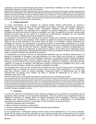 sugerencias. Una de las razones básicas para instituir la administración estratégica es crear y sostener redes de
comunicación eficaces a lo largo y ancho de la empresa.
El gerente del mañana debe tener capacidad para que su personal se comprometa con la empresa, trátese de operadores de
máquinas o de subdirectores. ¡Ah!, dirá usted, administración participativa. Se ha ganado un cigarro puro. Pero sólo porque la
mayoría de los gerentes logren echarle un cable a la palabra que empieza con P, no significa que sepan cómo lograr que
funcione. En los años noventa, no bastará con armar unos cuantos círculos de calidad. La cuestión central será facultar al
personal con el poder de decidir y actuar, concepto cuya fuerza sugiere la necesidad de llegar más allá de sólo compartir un
poco de información y un poco de la toma de decisiones.

            6. Integrar personal
La función administrativa de la integración de personal también llamada administración de personal o
administración de recursos humanos, incluye actividades como reclutar, entrevistar, hacer pruebas, seleccionar,
orientar, capacitar, desarrollar, atender, evaluar, recompensar, disciplinar, promover, transferir, degradar y
despedir a los empleados. Las actividades de la integración de personal desempeñan un papel central en las
actividades que sirven para poner en práctica la estrategia y, por ende, los gerentes de recursos humanos están
tomando una parte cada vez más activa en el proceso de la administración estratégica. Es muy importante
identificar las fuerzas y debilidades del área de integración de personal.
La complejidad y la importancia de las actividades de recursos humanos han aumentado a tal grado que todas las
organizaciones, menos las más pequeñas, ahora necesitan un gerente de recursos humanos de tiempo completo.
Todos los días se dicta sentencia de los muchos casos que llegan a los tribunales y afectan directamente las
actividades de personal. Las organizaciones y las personas pueden ser sancionadas severamente por no seguir
las directrices y las leyes locales, estatales y federales referentes al personal. Los gerentes de línea simplemente
no pueden estar al tanto de todos los cambios y requisitos legales en cuanto al personal. El departamento de
recursos humanos coordina las decisiones de p        ersonal de la empresa, de tal manera que la organización entera
cumpla con los requisitos legales. Este departamento también ofrece la consistencia necesaria para administrar las
reglas, los sueldos y salarios y las políticas de la compañía.
La administración de recursos humanos es particularmente desafiante para las compañías internacionales. Por
ejemplo, la incapacidad de cónyuges e hijos para adaptarse a un nuevo entorno sea convertido en un problema
importante de personal en el caso de los trasladados a extranjero. Los problemas incluyen retornos prematuros,
                                                             l
baches en el desempeño laboral, renuncias, despidos, baja moral, problemas conyugales y descontento general.
Empresas como Ford Motor y Exxon han empezado a entrevistar y seleccionar a cónyuges e hijos antes de enviar
a alguien a un puesto en el extranjero. 3M Corporation presenta a los hijos de los empleados de un país a otros
jóvenes en el país de destino y ofrece a los cónyuges la posibilidad de estudiar.
Los estrategas tienen cada vez más conciencia de la importancia de los recursos humanos para la administración
estratégica eficaz. Los gerentes de recursos humanos cada vez tienen mayor participación, y una actitud más
activa para formular y poner en práctica estrategias. Proporciona líderes en organizaciones que se están
reestructurando, por ejemplo Union Carbide, que redujo su cantidad de trabajadores en un 14.5%, o 5,500
empleados, entre 1992 y 1994.
Waterman describe así las actividades de integración de personal en las compañías que triunfan:
Las compañías exitosas (renovadoras) están muy ocupadas eliminando niveles de administración, recortando personal e
imponiendo las decisiones hacia abajo. Nucor Corporation es una empresa siderúrgica que vale miles de millones de dólares y
es administrada con éxito desde una oficina central y un completo de siete personas en un centro comercial de Charlotte, N.C.
En Dana Corporation el presidente Woody Morcott y otros se enorgullecen muchísimo del hecho de que hoy sólo existen cinco
niveles entre la oficina del ejecutivo más alto y la persona en la planta de la fábrica. A mediados de los años setenta había 14…
Las organizaciones más esbeltas montan el escenario para el éxito (renovación). Hacen que cada uno de nosotros sea más
importante. Otorgan facultades al individuo.

            7. Controlar
La función de control de la administración incluye todas las actividades que se emprenden para garantizar que las
operaciones reales coincidan con las operaciones planificadas. Todos los gerentes de una organización tienen la
obligación de controlar, por ejemplo, tienen que realizar evaluaciones de los resultados y tomar las medidas
necesarias para minimizar las ineficiencias. La función de control de la administración es particularmente
importante para la debida evaluación de la estrategia. El control consta de cuatro pasos básicos:
1. Establecer estándares para el desempeño
2. Medir el desempeño individual y organizacional
3. Comparar el desempeño actual con los estándares del desempeño planificado
4. Tomar acciones correctivas
En las organizaciones, el desempeño individual muchas veces se mide indebidamente o no se mide en absoluto.
Algunas de las razones que explican esta falla son que la evaluación puede crear confrontaciones que la mayoría
de los gerentes prefieren evitar, puede tomar más tiempo del que la mayoría de los gerentes están dispuesto a

25-ene-01                                                                                                                    46
 