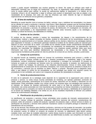 invertir y puede requerir habilidades que muchos gerentes no tienen. No existe un enfoque para medir el
desempeño individual que no tenga sus limitaciones. Por tanto, la organización debe estudiar varios enfoques
como la escala gráfica para calificar, la escala de calificaciones ligadas al desempeño y el método de los
incidentes críticos y de ahí desarrollar o elegir el enfoque para evaluar el desempeño que más se adapte a las
necesidades de la empresa. Son cada vez más las empresas que están tratando de ligar el desempeño
organizacional a la retribución de sus gerentes y empleados.

     D. El área de marketing
Marketing se puede describir como el proceso de definir, anticipar, crear y satisfacer las necesidades y los deseos
de los clientes en cuanto a productos y servicios. Joel Evans y Barry Bergman sugieren que las funciones Básicas
marketing son nueve: (1) análisis de los clientes, (2) compra de suministro, (3) venta de productos/servicios, (4)
planificación de productos y servicios, (5) políticas de precios, (6) distribución, (7) investigación de mercados, (8)
análisis de oportunidades y (9) responsabilidad social. Entender estas funciones ayuda a los estrategas a
identificar y evaluar las fuerzas y las debilidades en marketing.

            1. Análisis de los clientes.
El análisis de los clientes -estudiar y evaluar las necesidades, los deseos y los requerimientos de los
consumidores- implicar y realizar encuestas de clientes, analizar la información de los consumidores, evaluar las
estrategias de posicionamiento en el mercado, elaborar perfiles de los clientes y determinar las estrategias óptimas
para segmentar el mercado. La información generada mediante el análisis de los clientes puede ser esencial para
elaborar un buen enunciado de la misión. Los perfiles de los clientes pueden revelar características demográficas
de los clientes de una organización. Los compradores, los vendedores, los distribuidores, los dependientes, los
gerentes, los mayoristas, los detallistas, los proveedores y los creadores pueden participar todos para reunir
información que sirva para identificar debidamente las necesidades y los deseos de los clientes. Las
organizaciones triunfadoras jamás pierden de vista los patrones de compra de sus clientes, actuales y potenciales.
            2. Compra de suministros.
La segunda función de marketing consiste en comprar los suministros necesarios para producir y vender un
producto y servicio. Comprar consiste en evaluar a diversos proveedores o vendedores, elegir a los mejores
proveedores, convenir condiciones aceptables con los proveedores y conseguir los suministros. El proceso de
compras se puede ver complicado por factores como los controles de precios, la recesión, las restricciones al
comercio exterior las huelgas, los plantones y las máquinas descompuestas. Incluso el clima puede alterar
significativamente la consecución de los suministros necesarios. Con mucha frecuencia se presenta la deuda de si
los suministros y servicios que se necesitan se deben “fabricar o comprar”. Recuerde que la integración hacia
atrás, o sea obtener el control de los proveedores, es una estrategia que resulta muy atractiva cuando los
proveedores no son confiables, son caros o son incapaces de satisfacer las necesidades la compañía.

            3. Venta de productos/servicios.
El éxito de la aplicación de la estrategia suele depender de la capacidad de la organización para vender un
producto o servicio. La venta incluye muchas actividades de marketing, por ejemplo publicidad, promoción de
ventas, ventas personales, administración de la fuerza de ventas, relaciones con los clientes y relaciones con los
distribuidores. Estas actividades resaltan muy críticas cuando una empresa sigue una estrategia para penetrar en
el mercado. La eficacia de diversos instrumentos de venta varía si se trata de productos de consumo o
industriales. Las ventas personales son más importantes para compañías con bienes industriales y la publicidad es
más importante para la compañía con bienes de consumo. Determinar las fuerzas y debilidades de la organización
en la función de marketing referente a las ventas es uno de los resultados importantes al efectuar una auditoria
interna de la administración estratégica.

            4. Planificación de productos y servicios.
La planificación de productos y servicios incluye actividades como pruebas de mercado; posicionamiento de
productos y marcas; entrega de garantías; empaques; determinar opciones del producto, características del
producto, estilo del producto y calidad del producto; supresión de productos viejos; y ofrecer servicio al cliente. La
planificación de productos y servicios tiene particular importancia cuando la compañía persigue el desarrollo o la
diversificación de sus productos.
Una de las técnicas más eficaces para planificar productos y servicios son las pruebas de mercadeo. Las pruebas
de mercado permiten a la organización experimentar diversos planes de marketing y pronosticar las ventas futuras
de productos nuevos. Al realizar un proyecto de pruebas de mercado, la organización debe decidir cuántas
ciudades incluir, qué clase de ciudades seleccionar, cuánto tiempo duraría la prueba, qué información se reunirá
en el curso de la prueba, qué medidas se tomarán una vez determinada la prueba. Las compañías con bienes de

25-ene-01                                                                                                          47
 