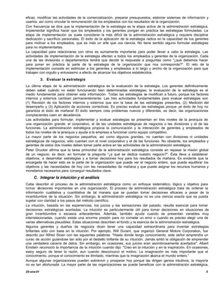 eficaz, modificar las actividades de la comercialización, preparar presupuestos, elaborar sistemas de información y
usarlos, así como vincular la remuneración de los empleados con los resultados de la organización.
Con frecuencia se dice que la implementación de la estrategia es la etapa activa de la administración estratégica.
Implementar significa hacer que los empleados y los gerentes pongan en práctica las estrategias formuladas. La
etapa de implementación se suele considerar la más difícil de la administración estratégica y requiere disciplina
dedicación y sacrificio personales. El éxito de la aplicación de la estrategia radica en la capacidad de los gerentes
para motivar a los empleados, que es más un arte que u ciencia. No tiene sentido alguno formular estrategias
                                                             na
para no implementarlas.
La capacidad para relacionarse con otros es sumamente importante para poder llevar a cabo la estrategia. Las
actividades de implementación de la estrategia afectan a todos los empleados y gerentes de la organización. Cada
una de las divisiones o departamentos tendrá que decidir la respuesta a preguntas como "¿qué debemos hacer
para poner en práctica la parte de la estrategia de la organización que nos corresponde?". El reto de la
implementación consiste en estimular a los gerentes y empleados a lo largo y ancho de la organización para que
trabajen con orgullo y entusiasmo a efecto de alcanzar los objetivos establecidos.

            3. Evaluar la estrategia
La última etapa de la administración estratégica es la evaluación de la estrategia. Los gerentes definitivamente
deben saber cuándo no están funcionando bien determinadas estrategias; la evaluación de la estrategia es el
medio fundamental para obtener esta información. Todas las estrategias se modifican a futuro, porque los factores
internos y externos cambian permanentemente. Las tres actividades fundamentales para evaluar estrategias son
(1) Revisión de los factores internos y externos que son la base de las estrategias presentes, (2) Medición del
desempeño y (3) Aplicación de acciones correctivas. Es preciso evaluar las estrategias porque ¡el éxito de hoy no
garantiza el éxito de mañana! El éxito siempre crea problemas nuevos y diferentes, es decir, las organizaciones
complacientes caen en decadencia.
Las actividades para formular, implementar y evaluar estrategias se presentan en tres niveles de la jerarquía de
una organización grande: el corporativo, el de las unidades estratégicas de negocios o las divisiones y el de las
funciones. La administración estratégica propicia la comunicación y la interacción de gerentes y empleados de
todos los niveles de la jerarquía y ayuda a la empresa a funcionar como equipo competitivo.
La mayor parte de los negocios pequeños, así como algunos grandes, no cuentan con divisiones ni unidades
estratégicas de negocios; sólo cuentan con el nivel corporativo y el de las funciones. No obstante, los empleados y
gerentes de estos dos niveles deben tomar parte activa en las actividades de la administración estratégica.
Peter Drucker afirma que la tarea primordial de la administración estratégica consiste en repasar la misión global
de un negocio: es decir, en formular la pregunta "¿a qué se dedica nuestro negocio?". Ésta Ileva a establecer
objetivos, a desarrollar estrategias y a tomar decisiones hoy para los resultados de mañana. Es evidente que la
encargada de hacer esto es la parte de la organización que puede ver el negocio entero, que puede equilibrar los
objetivos y las necesidades de hoy con las necesidades de mañana y que puede asignar los recursos humanos y
monetarios necesarios para conseguir resultados clave.

     C. Integrar la intuición y el análisis
Cabe describir el proceso de la administración estratégica como un enfoque sistemático, lógico y objetivo para
tomar d  ecisiones importantes en una organización. El proceso de administración estratégica trata de ordenar la
información cualitativa y cuantitativa de tal manera que se puedan tomar decisiones eficaces a pesar de la
incertidumbre de la situación. Sin embargo, la administración estratégica no es una ciencia exacta que se pueda
sujetar con claridad a los pasos del método científico.
La intuición, basada en las experiencias, los juicios y las sensaciones del pasado, resulta esencial para tomar
decisiones estratégicas acertadas. La intuición es particularmente útil para tomar decisiones en situaciones de
gran incertidumbre o escasos antecedentes. Además, también ayuda cuando se presentan variables muy
interrelacionadas, cuando existe una enorme presión para no cometer un error o cuando es preciso elegir una de
varias alternativas plausibles. Estas situaciones describen el fondo y la esencia de la administración estratégica.
Algunos gerentes y dueños de negocios dicen tener una capacidad extraordinaria para inventar estrategias
brillantes sólo con base en la intuición. Por ejemplo, Will Durant, que organizó General Motors Corporation, fue
descrito por Alfred Sloan con las siguientes palabras: "Hasta donde tengo conocimiento, este señor emprendía un
curso de acción guiándose tan sólo por el destello brillante de su intuición. Jamás sintió la obligación de emprender
una verdadera cacería de datos. Sin embargo, en ocasiones, sus juicios eran asombrosamente acertados". Albert
Einstein reconoció la importancia de la intuición cuando dijo: "Creo en la intuición y en la inspiración. En ocasiones,
estoy seguro de tener la razón, aun cuando desconozco el motivo. La imaginación es más importante que el
conocimiento, porque el conocimiento es ilimitado, mientras que la imaginación abarca el mundo entero.”
Aunque algunas organizaciones pueden sobrevivir y prosperar hoy porque las dirigen genios intuitivos, la mayoría
no es tan afortunada. La mayor parte de las organizaciones se puede beneficiar con la administración estratégica,

25-ene-01                                                                                                            5
 