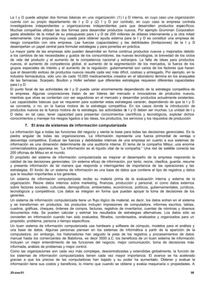 La I y D puede adoptar dos formas básicas en una organización: (1) I y D interna, en cuyo caso una organización
cuenta con su propio departamento de I y D y (2) I y D por contrato, en cuyo caso la empresa contrata
investigadores independientes u organizaciones independientes para que desarrollen productos específicos.
Muchas compañías utilizan las dos formas para desarrollar productos nuevos. Por ejemplo Grumman Corporation
gasta alrededor de la mitad de su presupuesto para I y D de 200 millones de dólares internamente y la otra mitad
externamente. Una propuesta muy usada para obtener ayuda externa para la I y D es constituir una empresa de
riesgo compartido con otra empresa. Las fuerzas (capacidades) y las debilidades (limitaciones) de la I y D
desempeñan un papel central para formular estrategias y para ponerlas en práctica.
La mayor parte de las empresas sólo pueden desarrollar en forma continua productos nuevos y mejorados debido
a los cambios de las necesidades y gustos de los consumidores, las nuevas tecnologías, la brevedad de los ciclos
de vida del producto y el aumento de la competencia nacional y extranjera. La falta de ideas para productos
nuevos, el aumento de competencia global, el aumento de la segmentación de los mercados, la fuerza de los
grupos especiales de interés y el aumento de la regulación gubernamental son varios de los factores que hacen
que el desarrollo exitoso de productos nuevos resulte cada vez más difícil, costoso y arriesgado. Por ejemplo, en la
industria farmacéutica, sólo uno de cada 10,000 medicamentos creados en el laboratorio termina en los anaqueles
de las farmacias. Scarpelo, Boulton y Hofer señalan que diferentes estrategias requieren diferentes capacidades
para I y D:
El punto focal de las actividades de I y D puede variar enormemente dependiendo de la estrategia competitiva de
la empresa. Algunas corporaciones tratan de ser líderes del mercado e innovadoras de productos nuevos,
mientras que otras se contentan con ser seguidoras en el mercado y desarrollar productos actualmente existentes.
Las capacidades básicas que se requieren para sustentar estas estrategias variarán, dependiendo de que la I y D
se convierta, o no, en la fuerza motora de la estrategia competitiva. En los casos donde la introducción de
productos nuevos es la fuerza motora de la estrategia, las actividades de I y D deben ser muchas. La unidad de I y
D debe, en tal caso, tener capacidad para presentar conocimientos científicos y tecnológicos, explotar dichos
conocimientos y manejar los riesgos ligados a las ideas, los productos, los servicios y los requisitos de producción

            7. El área de sistemas de información computarizada
La información liga a todas las funciones del negocio y sienta la base para todas las decisiones gerenciales. Es la
piedra angular de todas las organizaciones. La información representa una fuerza primordial de ventaja o
desventaja competitiva. Evaluar las fuerzas y debilidades internas de una empresa en cuanto a sus sistemas de
información es una dimensión determinante de una auditoría interna. El lema de la compañía Mitsui, una enorme
comercializadora japonesa es: “La información es el líquido vital de la compañía.” Una red de satélite conecta las
200 oficinas de Mitsui en el mundo.
El propósito del sistema de información computarizada es mejorar el desempeño de la empresa mejorando la
calidad de las decisiones gerenciales. Un sistema eficaz de información, por tanto, reúne, clasifica, guarda, resume
y presenta información de tal manera que responda a interrogantes de importancia de las operaciones y las
estrategias. El fondo de un sistema de información es una base de datos que contiene el tipo de registros y datos
que le resultan importantes a los gerentes.
Un sistema de información computarizada recibe su materia prima de la evaluación interna y externa de la
organización. Reúne datos internos sobre marketing, finanzas, producción y personal, sí como datos externos
sobre factores sociales, culturales, demográficos, ambientales, económicos, políticos, gubernamentales, jurídicos,
tecnológicos y competitivos. Los datos se integran en forma que puedan apoyar la toma de decisiones de los
gerentes.
Un sistema de información computarizada tiene un flujo lógico de material, es decir, los datos entran en el sistema
y se transforman en productos. los productos incluyen impresiones de computadora, informes escritos, tablas,
cuadros, gráficas, cheques, órdenes de compra, facturas, registros de inventarios, cuentas de nóminas y diversos
documentos más. Se pueden calcular y estimar los resultados de estrategias alternativas. Los datos sólo se
convierten en información cuando han sido evaluados, filtrados, condensados, analizados y organizados para un
propósito, problema, persona o tiempo específicos.
Un buen sistema de información computarizada usa hardware y software de cómputo, modelos para el análisis y
una base de datos. Algunas personas piensan en los sistemas de informática a partir de la aparición de la
computadora; sin embargo, los historiadores han seguido la pista de los registros y procesamientos de datos
manual hasta los comerciantes de Babilonia, es decir 3500 a.C. los beneficios de un buen sistema de información
incluyen un mejor entendimiento de las funciones del negocio, mejor comunicación, toma de decisiones más
informada, análisis de problemas y mejor control.
Como las organizaciones son cada vez más complejas, descentralizadas y extendidas globalmente, la función de
los sistemas de información computarizados tienen cada vez mayor importancia. El avance se ha acelerado
gracias a que los precios de las computadoras han bajado y su poder ha aumentado. Obtener y evaluar la
información tiene sus costos y beneficios, lo mismo que cuando se obtiene y evalúa maquinaria o propiedades. A

25-ene-01                                                                                                        56
 
