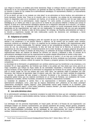 que integra la intuición y el análisis para tomar decisiones. Elegir un enfoque intuitivo o uno analítico para tomar
decisiones no es una proposición disyuntiva. Los gerentes de todos los niveles de la organización deben inyectar
su intuición y criterio en los análisis de la administración estratégica. El razonamiento analítico y el razonamiento
intuitivo se complementan.
El "yo ya decidí, así que no me moleste con más datos" no es administrar en forma intuitiva, sino administrar en
forma ignorante. Drucker dice: "Creo en la intuición sólo si se disciplina. Los artistas de las corazonadas, que
hacen un diagnóstico pero no lo corroboran con hechos, en el campo de la medicina, son los que matan a las
personas; y en el de la administración, matan negocios." En cierto sentido, el proceso de la administración
estratégica es un intento por imitar lo que ocurre en la mente de una persona brillante e intuitiva que conoce el
negocio. El éxito de la administración estratégica depende de la integración adecuada de la intuición, y el análisis,
como dice Henderson: Hoy, el acelerado ritmo de los cambios produce un mundo empresarial donde los hábitos
gerenciales de las organizaciones, son cada vez mis inadecuados. La experiencia sola era una guía apropiada
cuando los cambios se llevaban a cabo de forma gradual. Sin embargo, las filosofías administrativas con base en
la intuición y experiencia resultan del todo inadecuadas cuando las decisiones son estratégicas y tienen
consecuencias enormes e irreversibles.

     D. Adaptarse al cambio
El proceso de la administración estratégica parte del supuesto de que las organizaciones deben estar siempre
atentas a las tendencias y a los hechos internos y externos, de tal manera que se puedan hacer cambios
oportunos conforme se necesiten. El ritmo y la magnitud de los cambios que afectan a las organizaciones están
aumentando de manera considerable. Por ejemplo, piense en las computadoras portátiles, los faxes a color, el
correo de voz, los anticuerpos monoclónicos, la obra del túnel del Canal de la Mancha, el aumento de las
expectativas de vida de la población, el desmoronamiento de la Unión Soviética, el colapso potencial del gobierno
dirigido por Yeltsin en Rusia, la anexión de Hong Kong y la unificación de Europa Occidental. Para sobrevivir, las
organizaciones deben ser capaces de detectar los cambios con astucia y adaptarse a ellos. El proceso de la
administración estratégica busca que las organizaciones se puedan adaptar eficazmente al cambio a largo plazo.
En el ambiente empresarial contemporáneo la única constantes es el cambio, y lo es mas que nunca antes. Las
organizaciones triunfadoras manejan bien el cambio, adaptando de forma constante sus burocracias, estrategias,
sistemas, productos y culturas a efecto de superar los choques y prosperar gracias a las fuezas que derrotan a la
competencia.
La tecnología de la información y la globalización son cambios externos que hoy transforman a las empresas y a la
sociedad. En un mapa geopolítico, las fronteras que dividen a los países son mas claras que nunca, pero en un
mapa competitivo que indique los flujos reales de las actividades industriales y financieras, han desaparecido
muchas fronteras. El flujo expedito de la información ha desgastado las fronteras de los países, de tal manera que
todo el mundo puede ver con sus propios ojos como viven otros. Las personas viajan al extranjero con más
frecuencia; diez millones de japoneses viajan al exterior cada año. Hay cada vez mayor cantidad de emigrantes;
por ejemplo, los alemanes del este emigran a Alemania Occidental y los mexicanos a Estados Unidos. La
perspectiva global indica que nos estamos convirtiendo en un mundo sin fronteras, con ciudadanos del mundo,
competidores mundiales, clientes mundiales, proveedores mundiales y distribuidores mundiales.
La necesidad de adaptarse al cambio lleva a las organizaciones a formularse preguntas clave para la
administración estratégica, como: ¿Qué tipo de negocio deberíamos ser? ¿Estamos en las áreas correctas?
¿Deberíamos reconfigurar nuestro negocio? ¿Qué participantes nuevos están entrando en la industria? ¿Qué
estrategias deberíamos seguir? ¿Cómo están cambiando nuestros clientes? ¿Se están desarrollando tecnologías
nuevas que nos podrían dejar fuera del negocio?
     E. Los ocho términos clave
En la administración estratégica es importante considerar los siete términos clave que son: estrategas, declaración
de la misión, amenazas y oportunidades externas, fuerzas y debilidades internas, políticas y, objetivos anuales y a
largo plazo.

            1. Los estrategas
Los estrategas son las personas responsables, en mayor grado, del éxito o el fracaso de una organización. Los
estrategas trabajan con diversos nombramientos, por ejemplo presidente del consejo, director general, presidente,
director ejecutivo, propietario, canciller, decano, emprendedor. Hace poco, Jonas, Fry y Srivastva afirmaron que
las tres responsabilidades primordiales de los estrategas de las organizaciones son crear un contexto para
                                                                                                     1
cambiar, fomentar el compromiso y la responsabilidad y equilibrar la estabilidad y las innovaciones.



1
    Fred R. David, Conceptos de Administración EstratégicaEditorial Prentice Hall 5ª. Edición, México, 1997. p. 8.
25-ene-01                                                                                                            6
 