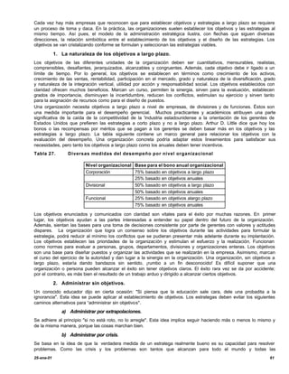 Cada vez hay más empresas que reconocen que para establecer objetivos y estrategias a largo plazo se requiere
un proceso de toma y daca. En la práctica, las organizaciones suelen establecer los objetivos y las estrategias al
mismo tiempo. Así pues, el modelo de la administración estratégica ilustra, con flechas que siguen diversas
direcciones, la relación simbiótica entre el establecimiento de los objetivos y el diseño de las estrategias. Los
objetivos se van cristalizando conforme se formulan y seleccionan las estrategias viables.

            1. La naturaleza de los objetivos a largo plazo.
Los objetivos de las diferentes unidades de la organización deben ser cuantitativos, mensurables, realistas,
comprensibles, desafiantes, jerarquizados, alcanzables y congruentes. Además, cada objetivo debe ir ligado a un
límite de tiempo. Por lo general, los objetivos se establecen en términos como crecimiento de los activos,
crecimiento de las ventas, rentabilidad, participación en el mercado, grado y naturaleza de la diversificación, grado
y naturaleza de la integración vertical, utilidad por acción y responsabilidad social. Los objetivos establecidos con
claridad ofrecen muchos beneficios. Marcan un curso, permiten la sinergia, sirven para la evaluación, establecen
grados de importancia, disminuyen la incertidumbre, reducen los conflictos, estimulan su ejercicio y sirven tanto
para la asignación de recursos como para el diseño de puestos.
Una organización necesita objetivos a largo plazo a nivel de empresas, de divisiones y de funciones. Éstos son
una medida importante para el desempeño gerencial. Muchos practicantes y académicos atribuyen una parte
significativa de la caída de la competitividad de la 'industria estadounidense a la orientación de los gerentes de
Estados Unidos que prefieren las estrategias a corto plazo y no a largo plazo. Arthur D. Little dice que hoy los
bonos o las recompensas por méritos que se pagan a los gerentes se deben basar más en los objetivos y las
estrategias a largo plazo. La tabla siguiente contiene un marco general para relacionar los objetivos con la
evaluación del desempeño. Una organización concreta podría adaptar estos lineamientos para satisfacer sus
necesidades, pero tanto los objetivos a largo plazo como los anuales deben tener incentivos.
Tabla 27.         Diversas medidas del desempeño por nivel organizacional

                          Nivel organizacional Base para el bono anual organizacional
                          Corporación          75% basado en objetivos a largo plazo
                                               25% basado en objetivos anuales
                          Divisional           50% basado en objetivos a largo plazo
                                               50% basado en objetivos anuales
                          Funcional            25% basado en objetivos alargo plazo
                                               75% basado en objetivos anuales

Los objetivos enunciados y comunicados con claridad son vitales para el éxito por muchas razones. En primer
lugar, los objetivos ayudan a las partes interesadas a entender su papel dentro del futuro de la organización.
Además, sientan las bases para una toma de decisiones consistente por parte de gerentes con valores y actitudes
dispares. La organización que logra un consenso sobre los objetivos durante las actividades para formular la
estrategia, podrá reducir al mínimo los conflictos que se pudieran presentar más adelante durante su implantación.
Los objetivos establecen las prioridades de la organización y estimulan el esfuerzo y la realización. Funcionan
como normas para evaluar a personas, grupos, departamentos, divisiones y organizaciones enteras. Los objetivos
son una base para diseñar puestos y organizar las actividades que se realizarán en la empresa. Asimismo, marcan
el curso del ejercicio de la autoridad y dan lugar a la sinergia en la organización. Una organización, sin objetivos a
largo plazo, estaría dando bandazos sin sentido, ¡rumbo a un fin desconocido! Es difícil suponer que una
organización o persona pueden alcanzar el éxito sin tener objetivos claros. El éxito rara vez se da por accidente;
por el contrario, es más bien el resultado de un trabajo arduo y dirigido a alcanzar ciertos objetivos.

            2. Administrar sin objetivos.
Un conocido educador dijo en cierta ocasión: "Si piensa que la educación sale cara, dele una probadita a la
ignorancia". Esta idea se puede aplicar al establecimiento de objetivos. Los estrategas deben evitar los siguientes
caminos alternativos para “administrar sin objetivos".
               a) Administrar por extrapolaciones.
Se adhiere al principio "si no está roto, no lo arregle". Esta idea implica seguir haciendo más o menos lo mismo y
de la misma manera, porque las cosas marchan bien.

               b) Administrar por crisis.
Se basa en la idea de que la verdadera medida de un estratega realmente bueno es su capacidad para resolver
problemas. Como las crisis y los problemas son tantos que alcanzan para todo el mundo y todas las
25-ene-01                                                                                                          61
 