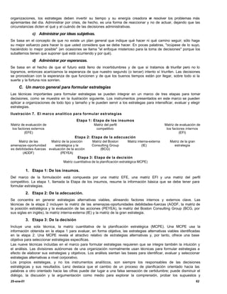 organizaciones, los estrategas deben invertir su tiempo y su energía creadora e resolver los problemas más
                                                                                    n
apremiantes del día. Administrar por crisis, de hecho, es una forma de reaccionar y no de actuar, dejando que las
circunstancias dicten el qué y el cuándo de las decisiones administrativas.

               c) Administrar por ideas subjetivas.
Se basa en el concepto de que no existe un plan general que indique qué hacer ni qué camino seguir; sólo haga
su mejor esfuerzo para hacer lo que usted considera que se debe hacer. En pocas palabras, "ocúpese de lo suyo,
haciéndolo lo mejor posible" (en ocasiones se llama "el enfoque misterioso para la toma de decisiones" porque los
subalternos tienen que suponer qué está ocurriendo y por qué).

               d) Administrar por esperanzas.
Se basa en el hecho de que el futuro está lleno de incertidumbres y de que si tratamos d triunfar pero no lo
                                                                                             e
logramos, entonces acariciamos la esperanza de que nuestro segundo (o tercer) intento sí triunfen. Las decisiones
se pronostican con la esperanza de que funcionen y de que los buenos tiempos están por llegar, sobre todo si la
suerte y la fortuna nos sonríen.

     C. Un marco general para formular estrategias
Las técnicas importantes para formular estrategias se pueden integrar en un marco de tres etapas para tomar
decisiones, como se muestra en la ilustración siguiente. Los instrumentos presentados en este marco se pueden
aplicar a organizaciones de todo tipo y tamaño y le pueden servir a los estrategas para intensificar, evaluar y elegir
estrategias.
Ilustración 7. El marco analítico para formular estrategias
                                         Etapa 1: Etapa de los insumos
Matriz de evaluación de                              Matriz del perfil                               Matriz de evaluación de
 los factores externos                                competitivo                                     los factores internos
         (EFE)                                                                                                (EFI)
                                        Etapa 2: Etapa de la adecuación
     Matriz de las       Matriz de la posición      Matriz del Boston       Matriz interna-externa      Matriz de la gran
amenazas -oportunidad       estratégica y la        Consulting Group                  (IE)                estrategia
es debilidades -fuerzas evaluación de la acción          (BCG)
        (AODF)                 (PEYEA)
                                          Etapa 3: Etapa de la decisión
                                 Matriz cuantitativa de la planificación estratégica MCPE)

            1. Etapa 1: De los insumos.
Del marco de la formulación está compuesta por una matriz EFE, una matriz EFI y una matriz del perfil
competitivo. La etapa 1, llamada la Etapa de los insumos, resume la información básica que se debe tener para
formular estrategias.

            2. Etapa 2: De la adecuación.
Se concentra en generar estrategias alternativas viables, alineando factores internos y externos clave. Las
técnicas de la etapa 2 incluyen la matriz de las amenazas-oportunidades debilidades-fuerzas (AODF, la matriz de
la posición estratégica y la evaluación de las acciones (PEYEA), la matriz del Boston Consulting Group (BCG, por
sus siglas en inglés), la matriz interna-externa (IE) y la matriz de la gran estrategia.

            3. Etapa 3: De la decisión
Incluye una sola técnica, la matriz cuantitativa de la planificación estratégica (MCPE). Una MCPE usa la
información obtenida en la etapa 1 para evaluar, en forma objetiva, las estrategias alternativas viables identificadas
en la etapa 2. Una MCPE revela el atractivo relativo de estrategias alternativas y, por tanto, ofrece una base
objetiva para seleccionar estrategias especificas.
Las nueve técnicas incluidas en el marco para formular estrategias requieren que se integre también la intuición y
el análisis. Las divisiones autónomas de una organización normalmente usan técnicas para formular estrategias a
efecto de elaborar sus estrategias y objetivos. Los análisis sientan las bases para identificar, evaluar y seleccionar
estrategias alternativas a nivel corporativo.
Los propios estrategas, y no los instrumentos analíticos, son siempre los responsables de las decisiones
estratégicas y sus resultados. Lenz destaca que el cambio de un proceso de planificación orientado hacia las
palabras a otro orientado hacia las cifras puede dar lugar a una falsa sensación de certidumbre; puede disminuir el
diálogo, la discusión y la argumentación como medio para explorar la comprensión, probar los supuestos y
25-ene-01                                                                                                                   62
 