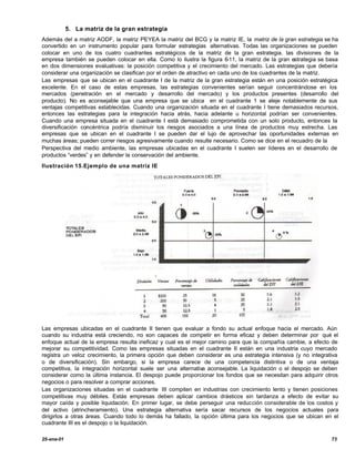 5. La matriz de la gran estrategia
Además del a matriz AODF, la matriz PEYEA la matriz del BCG y la matriz IE, la matriz de la gran estrategia se ha
convertido en un instrumento popular para formular estrategias alternativas. Todas las organizaciones se pueden
colocar en uno de los cuatro cuadrantes estratégicos de la matriz de la gran estrategia. las divisiones de la
empresa también se pueden colocar en ella. Como lo ilustra la figura 6-11, la matriz de la gran estrategia se basa
en dos dimensiones evaluativas: la posición competitiva y el crecimiento del mercado. Las estrategias que debería
considerar una organización se clasifican por el orden de atractivo en cada uno de los cuadrantes de la matriz.
Las empresas que se ubican en el cuadrante I de la matriz de la gran estrategia están en una posición estratégica
excelente. En el caso de estas empresas, las estrategias convenientes serían seguir concentrándose en los
mercados (penetración en el mercado y desarrollo del mercado) y los productos presentes (desarrollo del
producto). No es aconsejable que una empresa que se ubica en el cuadrante 1 se aleje notablemente de sus
ventajas competitivas establecidas. Cuando una organización situada en el cuadrante I tiene demasiados recursos,
entonces las estrategias para la integración hacia atrás, hacia adelante u horizontal podrían ser convenientes.
Cuando una empresa situada en el cuadrante I está demasiado comprometida con un solo producto, entonces la
diversificación concéntrica podría disminuir los riesgos asociados a una línea de productos muy estrecha. Las
empresas que se ubican en el cuadrante I se pueden dar el lujo de aprovechar las oportunidades externas en
muchas áreas; pueden correr riesgos agresivamente cuando resulte necesario. Como se dice en el recuadro de la
Perspectiva del medio ambiente, las empresas ubicadas en el cuadrante I suelen ser líderes en el desarrollo de
productos “verdes” y en defender la conservación del ambiente.
Ilustración 15.Ejemplo de una matriz IE




Las empresas ubicadas en el cuadrante II tienen que evaluar a fondo su actual enfoque hacia el mercado. Aún
cuando su industria está creciendo, no son capaces de competir en forma eficaz y deben determinar por qué el
enfoque actual de la empresa resulta ineficaz y cual es el mejor camino para que la compañía cambie, a efecto de
mejorar su competitividad. Como las empresas situadas en el cuadrante II están en una industria cuyo mercado
registra un veloz crecimiento, la primera opción que deben considerar es una estrategia intensiva (y no integrativa
o de diversificación). Sin embargo, si la empresa carece de una competencia distintiva o de una ventaja
competitiva, la integración horizontal suele ser una alternativa aconsejable. La liquidación o el despojo se deben
considerar como la última instancia. El despojo puede proporcionar los fondos que se necesitan para adquirir otros
negocios o para resolver a comprar acciones.
Las organizaciones situadas en el cuadrante III compiten en industrias con crecimiento lento y tienen posiciones
competitivas muy débiles. Estás empresas deben aplicar cambios drásticos sin tardanza a efecto de evitar su
mayor caída y posible liquidación. En primer lugar, se debe perseguir una reducción considerable de los costos y
del activo (atrincheramiento). Una estrategia alternativa sería sacar recursos de los negocios actuales para
dirigirlos a otras áreas. Cuando todo lo demás ha fallado, la opción última para los negocios que se ubican en el
cuadrante III es el despojo o la liquidación.

25-ene-01                                                                                                       73
 