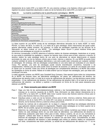 directamente de la matriz EFE y la matriz EFI. En una columna contigua a los factores críticos para el éxito se
registran los pesos respectivos adjudicados a cada uno de los factores de la matriz EFE y la matriz EFI.
Tabla 31.        La matriz cuantitativa de la planificación estratégica - MCPE
                                                                       Alternativas estratégicas
               Factores clave                      Peso            Estrategia 1       Estrategia 2          Estrategia 3
Factores externos
Economía
Políticos/legales/gubemamentales
Sociales/culturales/demográficos/ambientales
Tecnológicos
Competitivos
Factores internos
Administración
Marketing
Finanzas/Contabilidad
Producción/Operaciones
Investigación y Desarrollo
Sistemas de información computarizados

La hilera superior de una MCPE consta de las estrategias alternativas derivadas de la matriz AODF, la matriz
PEYEA, la matriz del BCG, la matriz IE y la matriz de la gran estrategia. Estos instrumentos del ajuste suelen
generar alternativas viables similares. Sin embargo, no todas las estrategias sugeridas por las técnicas de la
adecuación se deben evaluar en una MCPE. Los estrategas deben recurrir a juicios intuitivos firmes para
seleccionar qué estrategias se incluirán en una MCPE.
En términos conceptuales, la MCPE determina el atractivo relativo de diversas estrategias, basándose en el grado
en que exista la posibilidad de capitalizar o mejorar los factores clave críticos para el éxito, externos e internos. El
atractivo relativo de cada estrategia dentro de una serie de alternativas se calcula determinando el impacto
acumulado de cada uno de los factores críticos para el éxito, internos y externos. En una MCPE se puede incluir
cualquier cantidad de series de estrategias alternativas y una serie puede estar compuesta por cualquier cantidad
de estrategias. Sin embargo, sólo las estrategias comprendidas en una serie dada son evaluadas en una relación
mutua. Por ejemplo, una serie de estrategias puede incluirla diversificación concéntrico, horizontal o de
conglomerados, mientras que otra serie puede incluir la emisión de acciones y la venta de una división para reunir
el capital que se necesita. Estas dos series d estrategias son completamente diferentes y la MCPE sólo evalúa
                                                    e
las estrategias en forma de series. Nótese en la tabla anterior que se incluyen tres estrategias, pero que éstas sólo
constituyen una serie.
La tabla siguiente contiene una MCPE para Campbell Soup Company. Este ejemplo ilustra todos los componentes
de la MCPE: los factores clave, las alternativas estratégicas, los pesos, las calificaciones del atractivo, las
calificaciones del atractivo total y el total de la suma de calificaciones del atractivo. Los tres términos nuevos recién
presentados - (l) las calificaciones del atractivo, (2) las calificaciones del atractivo total y (3) el total de la suma de
calificaciones del atractivo - se definen y explican a continuación en forma de los seis pasos n              ecesarios para
elaborar una MCPE.
              a) Pasos necesarios para elaborar una MCPE
Paso 1 Haga una lista de las oportunidades/amenazas externas y las fuerzas/debilidades internas clave de la
       empresa en la columna izquierda de la MCPE. Esta información se debe obtener directamente de la
       matriz EFE y la matriz EFI. La MCPE debe incluir cuando menos diez factores externos críticos para el
       éxito y diez factores internos críticos para el éxito.
Paso 2 Adjudique pesos a cada uno de los factores críticos para el éxito, internos y externos. Estos pesos son
       idénticos a los de la matriz EFE y la matriz EFI. Los pesos se presentan en una columna contigua, a la
       derecha, de los factores internos y externos críticos para el éxito.
Paso 3 Estudie las matrices (de la adecuación) de la etapa 2 y después identifique las estrategias alternativas
       cuya aplicación debería considerar la organización. Registre estas estrategias en la hilera superior de la
       MCPE. De ser posible, agrupe las estrategias en series excluyentes.
Paso 4 Determine las calificaciones del atractivo (CA) definidas como valores numéricos que indican el atractivo
       relativo de cada estrategia dentro de una serie dada de alternativas. Las calificaciones del atractivo se
       determinan analizando cada factor crítico para el éxito, interno o externo, de uno en uno, formulando la
       pregunta: "¿Afecta este factor la elección de la estrategia?" Si la respuesta a esta pregunta es Sí,
       entonces las estrategias se deben comparar en relación con ese factor clave. Concretamente, se debe
       asignar una calificación del atractivo a cada estrategia para indicar su atractivo relativo en comparación
       con otras, considerando ese factor particular. La escala de las calificaciones del atractivo es 1 = no es
25-ene-01                                                                                                                  75
 