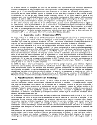 En la tabla anterior una compañía del ramo de los alimentos está considerando dos estrategias alternativas:
constituir una empresa de riesgo compartido en Europa y constituir otra empresa de riesgo compartido en Asia.
Nótese que el TLC no tiene ninguna repercusión para la elección de una de las dos estrategias de Campbefl Soup,
por lo cual en esa hilera aparecen guiones (). Algunos factores más tampoco afectan la elección que se está
                                                 -
considerando, por lo que en esas hileras también aparecen guiones. Si un factor específico afecta a una
estrategia, pero no a otra, afectará la elecc'on que se haga, de tal manera que se deben registrar calificaciones del
atractivo. El total de 5.30 de la suma de los atractivos de la tabla 6-6 indica que la empresa de riesgo compartido
en Europa resulta una estrategia más atractiva, en comparación con la empresa de riesgo compartido en Asia.
Se debe tener una lógica para cada una de las calificaciones CA que se asignen. En la tabla anterior la lógica de
las calificaciones CA de la primera hilera es que la unificación de Europa Occidental produce condiciones de riesgo
más estables en Europa que en Asia. La calificación CA de 4 para la empresa de riesgo compartido en Europa y
de 2 para la empresa de riesgo compartido en Asia indica que la empresa europea es "la más aceptable" y que la
empresa asiática es "bastante a    ceptable considerando sólo el primer factor critico para el éxito. Así pues, las
calificaciones CA no son adivinanzas, deben ser racionales, defendibles y razonables.

             b) Características positivas y limitaciones de la MCPE
Un rasgo positivo de la MCPE es que p     ermite analizar series de estrategias en secuencia o en forma simultánea.
Por ejemplo, primero se podrían evaluar las estrategias a nivel corporativo, después las estrategias a nivel de
divisiones y por último las estrategias a nivel de funciones. La cantidad de estrategias que se pueden evaluar de
una sola vez usando una MCPE no tiene límite, como tampoco lo tiene la cantidad de series de estrategias.
Otra característica positiva de la MCPE es que requiere que los estrategas integren factores pertinentes, internos y
externos, al proceso de decisión. Al elaborar una MCPE, es menos probable que se pasen por alto factores clave o
que se ponderen indebidamente. Una MCPE concentra la atención en las relaciones importantes que afectan las
decisiones estratégicas. Aunque la elaboración de una MCPE requiere una serie de decisiones subjetivas, el
hecho de tomar decisiones menores a lo largo del camino aumenta la probabilidad de que las estrategias que se
elijan al final sean las más convenientes para la organización. La MCPE se puede adaptar a las necesidades de
organizaciones grandes o pequeñas, lucrativas y no lucrativas y se puede aplicar prácticamente a cualquier tipo de
organización. En el caso de empresas multinacionales, la MCPE puede mejorar mucho las estrategias que se
elijan, porque permite considerar muchos factores clave y estrategias al mismo tiempo. También se ha aplicado
con gran éxito en una serie de pequeñas empresas.
La MCPE no deja de tener sus limitaciones. En primer término, siempre requiere juicios 'intuitivos e hipótesis
informadas. La evaluación y las calificaciones del atractivo se deciden a base de juicios, aun cuando se deberían
basar en información objetiva. La discusión entre estrategas, gerentes y empleados a lo largo de todo el proceso
para formular estrategias, incluso la elaboración de una MCPE, es muy constructiva y mejora las decisiones
estratégicas. discusión constructiva durante el análisis y la elección de estrategias se puede dar en razón de
auténticas diferencias en la interpretación de la información y de diferencias de opiniones. Otra limitación de la
MCPE es que sólo puede tener la calidad de la información primaria y los análisis del ajuste que le sirven de base.

     G. Aspectos culturales de la elección de estrategias
Todas las organizaciones tienen una cultura. La cultura incluye la serie de valores compartidos, creencias,
actitudes, costumbres, normas, personalidades y héroes que describen la empresa. La cultura es la forma singular
que tiene la organización para realizar sus actividades. Es la dimensión humana la que crea solidaridad y
significado y que inspira compromiso y productividad en una organización cuando se aplican cambios a la
estrategia. Todos los seres humanos tenemos una necesidad básica de encontrarle sentido al mundo, de sentir
que se controla, y de darle significado. Cuando las circunstancias amenazan el significado, las personas
reaccionan a la defensiva. Los gerentes y los empleados incluso pueden llegar a sabotear las estrategias en un
esfuerzo por reconquistar el statu quo.
Es aconsejable contemplar la administración estratégica desde una perspectiva cultura] porque el éxito muchas
veces depende del grado de apoyo que las estrategias reciben de parte de la cultura de la empresa. Si las
estrategias de una empresa están apoyadas por productos culturales como valores, creencias, ritos, rituales,
ceremonias, historias, símbolos, lenguaje y héroes, entonces los gerentes muchas veces pueden aplicar los
cambios sin problemas y con facilidad. Sin embargo, si no hay una cultura de apoyo y si ésta no se cultiva,
entonces los cambios de estrategia pueden resultar nulos o incluso contraproducentes. La cultura de una empresa
puede llegar a ser antagónica a las nuevas estrategias y el resultado del antagonismo puede ser la confusión y el
desorden.
Las estrategias que requieren menos cambios culturales tal vez sean más atractivas porque los grandes cambios
pueden requerir mucho tiempo y esfuerzo. Siempre que dos empresas se fusionan es muy importante evaluar y
considerar los vínculos entre cultura y estrategia. Por ejemplo, Michael Blumenthal, presidente del consejo y
director general de Unisys Corporation (Compañía formada gracias a la fusión de Sperry y Burroughs) describe la

25-ene-01                                                                                                         77
 