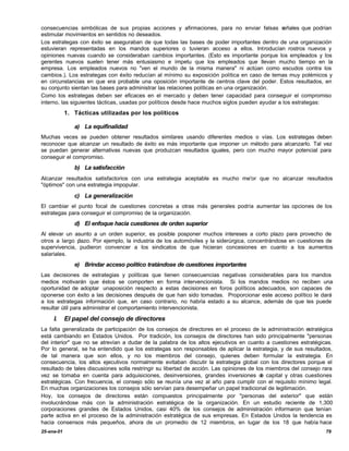 consecuencias simbólicas de sus propias acciones y afirmaciones, para no enviar falsas s        eñales que podrían
estimular movimientos en sentidos no deseados.
Los estrategas con éxito se aseguraban de que todas las bases de poder importantes dentro de una organización
estuvieran representadas en los mandos superiores o tuvieran acceso a ellos. Introducían rostros nuevos y
opiniones nuevas cuando se consideraban cambios importantes. (Esto es importante porque los empleados y los
gerentes nuevos suelen tener más entusiasmo e ímpetu que los empleados que llevan mucho tiempo en la
empresa. Los empleados nuevos no "ven el mundo de la misma manera" ni actúan como escudos contra los
cambios.). Los estrategas con éxito reducían al mínimo su exposición política en caso de temas muy polémicos y
en circunstancias en que era probable una oposición importante de centros clave del poder. Estos resultados, en
su conjunto sientan las bases para administrar las relaciones políticas en una organización.
Como los estrategas deben ser eficaces en el mercado y deben tener capacidad para conseguir el compromiso
interno, las siguientes tácticas, usadas por políticos desde hace muchos siglos pueden ayudar a los estrategas:
            1. Tácticas utilizadas por los políticos

               a) La equifinalidad
Muchas veces se pueden obtener resultados similares usando diferentes medios o vías. Los estrategas deben
reconocer que alcanzar un resultado de éxito es más importante que imponer un método para alcanzarlo. Tal vez
se puedan generar alternativas nuevas que produzcan resultados iguales, pero con mucho mayor potencial para
conseguir el compromiso.
               b) La satisfacción
Alcanzar resultados satisfactorios con una estrategia aceptable es mucho me'or que no alcanzar resultados
"óptimos" con una estrategia impopular.

               c) La generalización
El cambiar el punto focal de cuestiones concretas a otras más generales podría aumentar las opciones de los
estrategas para conseguir el compromiso de la organización.
               d) El enfoque hacia cuestiones de orden superior
Al elevar un asunto a un orden superior, es posible posponer muchos intereses a corto plazo para provecho de
otros a largo plazo. Por ejemplo, la industria de los automóviles y la siderúrgica, concentrándose en cuestiones de
supervivencia, pudieron convencer a los sindicatos de que hicieran concesiones en cuanto a los aumentos
salariales.
               e) Brindar acceso político tratándose de cuestiones importantes
Las decisiones de estrategias y políticas que tienen consecuencias negativas considerables para los mandos
medios motivarán que éstos se comporten en forma intervencionista. Si los mandos medios no reciben una
oportunidad de adoptar unaposición respecto a estas decisiones en foros políticos adecuados, son capaces de
oponerse con éxito a las decisiones después de que han sido tomadas. Proporcionar este acceso político le dará
a los estrategas información que, en caso contrario, no habria estado a su alcance, además de que les puede
resultar útil para administrar el comportamiento intervencionista.

     I.     El papel del consejo de directores
La falta generalizada de participación de los consejos de directores en el proceso de la administración estratégica
está cambiando en Estados Unidos. Por tradición, los consejos de directores han sido principalmente "personas
del interior" que no se atrevían a dudar de la palabra de los altos ejecutivos en cuanto a cuestiones estratégicas.
Por lo general, se ha entendido que los estrategas son responsables de aplicar la estrategia, y de sus resultados,
de tal manera que son ellos, y no los miembros del consejo, quienes deben formular la estrategia. En
consecuencia, los altos ejecutivos normalmente evitaban discutir la estrategia global con los directores porque el
resultado de tales discusiones solla restringir su libertad de acción. Las opiniones de los miembros del consejo rara
vez se tomaba en cuenta para adquisiciones, desinversiones, grandes inversiones d capital y otras cuestiones
                                                                                          e
estratégicas. Con frecuencia, el consejo sólo se reunía una vez al año para cumplir con el requisito mínimo legal.
En muchas organizaciones los consejos sólo servían para desempeñar un papel tradicional de legitimación.
Hoy, los consejos de directores están compuestos principalmente por "personas del exterior" que están
involucrándose más con la administración estratégica de la organización. En un estudio reciente de 1,300
corporaciones grandes de Estados Unidos, casi 40% de los consejos de administración informaron que tenían
parte activa en el proceso de la administración estratégica de sus empresas. En Estados Unidos la tendencia es
hacia consensos más pequeños, ahora de un promedio de 12 miembros, en lugar de los 18 que había hace
25-ene-01                                                                                                         79
 