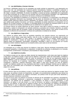 4. Las debilidades y fuerzas internas.
Las fuerzas y debilidades internas son los actividades que puede controlar la organización y que desempeña muy
bien o muy mal. Las actividades de la gerencia general, mercadotecnia, finanzas y contabilidad, producción y
operaciones, investigación y desarrollo y sistemas computarizados de información de un negocio son áreas que
dan origen a fuerzas y debilidades. El proceso de identificar y evaluar las fuerzas y debilidades de la organización
en las áreas funcionales de un negocio es una actividad vital de la administración estratégica. Las organizaciones
luchan por seguir estrategias que aprovechen las fuerzas y fortalezcan las debilidades internas.
Las fuerzas y las debilidades se establecen en comparación con la competencia. La superioridad o las deficiencias
"relativas" representan información muy importante. Por otra parte, los elementos que "están fuera de lo normal"
también pueden determinar algunas fuerzas y debilidades. Por ejemplo, poseer un recurso natural o tener fama de
gran calidad puede significar una fuerza. Las fuerzas y debilidades se pueden determinar en comparación con los
objetivos de la propia empresa. Por ejemplo, un porcentaje elevado en la rotación de inventarios podría no ser una
fuerza en el caso de una empresa que pretende que sus existencias no se agoten nunca.
Los factores internos se pueden determinar de varias maneras, entre ellas el cálculo de razones, la medición del
desempeño y realizar la comparación con periodos anteriores y promedios de la industria. Asimismo, se pueden
llevar a cabo diversos tipos de encuestas a efecto de escudriñar factores internos, como serían el ánimo de los
empleados, la eficiencia de la producción, la eficacia de la publicidad y la lealtad de los clientes.

            5. Los objetivos a largo plazo.
Los objetivos se podrían definir como los resultados específicos que pretende alcanzar una organización por
medio de su misión básica. Largo plazo significa más de un año. Los objetivos son esenciales para el éxito la
organización porque establecen un curso, ayudan a la evaluación, producen en sinergia, revelan prioridades,
permiten la coordinación y sientan las bases para planificar, organizar motivar y controlar con eficacia. Los
objetivos deben ser desafiantes, mensurables, consistentes, razonables y claros. En una empresa con muchas
divisiones se deben establecer objetivos por la compañía entera y para cada una de las divisiones.

            6. Las estrategias.
Las estrategias son un medio para alcanzar los objetivos a largo plazo. Algunas estrategias empresariales serían
la expansión geográfica, la diversificación, la adquisición, el desarrollo de productos, la penetración en el mercado,
el encogimiento, la desinversión, la liquidación y las empresas en riesgo compartido.

            7. Los objetivos anuales.
Los objetivos anuales son las metas que deben alcanzar las organizaciones a corto plazo para lograr los objetivos
a largo plazo. Los objetivos anuales, al igual que los objetivos a largo plazo, deben ser mensurables, cuantitativos,
desafiantes, realistas, consistentes y estar por orden de prioridad. En el caso de una organización grande se
deben establecer a nivel de corporación, de divisiones y de funciones. Los objetivos anuales se deben definir en
términos de resultados de la gerencia, mercadotecnia, finanzas y contabilidad, producción y operaciones,
investigación y desarrollo y sistemas información. Cada objetivo a largo plazo requiere una serie de objetivos
anuales. Los objetivos anuales son muy importantes para llevar a cabo la estrategia, mientras que los objetivos a
largo plazo son primordiales para la formulación de estrategias. Los objetivos anuales sientan las bases para
asignar los recursos.
            8. Las políticas.
El último término clave son las políticas, es decir, el medio que se usará para alcanzar los objetivos anuales. Entre
otras cosas, las políticas incluyen los lineamientos, las reglas y los procedimientos establecidos para reforzar las
actividades a efecto de alcanzar los objetivos enunciados. Las políticas sirven de guía para tomar decisiones y
abordan situaciones reiterativas o recurrentes.
La mayoría de las veces, las políticas se enuncian en términos de las actividades de la gerencia, mercadotecnia,
finanzas y contabilidad, producción y operaciones, investigación y desarrollo y sistemas computarizados de
información. Las políticas que se establecen a nivel corporativo, se aplican a toda la organización, a nivel
divisiones y se aplican a una sola división, o a nivel de funciones y se aplican a actividades o departamentos
concretos. Las políticas, al igual que los objetivos anuales, son muy importantes por implantar las estrategias
porque delinean lo que la organización espera de sus empleados y de sus gerentes. Las políticas permiten la
                                                                                             2
consistencia y la coordinación entre los departamentos de la organización y dentro de ellos.




2
    Fred R. David, Conceptos de Administración Estratégica. México, Editorial Prentice Hall 5ª. Edición, 1997. pp. 4-12.
25-ene-01                                                                                                                  8
 