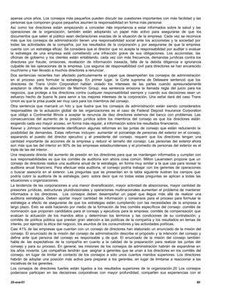 apenas unos años. Los consejos más pequeños pueden discutir las cuestiones importantes con más facilidad y las
personas que componen grupos pequeños asumen la responsabilidad en forma más personal.
Así como los directores están empezando a conceder más importancia a estar informados sobre la salud y las
operaciones de la organización, también están adoptando un papel más activo para asegurarse de que los
documentos que salen al público sean declaraciones exactas de la situación de la empresa. Cada vez se reconoce
más que los consejos de administración tienen una responsabilidad social ante los accionistas y la sociedad por
todas las actividades de la compañía, por los resultados de la corporación y por asegurarse de que la empresa
cuenta con un estratega eficaz. Se considera que el director que no acepta la responsabilidad por auditar o evaluar
la estrategia de una empresa está cometiendo una infracción grave de sus obligaciones. Los accionistas, las
oficinas de gobierno y los clientes están entablando, cada vez con más frecuencia, demandas jurídicas contra los
directores por fraude, omisiones, revelación de información inexacta, falta de la debida diligencia e ignorancia
culpable de las operaciones de la empresa. Los seguros de responsabilidad civil para directores se han encarecido
muchísimo y han llevado a muchos directores a renunciar.
Dos sentencias recientes han afectado particularmente el papel que desempeñan los consejos de administración
en el proceso para formular la estrategia. En primer lugar, la Corte suprema de Delaware sentenció que los
directores de Trans Unión Corporation hablan violado los intereses de las partes cuando apresuradamente
aceptaron la oferta de absorción de Marmon Group; esa sentencia erosiona la llamada regla del juicio para los
negocios, que protege a los directores contra cualquier responsabilidad siempre y cuando sus decisiones sean un
esfuerzo hecho de buena fe para servir a los mejores intereses de la corporación. Una señal dará del caso Trans
Union es que la prisa puede ser muy cara para los miembros del consejo.
Otra sentencia que marcará un hito y que ilustra que los consejos de administración están siendo considerados
responsables de la actuación global de las organizaciones es el caso de Federal Deposit Insurance Corporation
que obligó a Continental Illinois a aceptar la renuncia de diez directores externos del banco con problemas. Las
consecuencias del aumento de la presión jurídica sobre los miembros del consejo es que los directores están
exigiendo cada vez mayor acceso, en forma más regular, a información sobre los resultados financieros.
Kesner y Johnson recientemente identificaron algunas reformas en las juntas de consejo que están reduciendo la
posibilidad de demandas. Estas reformas incluyen: aumentar el porcentaje de personas del exterior en el consejo,
separando el puesto del director ejecutivo y el presidente del consejo, requerir que los directores tengan una
cantidad importante de acciones de la empresa y reducir el tamaño del consejo. Las personas del exterior ahora
son más que las del interior en 90% de las empresas estadounidenses y el promedio de personas del exterior es el
triple de las del interior.
Una respuesta directa del aumento de presión en los directores para que se mantengan informados y cumplan con
sus responsabilidades es que los comités de auditoria son ahora cosa común. Milton Lauenstein propone que un
consejo de directores realice una auditoria anual de la estrategia, en forma muy similar a la que usa para revisar la
auditoria anual financiera. Para efectuar esta auditoria, el consejo podría trabajar con los gerentes de operaciones
o buscar asesoría en el exterior. Las preguntas que se presentan en la tabla siguiente ilustran los campos que
podría cubrir la auditoria de la estrategia, pero sobra decir que no todas estas preguntas se aplican a todas las
situaciones u organizaciones.
La tendencia de las corporaciones a una menor diversificación, mayor actividad de absorciones, mayor cantidad de
presiones jurídicas, estructuras pluridivisionales y operaciones multinacionales aumentan el problema de mantener
informados a los directores. Los consejos deben desempeñar un papel que llegue más allá de realizar una
auditoria estratégica. Deben aportar mayor cantidad de información y consensos para el proceso para formular la
estrategia a efecto de asegurarse de que los estrategas están cumpliendo con las necesidades de la empresa a
largo plazo. Esto se está haciendo por medio de la formación de tres comités específicos del consejo: comités de
nominación que proponen candidatos para el consejo y ejecutivos para la empresa; comités de compensación que
evalúan la actuación de los mandos altos y determinan los términos y las condiciones de su contratación; y
comités de política pública que prestan gran atención a las políticas de la compañía y los resultados en temas de
interés, por ejemplo la ética del negocio, los asuntos de los consumidores y las actividades políticas.
Casi 41% de las empresas que cuentan con un consejo de directores han elaborado un enunciado de la misión del
consejo. El enunciado de la misión del consejo de administración describe el propósito y la intención del consejo y
define ante qué persona del consejo es responsable y de qué. El enunciado de la misión del consejo también
habla de las expectativas de la compañía en cuanto a la calidad de la preparación para realizar las juntas del
consejo y para su proceso. En general, las misiones de los consejos de administración habrán de expandirse en
los años noventa. Las compañías tendrán que asignar a gerentes que se unan a los directores en los comités del
consejo, en lugar de limitar el contacto de los consejos a sólo unos cuantos mandos superiores. Los directores
habrán de adoptar una posición más activa para preparar a los gerentes, en lugar de limitarse a reaccionar a las
iniciativas de los gerentes.
Los consejos de directores fuertes están ligados a los resultados superiores de la organización.20 Los consejos
poderosos participan en las decisiones corporativas con mayor profundidad, comparten sus experiencias con el

25-ene-01                                                                                                         80
 