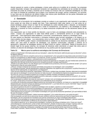director general en cuanto a ciertas estrategias y toman parte activa en el análisis de la industria. Las empresas
pueden desarrollar consejos más poderosos revisando con regularidad las actividades de los comités del consejo,
evaluando las juntas de consejo y haciendo que el consejo se involucro más con cuestiones estratégicas. Es cada
vez mayor la cantidad de compañías que le pagan a los miembros del consejo, parcial o totalmente, con acciones,
lo que hace que los director-es del exterior tengan más motivos para identificarse con las partes interesadas que
representan y no con el director general que supervisan.

      J. Conclusión
La esencia de la formulación de la estrategia consiste en evaluar si una organización está haciendo lo que debe y
cómo puede ser más eficaz en aquello que hace. Toda organización debe estar atenta a no caer presa de su
propia estrategia, porque incluso la mejor de las estrategias se vuelve obsoleta antes o después. La reevaluación
regular de la estrategia ayuda a la gerencia a evitar la complacencia. Los objetivos y las estrategias se deben
desarrollar y coordinar en forma consciente y no deben evolucionar simplemente con las decisiones diarias de las
operaciones.
Una organización que no tiene sentido de dirección y que no tiene una estrategia coherente está precipitando su
ocaso. Cuando una organización no sabe hacia d6nde quiere ir, normalmente termina en un lugar donde no
quiere estar. Toda organización debe establecer y comunicar, conscientemente, objetivos y estrategias claros.
En este capítulo se describen instrumentos y conceptos modernos para formular estrategias y se integran en un
marco práctico de tres etapas. Los instrumentos como la matriz AODF, la matriz PEYEA, la matriz del BCG, la
matriz IE y la MCPE pueden mejorar considerablemente la calidad de las decisiones estratégicas, pero jamás se
deben usar para dictar la elección de estrategias. Los aspectos conductuales, culturales y políticos de la
generación y selección de estrategias siempre se deben tomar en cuenta y administrar. Debido al aumento de la
presión legal de los grupos externos, los consejos de directores están asumiendo un papel más activo para el
análisis y la elección de estrategias. Esta tendencia es muy positiva para las organizaciones.
Tabla 33.           Marco para la auditoria estratégica del Consejo de Directores
¿Está la compañía bien informada acerca de sus mercados?. ¿Qué otra información valdría la pena que se obtuviera? ¿Cómo
se debería obtener?
¿Cuánta inform ación tiene la compañía acerca de sus competidores? ¿Con qué grado de seguridad puede pronosticar lo que
harán los competidores en determinadas circunstancias ¿Existe una base sólida para las evaluaciones de la competencia?
¿Está la compañía subestimando o sobreestimando a sus competidores?
¿Ha explorado la gerencia debidamente las diversas maneras de segmentar su mercado? ¿En qué medida está cubriendo los
segmentos del mercado donde las fuerzas de la compañía producen ventajas significativas?
¿Puede la com pañía ofrecer con más eficacia que la competencia los productos y servicios que pretende vender? ¿En qué se
fundamenta la idea de que puede hacerlo?
¿Ofrecen ventajas sinérgicas las diversas actividades propuestas en la estrategia? ¿Son compatibles?
La estrategia propuesta ¿aborda debidamente cuestiones referentes a los objetivos de la corporación, la política financiera, el
alcance de los operaciones, la organización y la integración?
¿Qué recursos específicos (personal, capacidades, información, instalaci ones, tecnología, finanzas, relaciones) se necesitarán
para ejecutar la estrategia? ¿Cuenta la empresa con tales recursos? ¿Ha establecido la gerencia programas para crear estos
recursos así como la competencia global que conseguirá notables ventajas competitivas a largo plazo?
¿En qué medida define la estrategia el papel económico adecuado y singular que desempeñará la compañía? ¿En qué se
diferencia de la estrategia de los competidores?
¿Se ha planteado la cuestión de la tasa de crecimiento? ¿Existen moti vos fundados para pensar que seria conveniente invertir
en crecer? ¿Está dicha conclusión sustentada en los antecedentes de la compañía?
¿La política de dividendos propuesta refleja la política de crecimiento de la compañía, con base en su capacidad o inca pacidad
demostrada para reinvertir los flujos de efectivo provechosamente?, o ¿se trata sólo de un punto intermedio "seguro" que se
conforma con lo que hacen otros normalmente?
¿Es capaz la gerencia de poner en práctica la estrategia como se debe? ¿Qué lle va a esta conclusión?
¿Cómo y hasta dónde se comunicará la estrategia a la organización? ¿Se distribuirá por escrito? ¿La compañía se verá
perjudicada o beneficiada si los competidores tienen conocimiento de su estrategia?
¿Qué disposiciones se requieren p ara emplear la estrategia como guía de las decisiones operativas? ¿En qué medida la habrá
de usar el consejo? ¿Cómo?
¿Cómo se mantendría actualizada? ¿Habrá revisiones regulares? ¿Con cuánta frecuencia y por parte de quién?
¿Se ha preparado una serie de pr oyecciones de gran amplitud sobre las operaciones que hacen el seguimiento de la
estrategias ¿Se han preparado los resultados que podrían presentarse por seguir estrategias alternativas?
¿Se concentra la estrategia en los pocos temas realmente importantes? ¿Es demasiado detallada? ¿Aborda cuestiones
auténticamente empresariales (a diferencia de enunciados "paternalistas")?
¿Ha evitado la gerencia, en su razonamiento estratégico, el atractivo de enfoque simplistas como: Crecer por crecer?
¿Diversificarse por diversificarse? ¿Imitar al líder de la industria? ¿Ampliar el alcance para conseguir ingresos cada vez
mayores? ¿Presuponer que puede funcionar mejor que la competencia sin evidencia objetiva de que puede?
¿Existen otras cuestiones, tendencias o posibles circunstancias que se habrían tenido que tomar en cuenta?
Fuente: Milton Lauenstein, "Boards of Dircctors: The Strategy Audit", Journal of Business Strategy 4, Núm. 3 (invierno de l984): 90, 91.


25-ene-01                                                                                                                                  81
 
