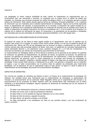 Capítulo 8:



Las estrategias no tienen ninguna posibilidad de éxito cuando se implementan en organizaciones que no
comercializan bien sus mercancías y servicios, en empresas que no puede reunir el capital de trabajo que
necesitan, en empresas que producen productos de calidad tecnológica inferior ni en empresas que tiene un pobre
sistema de información. Este capítulo aborda algunos temas de marketing, finanzas/contabilidad, I y D y sistemas
de información que son medulares para la debida implementación de estrategias. Algunos de los temas especiales
serían la segmentación del mercado, el posicionamiento en el mercado, la evaluación del capital contable de un
negocio, la definición de la cantidad de endeudamiento y/o emisiones de acciones que se necesita como fuente de
capital, la elaboración de estados financieros pro forma, la contratación de I y D en el exterior de la empresa y la
creación de un sistema de información de apoyo. El compromiso y la participación de los gerentes y empleados
son esenciales para que las actividades de marketing, fananzas/contabilidad, I y D y SIC tengan éxito.

NATURALEZA DE LA IMPLEMENTACIÓN DE ESTRATEGIAS

El mariscal de campo tal vez llame la mejor jugada posible en el agrupamiento, pero eso no significa que se
anotarán seis puntos con la jugada. El equipo incluso podría perder yardas a no ser que la jugada se ejecute (se
implemente) bien. Menos del 10% de las estrategias que se formulan se llegan a implementar con éxito. Existen
muchas razones para este porcentaje bajísimo de éxitos, entre ellos, no segmentar los mercados adecuadamente,
prestar demasiada atención a una adquisición nueva, quedarse rezagado en I y D ante los competidores y no
reconocer los beneficios que ofrecen las computadoras para administrar la información.
La implementación de estrategias afecta en forma directa la existencia de los gerentes de las plantas, los gerentes
de divisiones, los gerentes de departamentos, los gerentes de ventas, los gerentes de producto, los gerentes de
proyecto, los gerentes de personal, los gerentes de administración, los supervisores y todos los empleados. En
algunas situaciones, las personas quizá no hayan participado en el proceso para formular las estrategias en
absoluto y tal vez no aprecien, entiendan o siquiera acepten el trabajo y las ideas que se invirtieron en formular las
estrategias. Incluso puede haber demoras o resistencias de su parte. Los gerentes y empleados que no entienden
el negocio y que no están comprometidos con él podrían tratar de sabotear las actividades para implementar
estrategias, con la esperanza de que la organización vuelva al viejo camino. La figura 8.1 sobre la etapa de la
implementación de las estrategias del proceso de la administración estratégica.

ASPECTOS DE MARKETING

Son muchas las variables de marketing que afectan el éxito o el fracaso de la implementación de estrategias. No
obstante, dos variables tienen gran importancia para la implementación de estrategias: la segmentación del
mercado y el posicionamiento de los productos. Ralph Biggadike afirma que la segmentación del mercado y el
posicionamiento de los productos se deben clasificar como las contribuciones más importantes que ha hecho
marketing a la administración estratégica. Algunos ejemplos de decisiones de marketing que tal vez requieran el
uso de políticas serían:

1.        Se deben usar distribuidores exclusivos o diversos canales de distribución.
2.        Se debe usa mucha, poca o nada de publicidad por televisión.
3.        Se debe limitar (o no) la cantidad de negocios realizados con un único cliente.
4.        Se debe ser líder de precios o seguidor de precios.
5.        Se debe ofrecer una garantía completa o una limitada.
6.        Se debe recompensar a los vendedores con base en una comisión simple o con una combinación de
sueldo   y comisión.




25-ene-01                                                                                                          82
 