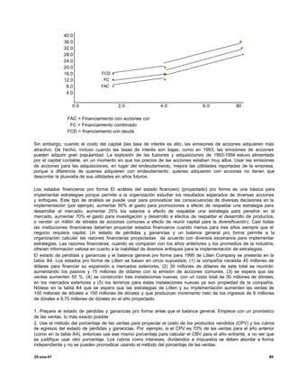 40.0
              36.0
              32.0
              28.0
              24.0
              20.0
              16.0             FCD
              12.0              FC
               8.0             FAC
               4.0

                  0.0                  2.0                  4.0                 6.0            80

               FAC = Financiamiento con acciones comunes
                FC = Financiamiento combinado
               FCD = financiamiento con deuda

Sin embargo, cuando el costo del capital (las tasa de interés es alto, las emisiones de acciones adquieren más
atractivo. De hecho, incluso cuando las tasas de interés son bajas, como en 1993, las emisiones de acciones
pueden adquirir gran popularidad. La explosión de las fusiones y adquisiciones de 1993-1994 estuvo alimentada
por el capital contable, en un momento en que los precios de las acciones estaban muy altos. Usar las emisiones
de acciones para las adquisiciones, en lugar del endeudamiento, mejora las utilidades reportadas de la empresa,
porque a diferencia de quienes adquieren con endeudamiento, quienes adquieren con acciones no tienen que
descontar la plusvalía de sus utilidades en años futuros.

Los estados financieros pro forma El análisis del estado financiero (proyectado) pro forma es una básica para
implementar estrategias porque permite a la organización estudiar los resultados esperados de diversas acciones
y enfoques. Este tipo de análisis se puede usar para pronosticar las consecuencias de diversas decisiones en la
implementación (por ejemplo, aumentar 50% al gasto para promociones a efecto de respaldar una estrategia para
desarrollar el mercado, aumentar 25% los salarios a efecto de respaldar una estrategia para penetrar en el
mercado, aumentar 70% el gasto para investigación y desarrollo a efectos de respaldar el desarrollo de productos,
o vender un millón de dórales de acciones comunes a efecto de reunir capital para la diversificación). Casi todas
las instituciones financieras deberían proyectar estados financieros cuando menos para tres años siempre que el
negocio requiera capital. Un estado de pérdidas y ganancias y un balance general pro forma permite a la
organización calcular las razones financieras proyectadas de acuerdo con diversos escenarios para implementar
estrategias. Las razones financieras, cuando se comparan con los años anteriores y los promedios de la industria,
ofrecen información valiosa en cuanto a la viabilidad de diversos enfoques para la implementación de estrategias.
El estado de pérdidas y ganancias y el balance general pro forma para 1995 de Litten Company se presenta en la
tabla 8-4. Los estados pro forma de Litten se basan en cinco supuestos; (1) la compañía necesita 45 millones de
dólares para financiar su expansión a mercados exteriores, (2) 30 millones de dólares de este total se reunirán
aumentando los pasivos y 15 millones de dólares con la emisión de acciones comunes, (3) se espera que las
ventas aumenten 50 %, (4) se construirán tres instalaciones nuevas, con un costo total de 30 millones de dórales,
en los mercados exteriores y (5) los terrenos para estas instalaciones nuevas ya son propiedad de la compañía.
Nótese en la tabla 8 que se espera que las estrategias de Litten y su implementación aumenten las ventas de
                      -4
100 millones de dórales a 150 millones de dórales y que produzcan incremento neto de los ingresos de 6 millones
de dórales a 9.75 millones de dórales en el año proyectado.

1. Prepare el estado de pérdidas y ganancias pro forma antes que el balance general. Empiece con un pronóstico
de las ventas, lo más exacto posible.
2. Use el método del porcentaje de las ventas para proyectar el costo de los productos vendidos (CPV) y los rubros
de egresos del estado de pérdidas y ganancias. Por ejemplo, si el CPV es 70% de las ventas para el año anterior
(como en la tabla 8-4), entonces use ese mismo porcentaje para calcular el CBV para el año entrante, a no ser que
se justifique usar otro porcentaje. Los rubros como intereses, dividendos e impuestos se deben abordar e forma
independiente y no se pueden pronosticar usando el método del porcentaje de las ventas.

25-ene-01                                                                                                      89
 