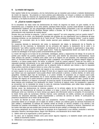 II.   La misión del negocio
Este capitulo habla de los conceptos y de los instrumentos que se necesitan para evaluar y redactar declaraciones
de misión de negocios. Se presenta un marco práctico para elaborarlas; se incluyen y analizan con detenimiento
declaraciones reales de misiones de organizaciones grandes y pequeñas, as¡ como de empresas lucrativas y no
lucrativas; y se explica el proceso de creación de una declaración de la misión.

      A. ¿Cual es nuestro negocio?
En la actualidad, las ideas sobre las declaraciones de misión de negocios se basan, en gran medida, en los
lineamientos que, a mediados de los años setenta, planteara Peter Drucker, muchas veces llamado "el padre de la
administración moderna" por sus vanguardistas estudios de General Motors Corporation y por sus veintidós libros
y cientos de artículos. Harvard Business Review califica a Drucker, de 79 años, como 11 el pensador de la
administración más importante de nuestra época".
Drucker dice que formular la pregunta, "¿cuál es nuestro negocio?" es como preguntar,¿cual es nuestra misión?".
La declaración de la mirón, una declaración duradera del propósito de una organización que la diferencia de otras
empresas similares, es una declaración de la "razón de ser". Para contestar la pregunta central, "¿cuál es nuestro
negocio?". Un enunciado claro de la misión resulta esencial para establecer objetivos y formular estrategias
debidamente.
En ocasiones llamada la declaración del credo, la declaración del objeto, la declaración de la filosofía, la
declaración de las creencias, la declaración de los principios del negocio, la declaración de la visión o la
declaración "que define nuestras actividades"; la declaración de la misión visualiza la organización a largo plazo,
en términos de lo que quiere ser y a quién quiere servir. Todas las organizaciones tienen una razón de ser, aun
cuando los estrategas no la hayan puesto conscientemente por escrito.
La misión del negocio es la base de las prioridades, estrategias, planes y asignaciones de trabajo. Es el punto de
partida para diseñar los puestos gerenciales y, sobre todo, para diseñar las estructuras administrativas. Quizá
nada parezca tan sencillo o evidente como saber cuál es el negocio de una empresa. Una siderúrgica produce
acero, un ferrocarril tiene trenes para transportar carga y pasajeros, una compañía de seguros asegura riesgos de
incendio y un banco presta dinero. De hecho, la pregunta "¿cuál es nuestro negocio?" suele ser muy difícil y la
respuesta acertada normalmente no es nada evidente. La responsabilidad primera de los estrategas es contestar
esta pregunta. Sólo ellos pueden garantizar que la pregunta reciba la atención que merece y que la respuesta
tenga sentido y permita al negocio tramar su curso y fijar sus metas.
Tal vez sea más fácil entender la misión del negocio si nos concentramos en un negocio que empieza. Al principio,
el nuevo negocio no es sino un grupo de ideas. El inicio de un negocio nuevo descansa en una serie de creencias
que indican que una organización nueva puede ofrecer cierto producto o servicio, a ciertos clientes, en cierta zona
geográfica, mediante algún tipo de tecnología, a un precio rentable. El propietario de un negocio nuevo suele
suponer que la filosofía administrativa de la nueva empresa producirá una imagen pública favorable y que este
concepto del negocio se lo podrá transmitir a grupos de personas y que será adoptado por ellos. Cuando la serie
de creencias respecto a un negocio, al principio, se pone por escrito, el documento consecuente refleja las mismas
ideas básicas que constituyen una declaración de misión. Conforme el negocio crece, los propietarios o gerentes
se encuentran con la necesidad de revisar la serie de creencias fundamentales, pero estas ideas originales se
suelen ver reflejadas en el enunciado revisado de la misión.
Muchas veces, las declaraciones de misiones aparecen en la primera página de los informes anuales. Con
frecuencia, las declaraciones d misiones se exhiben a lo largo y ancho de los locales de una empresa y se
                                  e
distribuyen entre sus miembros al mismo tiempo que alguna otra información sobre la compañía. El enunciado de
la misión forma parte de numerosos informes internos, como solicitudes de crédito, contratos con proveedores,
contratos de relaciones laborales, planes empresariales y contratos de servicio al cliente. A continuación se
presenta la declaración de la misión de Barnett Bank:
La misión de Barnett es crear valores para sus propietarios, clientes y empleados, creando y capitalizando
posiciones líderes en el mercado con el objeto de vender y ofrecer una extensa gama de servicios financieros de
gran calidad y rentabilidad. El enfoque de nuestras ventas es brindar un servicio completo a los clientes y las
empresas de nuestras comunidades, así como servicios de procesamiento y asesoría a terceros. Operaremos con
los costos más bajos que sea posible para conservar servicios de gran calidad y el liderazgo del mercado.
Una buena declaración de la misión describe el propósito de la organización a sus clientes, productos o servicios;
mercados, filosofía y tecnología básica. Según Vern McGinnis, una declaración de la misión debe:
1) Definir cómo es la organización y cómo querría ser.
2) Es decir, ser lo bastante limitado como para excluir algunos negocios y lo bastante amplio como para dar
     cabida al crecimiento creativo.
3) Diferenciar a una organización cualquiera de las demás.

25-ene-01                                                                                                        9
 