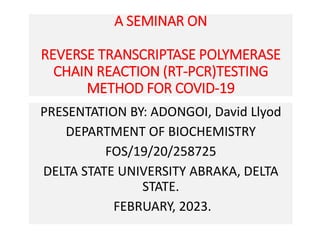 A SEMINAR ON
REVERSE TRANSCRIPTASE POLYMERASE
CHAIN REACTION (RT-PCR)TESTING
METHOD FOR COVID-19
PRESENTATION BY: ADONGOI, David Llyod
DEPARTMENT OF BIOCHEMISTRY
FOS/19/20/258725
DELTA STATE UNIVERSITY ABRAKA, DELTA
STATE.
FEBRUARY, 2023.
 