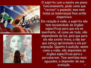O espírito com a mente em plenoO espírito com a mente em pleno
funcionamento, pode como quefuncionamento, pode como que
“reviver” o passado; mas nem“reviver” o passado; mas nem
todas as lembranças lhes estãotodas as lembranças lhes estão
disponíveis.disponíveis.
Em relação à visão, o espírito nãoEm relação à visão, o espírito não
tem necessidade de órgãostem necessidade de órgãos
específicos para que ela seespecíficos para que ela se
manifeste, vê como um todo, nãomanifeste, vê como um todo, não
dependendo da luz, pois que paradependendo da luz, pois que para
ele não existe treva, a não serele não existe treva, a não ser
que esteja aprisionado a ela porque esteja aprisionado a ela por
expiação. Quanto à audição, assimexpiação. Quanto à audição, assim
como a visão, não dependem decomo a visão, não dependem de
órgãos específicos para aórgãos específicos para a
perceberem. Tem sentidos maisperceberem. Tem sentidos mais
aguçados, a depender de suaaguçados, a depender de sua
evolução.evolução. 1313
 