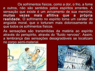 Os sofrimentos físicos, como a dor, o frio, a fomeOs sofrimentos físicos, como a dor, o frio, a fome
e outros, não são sentidos pelos espíritos errantes. Ae outros, não são sentidos pelos espíritos errantes. A
sensação que existe é um avivamento de sua memória,sensação que existe é um avivamento de sua memória,
muitas vezes mais aflitiva que a própriamuitas vezes mais aflitiva que a própria
realidade.realidade. O sofrimento no espírito toma um caráter deO sofrimento no espírito toma um caráter de
angústia moral, que o torturam mais dolorosamente doangústia moral, que o torturam mais dolorosamente do
que todos os sofrimentos físicos.que todos os sofrimentos físicos.
As sensações são transmitidas da matéria ao espíritoAs sensações são transmitidas da matéria ao espírito
através do perispírito, através do “fluido nervoso”. Assim,através do perispírito, através do “fluido nervoso”. Assim,
a lembrança das sensações desagradáveis se localizama lembrança das sensações desagradáveis se localizam
no corpo semi-material.no corpo semi-material.
1414
 