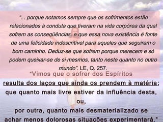 ““Vimos que o sofrer dos Espíritos
resulta dos laços que ainda os prendem à matéria;
que quanto mais livre estiver da influência desta,
ou,
por outra, quanto mais desmaterializado se
achar menos dolorosas situações experimentará.”
““... porque notamos sempre que os sofrimentos estão... porque notamos sempre que os sofrimentos estão
relacionados à conduta que tiveram na vida corpórea da qualrelacionados à conduta que tiveram na vida corpórea da qual
sofrem as conseqüências, e que essa nova existência é fontesofrem as conseqüências, e que essa nova existência é fonte
de uma felicidade indescritível para aqueles que seguiram ode uma felicidade indescritível para aqueles que seguiram o
bom caminho. Deduz-se que sofrem porque merecem e sóbom caminho. Deduz-se que sofrem porque merecem e só
podem queixar-se de si mesmos, tanto neste quanto no outropodem queixar-se de si mesmos, tanto neste quanto no outro
mundo”.mundo”. LE, Q. 257.LE, Q. 257.
1616
 